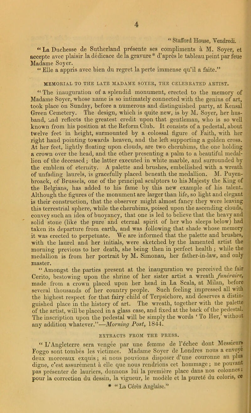 “ Stafford House, Yendredi. “ La Duchesse de Sutherland prdsente ses compliments k M. Soyer, et accepte avec plaisir ladedicace de la gravure* d’apresle tableau peint par feue Madame Soyer. “ Elle a appris avec bien du regret la perte immense qu’il a faite.” MEMORIAL TO THE LATE MADAME SOYER, THE CELEBRATED ARTIST. “ The inauguration of a splendid monument, erected to the memory of Madame Soyer, whose name is so intimately connected with the genius of art, took place on Sunday, before a numerous and distinguished party, at Kensal Green Cemetery. The design, which is quite new, is by M. Soyer, her hus- band, Lnd reflects the greatest credit upon that gentleman, who is so well known from his position at the Reform Club. It consists of a pedestal, about twelve feet in height, surmounted by a colossal figure of Faith, with her right hand pointing towards heaven, and the left supporting a golden cross. At her feet, lightly floating upon clouds, are two cherubims, the one holding a crown over the head, and the other presenting a palm to a beautiful medal- lion of the deceased; the latter executed in white marble, and surrounded by the emblem of eteruity. A palette and brushes, embellished with a wreath of unfading laurels, is gracefully placed beneath the medallion. M. Puyen- broack, of Brussels, one of the principal sculptors to his Majesty the King of the Belgians, has added to his fame by this new example of his talent. Although the figures of the monument are larger than life, so fight and elegant is their construction, that the observer might almost fancy they were leaving this terrestrial sphere, while the cherubims, poised upon the ascending clouds, convey such an idea of buoyancy, that one is led to believe that the heavy and solid stone (like the pure and eternal spirit of her who sleeps below) had taken its departure from earth, and was following that shade whose memory it was erected to perpetuate. We are informed that the palette and brushes, with the laurel and her initials, were sketched by the lamented artist the morning previous to her death, she being then in perfect health ; while the medallion is from her portrait by M. Simonau, her father-in-law, and only master. “ Amongst the parties present at the inauguration we perceived the fair Cerito, bestowing upon the shrine of her sister artist a wreath funcraire, made from a crown placed upon her head in La Scala, at Milan, before several thousands of her country people. Such feeling impressed all with the highest respect for that fairy child of Terpsichore, and deserves a distin- guished place in the history of art. The wreath, together with the palette of the artist, will be placed in a glass case, and fixed at the back ot the pedestal. The inscription upon the pedestal will be simply the words ‘ To Her,’ without any addition whatever.”—Morning Post, 1844. EXTRACTS FROM THE PRESS. “ L’Angleterre sera vengee par une femme de l’dchec dont Messieurs Foggo sont tombes les victimes. Madame Soyer de Londres nous a envoye deux morceaux exquis; si nous pouvions disposer d’une couronue au plus dignc, c’est assurement h elle que nous rendrions cet hommage; tie pouvaut pas presenter de lauriers, donnons lui la premiere place dans nos colonnes: pour la correction du dessin, la vigueur, le modble et la purete du colons, ce * “ La C6rcs Anglaisc.”
