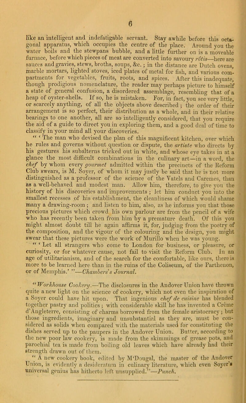 like an intelligent and indefatigable servant. Stay awhile before this octa- gonal apparatus, which occupies the centre of the place. Around you the water boils and the stewpans bubble, and a little further on is a moveable furnace, before which pieces of meat are converted into savoury rutis—here are sauces and gravies, stews, broths, soups, &c.; in the distance are Dutch ovens, marble mortars, lighted stoves, iced plates of metal for fish, and various com- partments for vegetables, fruits, roots, and spices. After this inadequate, though prodigious nomenclature, the reader may perhaps picture to himself a state of general confusion, a disordered assemblage, resembling that of a heap of oyster-shells. If so, he is mistaken. For, in fact, you see very little, or scarcely anything, of all the objects above described; the order of their arrangement is so perfect, their distribution as a whole, and in their relative bearings to one another, all are so intelligently considered, that you require the aid of a guide to direct you in exploring them, and a good deal of time to classify in your mind all your discoveries. “ ‘ The man who devised the plan of this magnificent kitchen, over which he rules and governs without question or dispute, the artiste who diverts by his gestures his subalterns tricked out in white, and whose eye takes in at a glance the most difficult combinations in the culinary art—in a word, the chef by whom every gourmet admitted within the precincts of the Reform Club swears, is M. Soyer, of whom it may justly be said that he is not more distinguished as a professor of the science of the Vatels and Caremes, than as a well-behaved and modest man. Allow him, therefore, to give you the history of his discoveries and improvements ; let him conduct you into the smallest recesses of his establishment, the cleanliness of which would shame many a drawing-room ; and listen to him, also, as he informs you that those precious pictures which crowd his own parlour are from the pencil of a wife who has recently been taken from him hy a premature death. Of this you might almost doubt till he again affirms it, for, judging from the poetry of the composition, and the vigour of the colouring and the design, you might swear that these pictures were the work of Murillo when he was young. “ ‘ Let all strangers who come to London for business, or pleasure, or curiosity, or for whatever cause, not fail to visit the Reform Club. In an age of utilitarianism, and of the search for the comfortable, like ours, there is more to be learned here than in the ruins of the Coliseum, of the Parthenon, or of Memphis.’ ”—Chambers's Journal. “Workhouse Cookery.—The disclosures in the Andover Union have thrown quite a new light on the science of cookery, which not even the inspiration of a Soyer could have hit upon. That ingenious chef de cuisine has blended together pastry and politics; with considerable skill he has invented a Creme d’Angleterre, consisting of charms borrowed from the female aristocracy; but those ingredients, imaginary and unsubstantial as they are, must be con- sidered as solids when compared with the materials used for constituting the dishes served up to the paupers in the Andover Union. Butter, according to the new poor law cookery, is made from the skimmings of grease pots, and parochial tea is made from boiling old leaves which have already had their strength drawn out of them. “ A new cookery book, edited by M'Dougal, the master of the Andover Union, is evidently a desideratum in culinary literature, which even Soyer’s universal genius has hitherto left unsupplied.”—Punch.