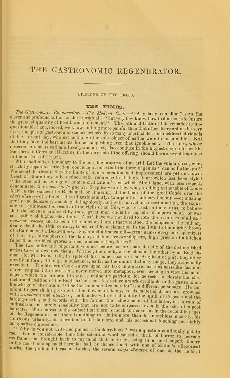 THE GASTRONOMIC REGENERATOR. OPINIONS OP THE PKESS. THE TIMES. The Gastronomic Regenerator.—The Modern Cook.—“ Any body can dine,” says the clever and profound author ot the ‘ Original,’ “ but very few know how to dine so as to ensure the greatest quantity ot health and enjoyment.’’ The pith and truth of this remark are un- questionable ; and, indeed, we know nothing more painful than that utter disregard of the very hi st principles ol gastronomic science evinced by so many unprincipled and reckless individuals oi the piesent day, who eat as though the sole object of eating were to sustain life. Not that they take the best means for accomplishing even that ignoble end. The rules, whose observance renders eating a luxury and an art, also conduce in the highest degree to health. S.ici ifices io Ceres and Bacchus, in the very act oi the offering, should have a sweet fragrance in the nostrils of Hygeia. Who shall affix a boundary to the possible progress of an art 1 Let the vulgar do so, who, struck by apparent perfection, conclude at once that the force of genius “ can no further go.*’ V\ e assert iearlessly that the limits ot human creation and improvement are yet unknown. Least oi all are they to be defined with reference to that great art which has been styled “ the standard and gauge ot human civilization/* and which Montaigne, with less respect, denominated th* science de la gueule. Sceptics were they who, revelling at the table of Louis XIV in the sauces of a Bechamel, or lingering at the board of the great Conde over the chefs d oeuvre ot a Vatel—that illustrious martyr to a point of culinary honour!—or inhaling gently and delicately, and degustating slowly, and with marvellous discrimination, the exqui- site and quintessential results of the vigils of an Ude, who refused, in their turns, to believe that the science professed by these great men could be capable of improvement, or was susceptible ol higher elevation. Alas! have we not lived to vote the resources of all per- ruque and rococo, and to behold the precious laurels that wreathed the temples of the culinary demigods ol the 18th century, transferred by acclamation in the 19th to the mighty brows 0 a Cateme and a Beauvilliers, a Soyer and a Francalelli—great names every one—poetizers 01 the spit, philosophers of the larder, sublime fire-worshippers, high priests of a kitchen xulier than Druidical groves of deep and sacred mysteries ? The two bulky and important volumes before us are characteristic of the distinguished artists to whom we owe them. Written, the one by a Frenchman, the other by an English- man (for Mr. Francatelli, in spite of his name, boasts of an Anglican origin), they differ greatly in lorm, although in substance, as fur as the uninitiated may judge, they are equally excellent. The Modern Cook enters upon his task in a grave and business-like fashion never tempted into digression, never moved into metaphor, ever keeping in view bis main object, which, we are proud to say, is eminently patriotic, for he seeks to elevate the cha- racter and position of Ihe English Cook, and to produce a work creditable to the gastronomic knowledge ol the nation. “ The Gastronomic Regenerator” is a different personage. He can allord to garnish his prose with the flowers of fancy, us his material dishes are crowned with crous/ades and atdettes ; he handles with equal ability the quill of Pegasus and the larding-needle, and records with the former the achievements of the latter, in a strain of enthusiasm and heroic sensibility that are not to be surpassed even in the odes of a poet laureate. We confess at the outset that there is much to marvel at in the recondite pages <>l the Regenerutor, but there is nothing to admire more than his matchless modesty his courteous urbanity, bis devotion to the fair sex, and his occasional touching and liiklv imaginative digressions. 8 ° ' “ Why do you not write and publish a Cookery-book ? was a question continually put to me. tor a considerable time this scientific word caused a thrill of horror to nervuHn my frame, and brought back to my mind that one day, being in a most superb library m the midst of a splendid baronial hall, by chance 1 met with one of Milton’s allegoric.^ works, the profound ideus of Locke, the several chefs d’xuvre of one of the noblest