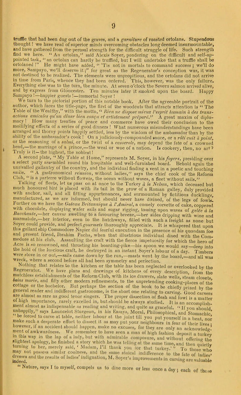 truffle that had been dug out of the graves, and a garniture of roasted ortolans. Stupendous thought! we have read of superior minds overcoming obstacles long deemed insurmountable, and have gathered from the perusal strength for the difficult struggle of life. Such strength find we here. “ An ortolan,” said Alexis Soyer, pondering on the difficult and self-ap- pointed task, “ an ortolan can hardly be truffled, but I will undertake that a truffle shall be ortolaned !” He might have added, “ ’Tis not in mortals to command success ; we’ll do more, Sampayo, we’ll deserve itfor great as the Regenerator’s conception was, it was not destined to be realized. The elements were uripropitious, and the ortolans did not arrive in time from Pari^, whence they had been ordered. This, however, was the only failure. Everything else was to the turn, the minute. At seven o’clock the Severn salmon arrived alive, and by express lrom Gloucester. Ten minutes later it smoked upon the board. Happy Sampayo !—happier guests !—immortal Soyer ! We turn to the pictorial portion of this notable book. After the agreeable portrait of the author, which laces the title-page, the first of the woodcuts that attracts attention is “ The Table ol the Wealthy,” with the motto, “ liien ne dispose mieux I’esprit humain a des trans- actions arnica Iks qiiun diner bien conga et artistement prepare.” A great maxim of diplo- macy ! How many treaties ot peace and commerce have owed their conclusion to the mollifying effects ot a series of good dinners ! What numerous misunderstandings have been arranged and thorny points happily settled, less by the wisdom of the ambassador than by the ability ol the ambassador’s cook ! On a judiciously-compounded sauce, or a roti cuit a point, or the seasoning of a salmi, or the twirl ol a casserole, may depend the fate of a crowned head, the marriage ol a prince,—the weal or woe of a nation. Is cookery, then, no art ? Truly is it—the highest, the noblest! A second plate, “ My f able at Home,” represents M. Soyer, in his foyers, presiding over a select party assembled round his hospitable and well-furnished board. Behold again the unrivalled gallantry ol the country, and the individual finding a vent in a poetic and touching smile. “ A gustronomical reunion, without ladies,” says the chief cook of the Reform Club, “ is a parterre without flowers, the ocean without waves, a fleet without sails.” Talking of fleets, let us pass on at once to the Turkey d, la Nelson, which deceased but much honoured bird is placed with its tail in the prow of a Roman galley, duly provided with anchor, sail, and all fitting appurtenances, and surmounted by fictitious ducklings. 'i j o —. — _ ~ **&&**Jo» wao»u8 wavca ui gate tt ICL Bacchante,—her canvas’ swelling to a favouring breeze,—her sides dripping with wine and marmalade,—her interior, even to the hatchways, filled with such a freight as none but Soyer could provide, and perfect gourmets thoroughly appreciate. It is whispered that upon this gallant ship Commodore Napier did fearful execution in the presence of his quondam foe and present Iriend, Ibrahim Pacha, when that illustrious individual dined with the Com- modore at his club. Assaulting the craft with the fierce impetuosity for which the hero of Acre is so renowned, and thrusting his boarding-pike—his spoon we would say deep into the hold ol the luscious craft, he destroyed in an instant Soyer’s labour of a day. Timbers were stove in or out,—sails came down by the run,—masts went by the board,—and all was wreck, where a second before all had been symmetry and perfection. Nothing that relates to the kitchen or the table has been neglected or overlooked by the Regenerator. We have plans and drawings of kitchens of every description from the matchless establishments of the Reform Club, with its ice drawers, slate wells, steam closets bains marie, and fifty other modern refinements, to the unpretending cooking-places of the cottage or the bachelor. But perhaps the section of the book to be chiefly prized by the general reader and indifferent gastronome, is the short one relating to carving. Good carvers are aimost as rare as good tenor singers. The proper dissection of flesh and fowl is a matter ol high importance, rarely excelled in, but should be always studied. It is mi as may put your neighbours in fear of their live however, if an accident should happen, make no excuses, for they are only an acknowledtr' ment of awkwardness. We remember to have seen a man of high fashion deposit a turkev in this way in the lap of a lady, but with admirable composure, and without ofterimr tlm slightest apology, he finished a story which he was £T e turning to her, merely said, ‘ Madam, I’ll thank inay not possess similar coolness, and (he same stoical dresses and the results of ladies’ indignation, M. Soyer’s improvements in curvi was telling at the same time, and then quietly iank you for that turkey.’ ” To those who indifference to the fate of ladies’ indeed »’ing are valuable “ Nutur<?> says I to myself, compels us to dine more or less once a day ; each of thiwo