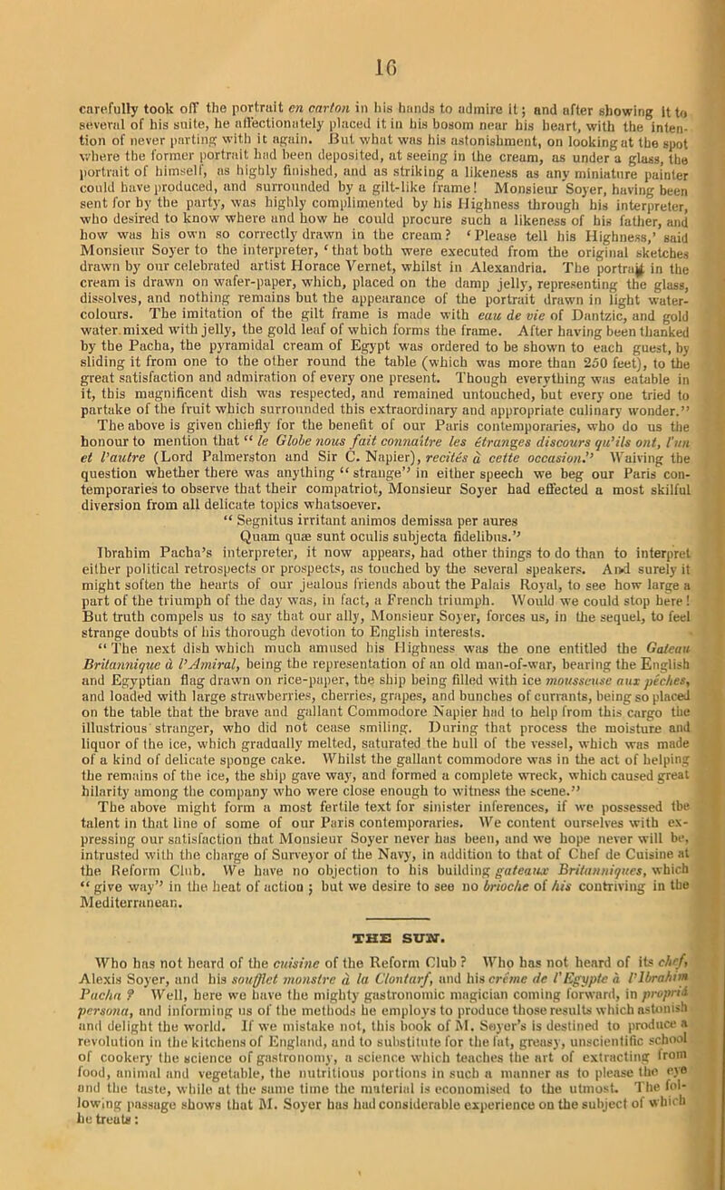 carefully took off the portrait cn carton in his hands to admire it; and after showing it to several of his suite, he nll'ectionutely placed it in his bosom near his heart, with the inten- tion of never parting with it again. JBut what was his astonishment, on looking at the spot where the former portrait had been deposited, at seeing in the cream, as under a glass, the portrait of himself, as highly finished, and as striking a likeness as any miniature painter could have produced, and surrounded by a gilt-like frame! Monsieur Soyer, having been sent for by the party, was highly complimented by his Highness through his interpreter, who desired to know where and how he coidd procure such a likeness of bis father, and how was his own so correctly drawn in the cream? ‘Please tell his Highness,’ said Monsieur Soyer to the interpreter, ‘ that both were executed from the original sketches drawn by our celebrated artist Horace Vernet, whilst in Alexandria. The portray, in the cream is drawn on wafer-paper, which, placed on the damp jelly, representing the glass, dissolves, and nothing remains but the appearance of the portrait drawn in light water- colours. The imitation of the gilt frame is made with eau de vie of Dantzic, and gold water.mixed with jelly, the gold leaf of which forms the frame. After having been thanked by the Pacha, the pyramidal cream of Egypt was ordered to be shown to each guest, by sliding it from one to the other round the table (which was more than 250 feet), to the great satisfaction and admiration of every one present. Though everything was eatable in it, this magnificent dish was respected, and remained untouched, but every one tried to partake of the fruit which surrounded this extraordinary and appropriate culinary wonder.” The above is given chiefly for the benefit of our Paris contemporaries, who do us the honour to mention that “ le Globe nous fait connaitre les etranges discours qu’ils ont, tun et l’autre (Lord Palmerston and Sir C. Napier), recites d ceite occasion?’ Waiving the question whether there was anything “ strange” in either speech we beg our Paris con- temporaries to observe that their compatriot, Monsieur Soyer had effected a most skilful diversion from all delicate topics whatsoever. “ Segnitus irritant animos demissa per aures Quam qua; sunt oculis subjects fidelibtis.” Ibrahim Pacha’s interpreter, it now appears, had other things to do than to interpret either political retrospects or prospects, as touched by the several speakers. Ai>d surely it might soften the hearts of our jealous friends about the Palais Royal, to see how large a part of the triumph of the day was, in fact, a French triumph. Would we could stop here ! But truth compels us to say that our ally, Monsieur Soyer, forces us, in the sequel, to feel strange doubts of his thorough devotion to English interests. “The next dish which much amused his Highness was the one entitled the Gateau Brilanniqite d I’Amiral, being the representation of an old man-of-war, hearing the English and Egyptian flag drawn on rice-paper, the ship being filled with ice mousseuse mix peches, and loaded with large strawberries, cherries, grapes, and bunches of currants, being so placed on the table that the brave and gallant Commodore Napier had to help from this cargo the illustrious stranger, who did not cease smiling. During that process the moisture and liquor of the ice, which gradually melted, saturated the hull of the vessel, which was made of a kind of delicate sponge cake. Whilst the gallant commodore was in the act of helping I the remains of the ice, the ship gave way, and formed a complete wreck, which caused great hilarity among the company who were close enough to witness the scene.” The above might form a most fertile text for sinister inferences, if we possessed the talent in that line of some of our Paris contemporaries. We content ourselves with ex- , pressing our satisfaction that Monsieur Soyer never has been, and we hope never will be, intrusted with the charge of Surveyor of the Navy, in addition to that of Chef de Cuisine at the Reform Club. We have no objection to his building gateaux Britanniques, which “ give way” in the heat of actiou ; but we desire to see no brioche of his contriving in the Mediterranean. THE SUW. Who has not beard of the cuisine of the Reform Club ? Who has not heard of its chef, Alexis Soyer, and his soufflct monstre d la Clontarf, and his creme de VEgyptc a l'Ibrahim Pacha ? Well, here we have the mighty gastronomic magician coming forward, in proprid persona, and informing us of the methods he employs to produce those results which astonish and delight the world. If we mistake not, this book of M. Soyer’s is destined to produce a revolution in the kitchens of England, and to substitute for the fat, greasy, unscientific school of cookery the science of gastronomy, a science which teaches the art of extracting from food, animal and vegetable, the nutritious portions in such a manner as to please the eye and the taste, while at the same time the material is economised to the utmost. The fol- lowing passage shows that M. Soyer bus hud considerable experience on the subject of which he treats: i
