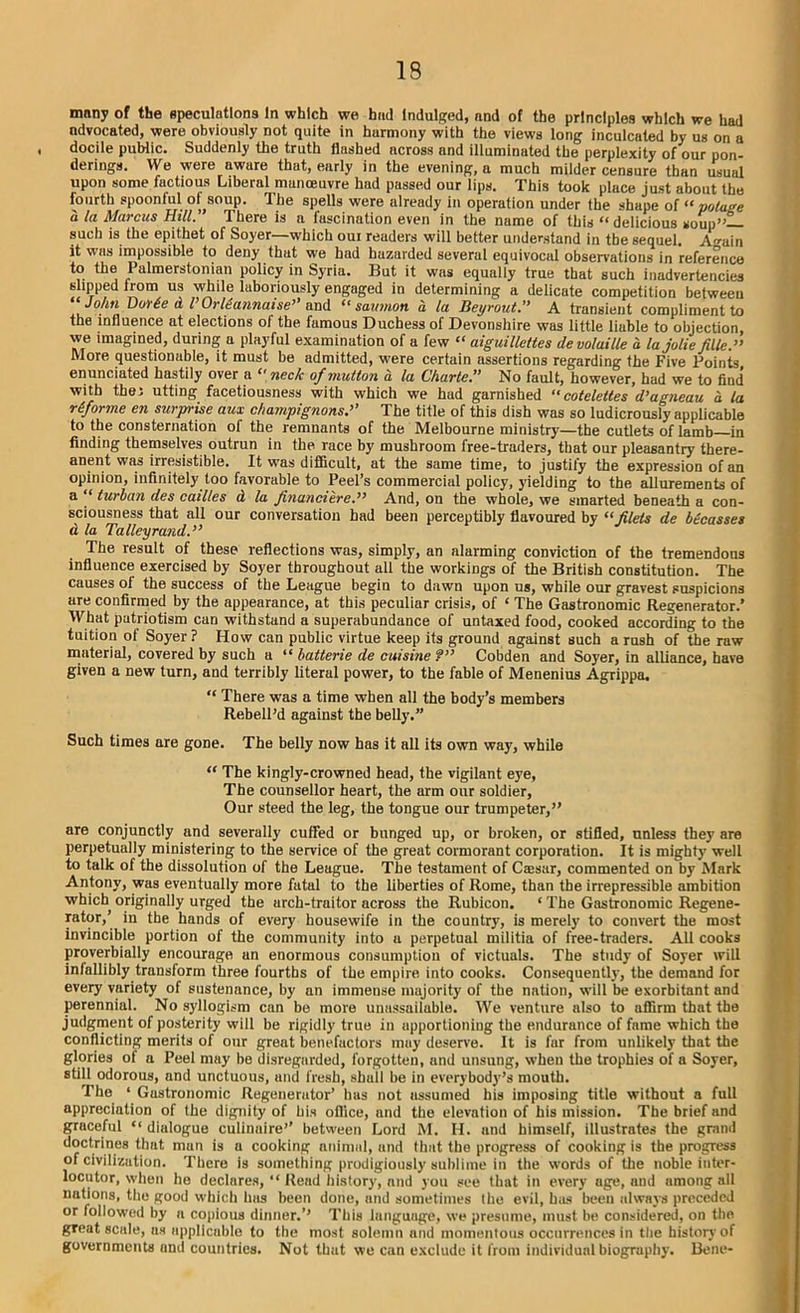 many of the speculations In which we had Indulged, and of the principles which we had ndvocated, were obviously not quite in harmony with the views long inculcated by us on a , docile public. Suddenly the truth flashed across and illuminated the perplexity of our pon- derings. We were aware that, early in the evening, a much milder censure than usual upon some factious Liberal manoeuvre had passed our lips. This took place just about the fourth spoonful of soup. The spells were already in operation under the shape of « potage a la Marcus Hill.’ There is a fascination even in the name of this “ delicious soup”— such is the epithet of Soyer—which oui readers will better understand in the sequel. A fain it was impossible to deny that we had hazarded several equivocal observations in reference to the Palmerstonian policy in Syria. But it was equally true that such inadvertencies slipped from us while laboriously engaged in determining a delicate competition between “ John Vor6e d I’Orltannaise” and “ samnon a la Beyrouth A transient compliment to the influence at elections of the fumous Duchess of Devonshire was little liable to objection, we imagined, during a playful examination of a few “ aiguillettes devoluille a la jolie filled More questionable, it must be admitted, were certain assertions regarding the Five Points, enunciated hastily over a  neck of mutton a la Charte.” No fault, however, had we to find with theJ utting facetiousness with which we had garnished “ cotelettes d’agneau a la reforme en surpyi'ise aux champignons,’’ The title of this dish was so ludicrously applicable to the consternation of the remnants of the Melbourne ministry—the cutlets of lamb—in finding themselves outrun in the race by mushroom free-traders, that our pleasantry there- anent was irresistible. It was difficult, at the same time, to justify the expression of an opinion, infinitely too favorable to Peel’s commercial policy, yielding to the allurements of a ‘‘ turban des cailles d la financiered And, on the whole, we smarted beneath a con- sciousness that all our conversation had been perceptibly flavoured by “filets de becasses d la Talleyrand.” The result of these reflections was, simply, an alarming conviction of the tremendous influence exercised by Soyer throughout alt the workings of the British constitution. The causes of the success of the League begin to dawn upon us, while our gravest suspicions are confirmed by the appearance, at this peculiar crisis, of ‘ The Gastronomic Regenerator.’ What patriotism can withstand a superabundance of untaxed food, cooked according to the tuition of Soyer? How can public virtue keep its ground against such a rush of the raw material, covered by such a “ batterie de cuisine?” Cobden and Soyer, in alliance, have given a new turn, and terribly literal power, to the fable of Menenius Agrippa. “ There was a time when all the body’s members Rebell’d against the belly.” Such times are gone. The belly now has it all its own way, while “ The kingly-crowned head, the vigilant eye, The counsellor heart, the arm our soldier, Our steed the leg, the tongue our trumpeter,” are conjunctly and severally cuffed or bunged up, or broken, or stifled, unless they are perpetually ministering to the service of the great cormorant corporation. It is mighty well to talk of the dissolution of the League. The testament of Csesar, commented on by Mark Antony, was eventually more fatal to the liberties of Rome, than the irrepressible ambition which originally urged the arch-traitor across the Rubicon. ‘ The Gastronomic Regene- rator, in the hands of every housewife in the country, is merely to convert the most invincible portion of the community into a perpetual militia of free-traders. All cooks proverbially encourage an enormous consumption of victuals. The study of Soyer will infallibly transform three fourths of the empire into cooks. Consequently, the demand for every variety of sustenance, by an immense majority of the nation, will be exorbitant and perennial. No syllogism can be more unassailable. We venture also to affirm that the judgment of posterity will be rigidly true in apportioning the endurunce of fame which the conflicting merits of our great benefactors may deserve. It is far from unlikely that the glories oi a Peel may be disregarded, forgotten, and unsung, when the trophies of a Soyer, still odorous, and unctuous, and fresh, shall be in everybody’s mouth. The ‘ Gustronomic Regenerator’ bus not assumed his imposing title without a full appreciation of the dignity of his office, and the elevation of his mission. The brief and gruceful “ dialogue culinaire’’ between Lord M. II. und himself, illustrates the grand doctrines that man is a cooking animal, and that the progress of cooking is the progress of civilization. There is something prodigiously sublime in the words of the noble inter- locutor, when he declares, “ Read history, and you see that in every age, and among all nations, the good which has been done, and sometimes the evil, has been always preceded or followed by a copious dinner.’’ This language, we presume, must be considered, on the great scale, ns applicable to the most solemn and momentous occurrences in the history of governments and countries. Not that we can exclude it from individual biography. Bene-