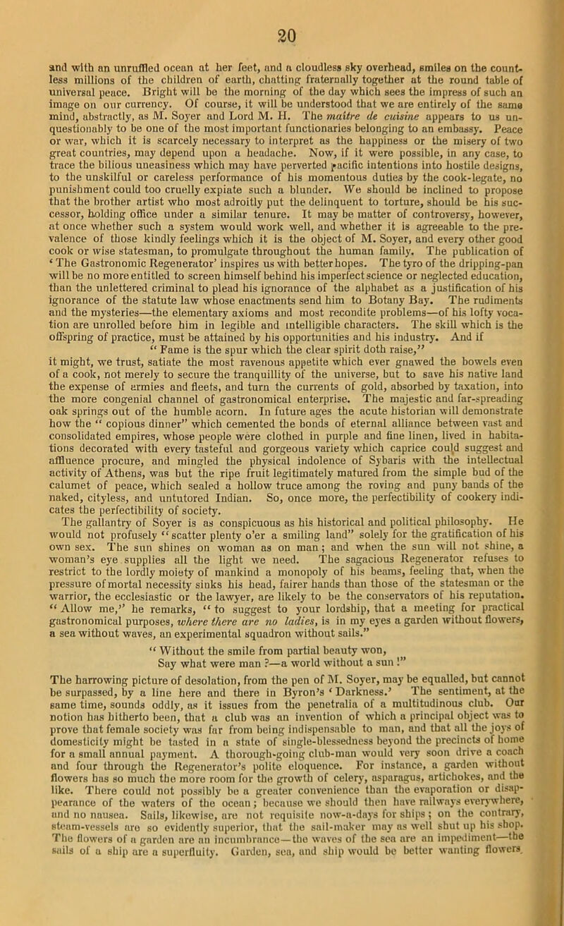 and with an unruffled ocean at her feet, and a cloudless sky overhead, smiles on the count- less millions of the children of earth, chatting fruternully together at the round table of universal peace. Bright will be the morning of the day which sees the impress of such an image on our currency. Of course, it will be understood that we are entirely of the sama mind, abstractly, as M. Soyer and Lord M. H. The maitre de cuisine appears to us un- questionably to be one of the most important functionaries belonging to an embassy. Peace or war, which it is scarcely necessary to interpret as the happiness or the misery of two great countries, may depend upon a headache. Now, if it were possible, in any case, to trace the bilious uneasiness which may have perverted pacific intentions into hostile designs, to the unskilful or careless performance of his momentous duties by the cook-legate, no punishment could too cruelly expiate such a blunder. We should be inclined to propose that the brother artist who most adroitly put the delinquent to torture, should be his suc- cessor, holding office under a similar tenure. It may be matter of controversy, however, at once whether such a system would work well, and whether it is agreeable to the pre- valence of those kindly feelings which it is the object of M. Soyer, and every other good cook or wise statesman, to promulgate throughout the human family. The publication of ‘ The Gastronomic Regenerator’ inspires us with better hopes. The tyro of the dripping-pan will be no more entitled to screen himself behind his imperfect science or neglected education, than the unlettered criminal to plead his ignorance of the alphabet as a justification of his ignorance of the statute law whose enactments send him to Botany Bay. The rudiments and the mysteries—the elementary axioms and most recondite problems—of his lofty voca- tion are unrolled before him in legible and intelligible characters. The skill which is the offspring of practice, must be attained by his opportunities and his industry. And if “ Fame is the spur which the clear spirit doth raise,” it might, we trust, satiate the most ravenous appetite which ever gnawed the bowels even of a cook, not merely to secure the tranquillity of the universe, but to save his native land the expense of armies and fleets, and turn the currents of gold, absorbed by taxation, into the more congenial channel of gastronomical enterprise. The majestic and far-spreading oak springs out of the humble acorn. In future ages the acute historian will demonstrate how the “ copious dinner” which cemented the bonds of eternal alliance between vast and consolidated empires, whose people were clothed in purple and fine linen, lived in habita- tions decorated with every tasteful and gorgeous variety which caprice could suggest and affluence procure, and mingled the physical indolence of Sybaris with the intellectual activity of Athens, was but the ripe fruit legitimately matured from the simple bud of the calumet of peace, which sealed a hollow truce among the roving and puny bauds of the naked, cityless, and untutored Indian. So, once more, the perfectibility of cookery indi- cates the perfectibility of society. The gallantry of Soyer is as conspicuous as his historical and political philosophy. He would not profusely “scatter plenty o’er a smiling land” solely for the gratification of his own sex. The sun shines on woman as on man ; and when the sun will not shine, a woman’s eye supplies all the light we need. The sagacious Regenerator refuses to restrict to the lordly moiety of mankind a monopoly of his beams, feeling that, when the pressure of mortal necessity sinks his head, fairer hands than those of the statesman or the warrior, the ecclesiastic or the lawyer, are likely to be the conservators of his reputation. “ Allow me,’’ he remarks, “ to suggest to your lordship, that a meeting for practical gastronomical purposes, where there are no ladies, is in my eyes a garden without flowers, a sea without waves, an experimental squadron without sails.” “ Without the smile from partial beauty won, Say what were man ?—a world without a sun !” The harrowing picture of desolation, from the pen of M. Soyer, may be equalled, but cannot be surpassed, by a line here and there in Byron’s ‘ Darkness.’ The sentiment, at the same time, sounds oddly, as it issues from the penetrulia of a multitudinous club. Our notion has hitherto been, that a club was an invention of which a principal object was to prove that female society was far from being indispensable to man, and that all the joys of domesticity might be tasted in a state of single-blessedness beyond the precincts of home for a small annual payment. A thorough-going club-man would very soon drive a coach and four through the Regenerator’s polite eloquence. For instance, a garden without flowers has so much the more room for the growth of celery, asparagus, artichokes, and the like. There could not possibly bo a greater convenience than the evaporation or disap- pearance of the waters of the ocean; because we should then have railways everywhere, and no nausea. Sails, likewise, are not requisite now-a-days for ships ; on the contrary, steam-vessels are so evidently superior, that the sail-maker may as well shut up his shop. The flowers of a garden are an incumbrance—the waves of the sea are an impediment—the sails of a ship are a superfluity. Garden, sea, and ship would be better wanting flowers.