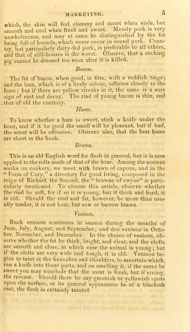 which, the skin will feel clammy and moist when stale, but smooth and cool when fresh and sweet. Measly pork is very unwholesome, and may at once he distinguished by the fat being- full of kernels, which never occur in sound pork. Coun- try, but particularly dairy-fed pork, is preferable to all others, and that of still-houses is the worst. Observe, that a sucking- pig cannot be dressed too soon after it is killed. Bacon. The fat of bacon, when good, is firm, with a reddish tinge; and the lean, which is of a lively colour, adheres closely to the bone ; but if there are yellow streaks in it, the same is a sure sign of rust and decay. The rind of young bacon is thin, and . that of old the contrary. Hams. To know whether a ham is sweet, stick a knife under the bone, and if it be good the smell will be pleasant, but if bad, the scent will be offensive. Observe also, that the best hams are short in the hock. Brawn. This is an old English word for flesh in general, but it is nowr applied to the rolls made of that of the boar. Among the ancient works on cookery, wTe meet with brawn of capons, and in the “ Form of Cury,” a directory for good living, composed in the reign of Richard the Second, the “ brawne of swyne” is parti- cularly mentioned. To choose this article, observe whether the rind be soft, for if so it is young, but if thick and hard, it is old. Should the rind and fat, however, be more than usu- ally tender, it is not boar, but sow or barrow brawn. Venison. Buck venison continues in season during the months of June, July, August, and September; and doe venison in Octo- ber, November, and December. In the choice of venison, ob- serve whether the fat be thick, bright, and clear, and the clefts are smooth and close, in which case the animal is young; but if the clefts are very wide and tough, it is old. Venison be- gins to taint at the haunches and shoulders, to ascertain which, run a knife into those parts, and on smelling it, if the scent be sweet you may conclude that the meat is fresh, but if strong, the leverse. Should there be any greenish or yellowish spots upon the surface, or its general appearance be of a blackish cast, the flesh is certainly tainted