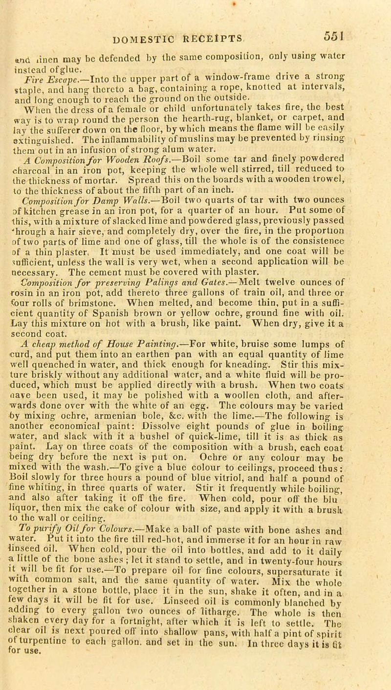 *.nd linen may be defended by the same composition, only using water instead of glue. . , . , . . Fire Escape.—Into the upper part of a window-frame drive a strong staple, and hang thereto a bag, containing a rope, knotted at intervals, and long enough to reach the ground on the outside. When the dress of a female or child unfortunately takes (ire, the best way is to wrap round the person the hearth-rug, blanket, 01 carpet, and lay the sufferer down on the floor, by which means the flame will be easily extinguished. The inflammability of muslins may be prevented by rinsing them out in an infusion of strong alum water. A Composition for Wooden Roofs.—Boil some tar and finely powdered charcoal in an iron pot, keeping the whole well stirred, till reduced to the thickness of mortar. Spread this on the boards with a wooden trowel, to the thickness of about the fifth part of an inch. Composition for Damp Walls.—Boil two quarts of tar with two ounces of kitchen grease in an iron pot, for a quarter of an hour. Put some of this, with a mixture of slacked lime and powdered glass, previously passed 'hrough a hair sieve, and completely dry, over the fire, in the proportion of two parts of lime and one of glass, till the whole is of the consistence of a thin plaster, It must be used immediately, and one coat will be sufficient, unless the wall is very wet, when a second application will be necessary. The cement must be covered with plaster. Composition for preserving Palings and Gates.— Melt twelve ounces of rosin in an iron pot, add thereto three gallons of train oil, and three or four rolls of brimstone. When melted, and become thin, put in a suffi- cient quantity of Spanish brown or yellow ochre, ground fine with oil. Lay this mixture on hot with a brush, like paint. When dry, give it a second coat. A cheap method of House Painting.—For white, bruise some lumps of curd, and put them into an earthen pan with an equal quantity of lime well quenched in water, and thick enough for kneading. Stir this mix- ture briskly without any additional water, and a white fluid will be pro- duced, which must be applied directly with a brush. When two coats nave been used, it may be polished with a woollen cloth, and after- wards done over with the white of an egg. The colours may be varied by mixing ochre, armenian bole, &c. with the lime.—The following is another economical paint: Dissolve eight pounds of glue in boiling water, and slack with it a bushel of quick-lime, till it is as thick as paint. Lay on three coats of the composition with a brush, each coat being dry before the next is put on. Ochre or any colour may be mixed with the wash.—To give a blue colour to ceilings, proceed thus: Boil slowly for three hours a pound of blue vitriol, and half a pound of fine whiting, in three quarts of water. Stir it frequently while boiling, and also after taking it off the fire. When cold, pour oft' the blu ’ liquor, then mix the cake of colour with size, and apply it with a brush, to the wall or ceiling. To purify Oil for Colours.—Make a ball of paste with bone ashes and water. Put it into the fire till red-hot, and immerse it for an hour in raw linseed oil. When cold, pour the oil into bottles, and add to it daily a little of the bone ashes ; let it stand to settle, and in twenty-four hours it will be fit for use.—To prepare oil for fine colours, supersaturate it with common salt, and the same quantity of water. Mix the whole together in a stone bottle, place it in the sun, shake it often, and in a few days it will be fit for use. Linseed oil is commonly blanched by adding to every gallon two ounces of litharge. The whole is then shaken every day for a fortnight, after which it is left to settle. The clear oil is next poured off into shallow pans, with half a pint of spirit of turpentine to each gallon, and set in the sun. In three days it is lit for use.