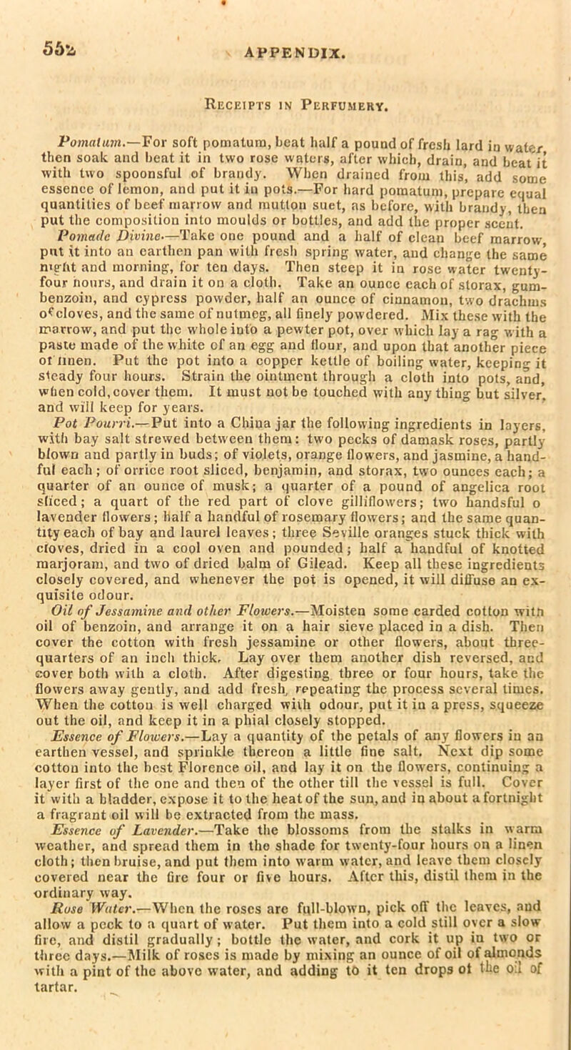 56*4 Receipts in Perfumery. Pomatum.—For soft pomatum, beat half a pound of fresh lard in water then soak and beat it in two rose waters, after which, drain, and beat it with two spoonsful of brandy. When drained from this, add some essence of lemon, and put it in pots.—For hard pomatum, prepare equal quantities of beef marrow and mutton suet, as before, with brandy, then put the composition into moulds or bottles, and add the proper scent. Pomade Divine—Take one pound and a half of clean beef marrow- put it into an earthen pan with fresh spring water, and change the same night and morning, for ten days. Then steep it in rose water twenty- four iiours, and drain it on a cloth. Take an ounce each of storax, gum- benzoin, and cypress powder, half an ounce of cinnamon, two drachms ocloves, and the same of nutmeg, all finely pow'dered. Mix these with the marrow, and put the whole into a pewter pot, over which lay a rag with a paste made of the white of an egg and Hour, and upon that another piece ot linen. Put the pot into a copper kettle of boiling water, keeping it steady four hours. Strain the ointment through a cloth into pots, and, when cold, cover them. It must not be touched with any thing but silver, and will keep for years. Pot Pourri.— Put into a China jar the following ingredients in layers, with bay salt strewed between them: two pecks of damask roses, partly blown and partly in buds; of violets, orange flowers, and jasmine, a hand- ful each; of orrice root sliced, benjamin, and storax, two ounces each; a quarter of an ounce of musk; a quarter of a pound of angelica root sliced; a quart of the red part of clove gilliflowers; two handsful o lavender flowers; half a handful of rosemary flowers; and the same quan- tity each of bay and laurel leaves; three Seville oranges stuck thick with cloves, dried in a cool oven and pounded; half a handful of knotted marjoram, and two of dried balm of Gilead. Keep all these ingredients closely covered, and whenever the pot is opened, it will diffuse an ex- quisite odour. Oil of Jessamine and other Flowers.—Moisten some carded cotton witti oil of benzoin, and arrange it on a hair sieve placed in a dish. Then cover the cotton with fresh jessamine or other flowers, about three- quarters of an inch thick. Lay over them another dish reversed, and cover both with a cloth. After digesting three or four hours, take the flowers away gently, and add fresh, repeating the process several times. When the cottou is well charged with odour, put it in a press, squeeze out the oil, and keep it in a phial closely stopped. Essence of Flowers.—Lay a quantity of the petals of any flowers in an earthen vessel, and sprinkle thereon a little fine salt. Next dip some cottou into the best Florence oil, and lay it on the flow-ers, continuing a layer first of the one and then of the other till the vessel is full. Cover it with a bladder, expose it to the heat of the sun, and in about a fortnight a fragrant oil will be extracted from the mass. Essence of Lavender.—Take the blossoms from the stalks in w arm weather, and spread them in the shade for twenty-four hours on a linen cloth; then bruise, and put them into warm water, and leave them closely covered near the fire four or five hours. After this, distil them in the ordinary way. Ruse Water.—When the roses are full-blown, pick off the leaves, and allow a peek to a quart of water. Put them into a cold still over a slow fire, and distil gradually; bottle the water, and cork it up in two or three days.—Milk of roses is made by mixing an ounce of oil of almonds with a pint of the above water, and adding to it ten drops ot the oil of tartar.