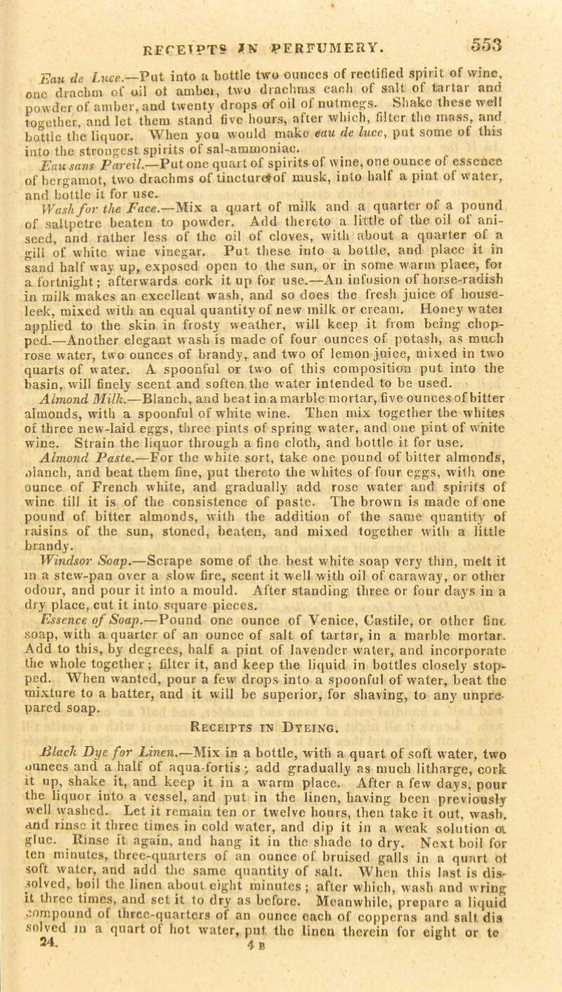 RECEIPTS *N PERFUMERY. Eau de Luce.—Put into a bottle two ounces of rectified spirit of wine, one drachm of oil ot ambei, two drachms each of salt of tartar and powder of amber, and twenty drops of oil of nutmegs. Shake these well together, and let them stand five hours, after which, filter the inass, and bottle the liquor. VTien you would make euu dc luce, put some of this into the strongest spirits of sal-ammoniac. Euu sans PareiL—Put one quart of spirits of wine, one ounce of essence of bergamot, two drachms of tincturetof musk, into half a pint of water, and bottle it for use. Wash for the Face.—Mix a quart of milk and a quarter of a pound of saltpetre beaten to powder. Add thereto a little of the oil of ani- seed, and rather less of the oil of cloves, with about a quarter of a gill of white wine vinegar. Put these into a bottle, and place it in sand half way up, exposed open to the sun, or in some warm place, for a fortnight; afterwards cork it up for use.—An infusion of horse-radish in milk makes an excellent wash, and so does the fresh juice of liouse- leek, mixed with an equal quantity of new milk or cream. Honey water applied to the skin in frosty weather, will keep it from being chop- ped.—Another elegant wash is made of four ounces of potash, as much rose water, two ounces of brandy, and two of lemon juice, mixed in two quarts of water. A spoonful or two of this composition put into the basin, will finely scent and soften the water intended to be used. Almond Milk.—Blanch, and beat in a marble mortar, five ounces of bitter almonds, with a spoonful of white wine. Then mix together the whites of three new-laid eggs, three pints of spring water, and one pint of white wine. Strain the liquor through a fine cloth, and bottle it for use. Almond Paste.—For the white sort, take one pound of bitter almonds, alaneb, and beat them tine, put thereto the whites of four eggs, with one ounce of French white, and gradually add rose water and spirits of wine till it is of the consistence of paste. The brown is made of one pound of bitter almonds, with the addition of the same quantity of raisins of the sun, stoned, beaten, and mixed together with a little brandy. Windsor Soap.—Scrape some of the best white soap very thin, melt it in a stew-pan over a slow' fire, scent it well with oil of caraway, or other odour, and pour it into a mould. After standing three or four days in a dry place, cut it into square pieces. Essence of Soap.—Pound one ounce of Venice, Castile, or other fine soap, with a quarter of an ounce of salt of tartar, in a marble mortar. Add to this, by degrees, half a pint of lavender water, and incorporate the whole together; filter it, and keep the liquid in bottles closely stop- ped. When wanted, pour a few drops into a spoonful of water, beat the mixture to a batter, and it will be superior, for shaving, to any unpre- pared soap. Receipts in Dyeing. Black Dye for Linen.—Mix in a bottle, with a quart of soft water, two ounces and a half of aqua-fortis; add gradually as much litharge, cork it up, shake it, and keep it in a warm place. After a few days, pour the liquor into a vessel, and put in the linen, having been previously well washed. Let it remain ten or twelve hours, then take it out, wash, and rinse it three times in cold water, and dip it in a weak solution oi glue. Rinse it again, and hang it in the shade to dry. Next boil for ten minutes, three-quarters of an ounce of bruised galls in a quart ol soft water, and add the same quantity of salt. When this last is dis- solved, boil the linen about eight minutes; after which, wash and wring it three times, and set it to dry as before. Meanwhile, prepare a liquid compound of three-quarters of an ounce each of copperas and salt dis solved m a quart of hot water, put. the linen therein for eight or te