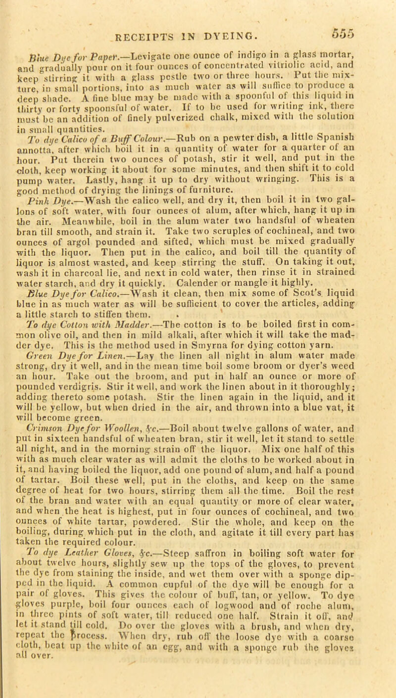 RECEIPTS IN DYEING. Blue Dye for Pape)'.—Levigate one ounce of indigo in a glass mortar, and ora dually pour on it lour ounces of concentrated vitriolic acid, and keep°stirring it with a glass pestle two or three hours. Put the mix- ture, in small portions, into as much water as will suffice to produce a deep' shade. A fine blue may be made with a spoonful of this liquid in thirty or forty spoonsful of water. If to be used for writing ink, there must be an addition of finely pulverized chalk, mixed with the solution in small quantities. To dye Calico of a Buff Colour— Rub on a pewter dish, a little Spanish annotta, after which boil it in a quantity of water for a quarter of an hour. Put therein two ounces of potash, stir it well, and put in the cloth, keep working it about for some minutes, and then shift it to cold pump water. Lastly, hang it up to dry without wringing. This is a good method of drying the linings of furniture. Pink Dye.—Wash the calico well, and dry it, then boil it in two gal- lons of soft water, with four ounces of alum, after which, hang it up in the air. Meanwhile, boil in the alum water two handsful of wbeaten bran till smooth, and strain it. Take two scruples of cochineal, and two ounces of argol pounded and sifted, which must be mixed gradually with the liquor. Then put in the calico, and boil till the quantity of liquor is almost wasted, and keep stirring the stuff. On taking it out, wash it in charcoal lie, and next in cold water, then rinse it in strained water starch, and dry it quickly. Calender or mangle it highly. Blue Dye for Calico.—Wash it clean, then mix some of Scot’s liquid bine in as much water as will be sufficient to cover the articles, adding a little starch to stiffen them. To dye Cotton with Madder.—The cotton is to be boiled first in com- mon olive oil, and then in mild alkali, after which it will take the mad- der dye. This is the method used in Smyrna for dying cotton yarn. Green Dye for Linen.—Lay the linen all night in alum water made strong, dry it well, and in the mean time boil some broom or dyer’s weed an hour. Take out the broom, and put in half an ounce or more of pounded verdigris. Stir it well, and work the linen about in it thoroughly; adding thereto some potash. Stir the linen again in the liquid, and it will be yellow, but when dried in the air, and thrown into a blue vat, it will become green. Crimson Dye for Woollen, fyc.—Boil about twelve gallons of water, and put in sixteen handsful of wheaten bran, stir it well, let it stand to settle all night, and in the morniug strain off the liquor. Mix one half of this with as much clear water as will admit the cloths to be worked about in it, and having boiled the liquor, add one pound of alum, and half a pound of tartar. Boil these well, put in the cloths, and keep on the same degree of heat for two hours, stirring them all the time. Boil the rest of the bran and water with an equal quantity or more of clear water, and when the heat is highest, put in four ounces of cochineal, and two ounces of white tartar, powdered. Stir the whole, and keep on the boiling, during which put in the cloth, and agitate it till every part has taken the required colour. To dye Leather Gloves, Sfc.—Steep saffron in boiling soft water for about twelve hours, slightly sew up the tops of the gloves, to prevent the dye from staining the inside, and wet them over with a sponge dip- ped in the liquid. A common cupful of the dye will be enough for a pair of gloves. This gives the colour of buff, tan, or yellow'. To dye gloves purple, boil four ounces each of logwood and of roche alum, in three pints of soft water, till reduced one half. Strain it off, and let it stand till cold. Do over the gloves with a brush, and when dry, repeat the process. When dry, rub off the loose dye with a coarse cloth, beat up the white of an egg, and with a sponge rub the gloves all over.