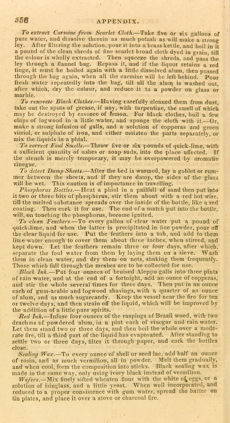 550 To extract Carmine from Scarlet Cloth.—Take five or six gallons of pure water, and dissolve therein as much potash as will make a strong ley. After filtering the solution, pour it into a brass kettle, and boil in it a pound of the clean shreds of fine scarlet broad cloth dyed in grain till the colour is wholly extracted. Then squeeze the shreds, and pass the ley through a flannel bag. llepass it, and if the liquor retains a red tinge, it must be boiled again with a little dissolved alum, then passed through the bag again, when all the carmine will be left behind. Pour fresh water repeatedly into the bag, till all the alum is washed out, after which, dry the colour, and reduce it to a powder on glass or marble. To renovate Black Clothes.—Having carefully cleaned them from dust, take out the spots of grease, if any, with turpentine, the smell of which may be destroyed by essence of femon. For black clothes, boil a few chips of logwood in a little water, and sponge the cloth with it.—Or, make a strong infusion of galls, and a solution of copperas and green vitriol, or sulphate of iron, and either moisten the parts separately, or mix the liquids in a phial. To correct Foul Smells.—Throw five or six pounds of quick-lime, with a sufficient quantity of ashes or soap suds, into the place affected. If the stench is merely temporary, it may be overpowered by aromatic vinegar. To detect Damp Sheets.—After the bed is warmed, lay a goblet or rum- mer between the sheets, and if they are damp, the sides of the glass will be wet. This caution is of importance in travelling. Phosphorus Bottles.—Heat a phial in a pailfull of sand then put into it two or three bits of phosphorus, stir them about with a red hot wire, till the melted substance spreads over the inside of the bottle, like a red coating. Then cork it for use. The end of a match put into the bottle, will, on touching the phosphorus, become igDited. To clean Feathers.—To every gallon of clear water put a pound of quick-lime, and when the latter is precipitated in fine powder, pour off the clear liquid for use. Put the feathers into a tub, and add to them lime water enough to cover them about three inches, when stirred, and kept down.' Let the feathers remain three or four days, after which, separate the foul water from them by laying them on a sieve. Wash them in clean water, and dry them on nets, shaking them frequently. Those which fall through the meshes are to be collected for use. Black Ink.—Put four ounces of bruised Aleppo galls into three pints of rain water, and at the end of a fortnight, add an ounce of copperas, and stir the whole several times for three days. Then put in an ounce each of gum-arabic and logwood shavings, with a quarter of an ounce of alum, and as much sugarcandy. Keep the vessel near the fire for ten or twelve days, and then strain off the liquid, which will be improved by the addition of a little pure spirits. Red Ink.—Infuse four ounces of the raspings of Brazil wood, with two drachms of powdered alum, in a pint each of vinegar and rain water. Let them stand two or three days, and then boil the whole over a mode- rate fire, till a third part of the liquid has evaporated. After standing to settle two or three days, filter it through paper, and cork the bottles close. Sealing Wax.—To every ounce of shell or seed lac, add half an ounce of rosin, and as much vermilion, all in powder. Melt them gradually, and when cool, form the composition into sticks. Black sealing wax is made in the same way, only using ivory black instead of vermilion. Wafers.—Mix finely sifted wheaten flour with the white o^eggs. or a solution of isinglass, and a little yeast. When well incorporated, and reduced to a proper consistence with gum wrater, spread the batter on tin plates, and place it over a stove or charcoal fire.