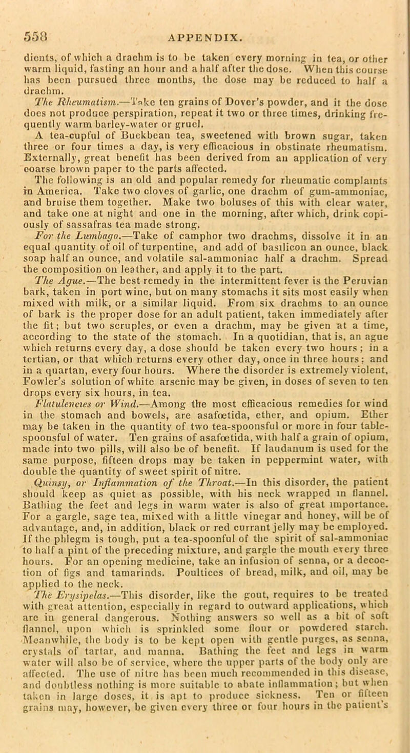 dicnts, of which a drachm is to be taken every morning in tea, or other warm liquid, fasting an hour and a half after the dose. When this course has been pursued three months, the dose may be reduced to half a drachm. The Rheumatism.—Take ten grains of Dover’s powder, and it the dose docs not produce perspiration, repeat it two or three times, drinking fre- quently warm barley-water or gruel. A tea-cupful of Buekbean tea, sweetened with brown sugar, taken three or four times a day, is very efficacious in obstinate rheumatism. Externally, great benefit has been derived from an application of very coarse brown paper to the parts affected. The following is an old and popular remedy for rheumatic complaints in America. Take two cloves of garlic, one drachm of gum-ammoniac, and bruise them together. Make two boluses of this with clear water, and take one at night and one in the morning, after which, drink copi- ously of sassafras tea made strong. For the Lumbago.—Take of camphor two drachms, dissolve it in an equal quantity of oil of turpentine, and add of basilicon an ounce, black soap half an ounce, and volatile sal-ammoniac half a drachm. Spread the composition on leather, and apply it to the part. The Ague.—The best remedy in the intermittent fever is the Peruvian bark, taken in port wine, but on many stomachs it sits most easily when mixed with milk, or a similar liquid. From six drachms to an ounce of bark is the proper dose for an adult patient, taken immediately after the fit; but two scruples, or even a drachm, may be given at a time, according to the state of the stomach. In a quotidian, that is, an ague which returns every day, a dose should be taken every two hours ; in a tertian, or that which returns every other day, once in three hours; and in a quartan, every four hours. Where the disorder is extremely violent, Fowler’s solution of white arsenic may be given, in doses of seven to ten drops every six hours, in tea. Flatulencies or Wind.—Among the most efficacious remedies for wind in the stomach and bowels, are asafoetida, ether, and opium. Ether may be taken in the quantity of two tea-spoonsful or more in four table- spoonsful of water. Ten grains of asafoetida, with half a grain of opium, made into two pills, will also be of benefit. If laudanum is used for the same purpose, fifteen drops may be taken in peppermint water, with double the quantity of sweet spirit of nitre. Quinsy, or Inflammation of the Throat.—In this disorder, the patient should keep as quiet as possible, with his neck wrapped in flannel. Bathing the feet and legs in warm water is also of great importance. For a gargle, sage tea, mixed with a little vinegar and honey, will be of advantage, and, in addition, black or red currant jelly may be employed. If the phlegm is tough, put a tea-spoonful of the spirit of sal-ammoniac to half a pint of the preceding mixture, and gargle the mouth every three hours. For an opening medicine, take an infusion of senna, or a decoc- tion of figs and tamarinds. Poultices of bread, milk, and oil, may be applied to the neck. The Erysipelas.—This disorder, like the gout, requires to be treated with great attention, especially in regard to outward applications, which arc in general dangerous. Nothing answers so well as a bit of soft flannel, upon which is sprinkled some flour or powdered starch. Meanwhile, the body is to be kept open with gentle purges, as senna, crystals of tartar, and manna. Bathing the feet and legs in warm water will also be of service, where the upper parts of the body only are affected. The use of nitre has been much recommended in this disease, and doubtless nothing is more suitable to abate inflammation; but when taken in large doses, it is apt to produce sickness. Ten or fifteen grains may, however, be given every three or four hours in the patients