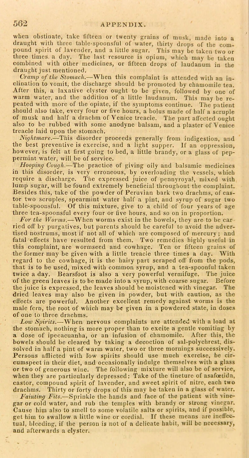 when obstinate, take fifteen or twenty grains of musk, made into a draught with three table-spoonsful of water, thirty drops of the com- pound spirit of lavender, and a little sugar. This may be taken two or three times, a day. The last resource is opium, which may be taken combined with other medicines, or fifteen drops of laudanum in the draught just mentioned. Cramp of the Stomach.—When this complaint is attended with an in- clination to vomit, the discharge should be promoted by chamomile tea. After this, a laxative clyster ought to be given, followed by one of warm water, and the addition of a little laudanum. This may be re- peated with more of the opiate, if the symptoms continue. The patient should also take, every four or five hours, a bolus made of half a scruple of musk and half a drachm of Venice treacle. The part affected ought also to be rubbed with some anodyne balsam, and a plaster of Venice treacle laid upon the stomach. Nightmare.—This disorder proceeds generally from indigestion, and the best preventive is exercise, and a light supper. If an oppression, however, is felt at first going to bed, a little brandy, or a glass of pep- permint water, will be of service. Hooping Cough.—The practice of giving oily and balsamic medicines in this disorder, is very erroneous, by overloading the vessels, which require a discharge. The expressed juice of pennyroyal, mixed with lump sugar, will be found extremely beneficial throughout the complaint. Besides this, take of the powder of Peruvian bark two drachms, of cas- tor two scruples, spearmint water half a pint, and syrup of sugar two table-spoonsful. Of this mixture, give to a child of four years of age three tea-spoonsful every four or five hours, and so on in proportion. For the Worms.—When worms exist in the bowels, they are to be car ried off by purgatives, but parents should be careful to avoid the adver- tised nostrums, most if not all of which are composed of mercury; and fatal effects have resulted from them. Two remedies highly useful in this complaint, are vvormseed and cowhage. Ten or fifteen grains of the former may be given with a little treacle three times a day. With regard to the cowhage, it is the hairy part scraped off' from the pods, that is to be used, mixed with common syrup, and a tea-spoonful taken twice a day. Bearsfoot is also a very powerful vermifuge. The juice of the green leaves is to be made into a syrup, w ith coarse sugar. Before the juice is expressed, the leaves should be moistened with vinegar. The dried leaves may also be given in powder, but with caution, as the effects are powerful. Another excellent remedy against worms is the male fern, the root of which may be given in a powdered state, in doses of one to three drachms. Loiv Spirits.—When nervous complaints are attended with a load at the stomach, nothing is more proper than to excite a gentle vomiting by a dose of ipecacuanha, or an infusion of chamomile. After this, the bowels should be cleared by taking a decoction of sal-polychrest, dis- solved in half a pint of warm water, two or three mornings successively. Persons afflicted with low spirits should use much exercise, be cir- cumspect in their diet, and occasionally indulge themselves with a glass or two of generous wine. The following mixture will also be of service, when they are particularly depressed: Take of the tincture of asafoetida, castor, compound spirit of lavender, and swreet spirit of nitre, each two drachms. Thirty or forty drops of this may be taken in a glass of water. Fainting Fits.—Sprinkle the hands and face of the patient with vine- gar or cold water, and rub the temples with brandy or strong vinegar. Cause him also to smell to some volatile salts or spirits, and if possible, get him to swallow a little wine or cordial. If these means are ineffec- tual, bleeding, if the person is not of a delicate habit, will be necessary, and afterwards a clyster.
