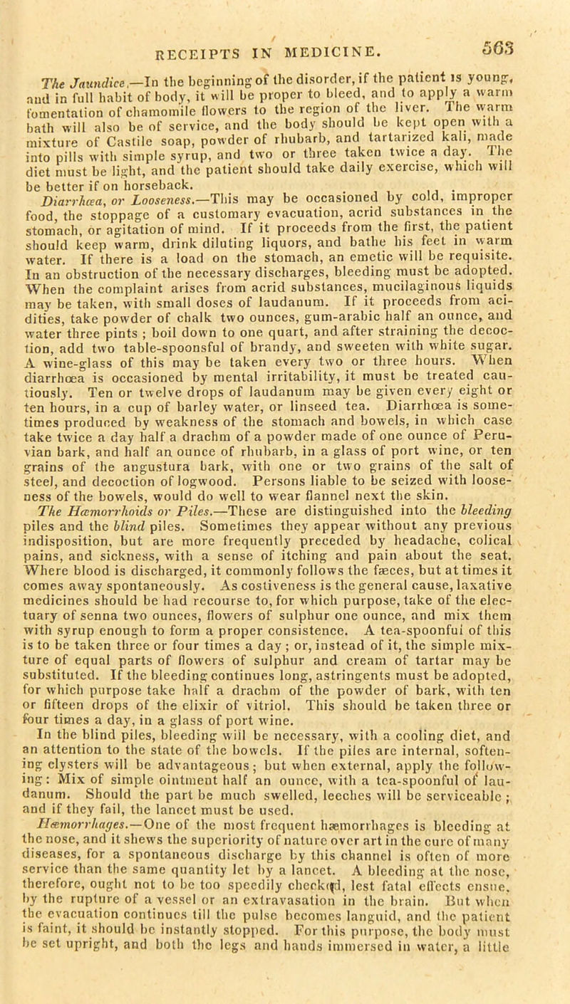 RECEIPTS IN MEDICINE. The Jaundice,—In the beginning of the disorder, if the patient is young, nud in full habit of body, it will be proper to bleed, and to apply a warm fomentation of chamomile tlowers to the region of the liver. The warm bath will also be of service, and the body should be kept open with a mixture of Castile soap, powder of rhubarb, and tartarized kali, made into pills with simple syrup, and two or three taken twice a day. I he diet must be light, and the patient should take daily exercise, which will be better if on horseback. Diarrhea, or Looseness.—This may be occasioned by cold, improper food, the stoppage of a customary evacuation, acrid substances in the stomach, or agitation of mind. If it proceeds fiom the tiist, the patient should keep warm, drink diluting liquors, and bathe his feet in warm water. If there is a load on the stomach, an emetic will be requisite. In an obstruction of the necessary discharges, bleeding must be adopted. When the complaint arises from acrid substances, mucilaginous liquids may be taken, with small doses of laudanum. If it proceeds from aci- dities, take powder of chalk two ounces, gum-arabic half an ounce, and water three pints ; boil down to one quart, and after straining the decoc- tion, add two table-spoonsful of brandy, and sweeten with white sugar. A wine-glass of this may be taken every two or three hours. When diarrhoea is occasioned by mental irritability, it must be treated cau- tiously. Ten or twelve drops of laudanum may be given every eight or ten hours, in a cup of barley water, or linseed tea. Diarrhoea is some- times produced by weakness of the stomach and bowels, in which case take twice a day half a drachm of a powder made of one ounce of Peru- vian bark, and half an ounce of rhubarb, in a glass of port wine, or ten grains of the angustura bark, with one or two grains of the salt of steel, and decoction of logwood. Persons liable to be seized with loose- ness of the bowels, would do well to wear flannel next the skin. The Hamorihoids or Piles.—These are distinguished into the bleeding piles and the blind piles. Sometimes they appear without any previous indisposition, but are more frequently preceded by headache, colical pains, and sickness, with a sense of itching and pain about the seat. Where blood is discharged, it commonly follows the fasces, but at times it comes away spontaneously. As cosliveness is the general cause, laxative medicines should be had recourse to, for which purpose, take of the elec- tuary of senna two ounces, flowers of sulphur one ounce, and mix them with syrup enough to form a proper consistence. A tea-spoonfui of this is to be taken three or four times a day ; or, instead of it, the simple mix- ture of equal parts of flowers of sulphur and cream of tartar may be substituted. If the bleeding continues long, astringents must be adopted, for which purpose take half a drachm of the powder of bark, with ten or fifteen drops of the elixir of vitriol. This should be taken three or four times a day, in a glass of port wine. In the blind piles, bleeding will be necessary, with a cooling diet, and an attention to the state of the bowels. If the piles are internal, soften- ing clysters will be advantageous; but when external, apply the follow- ing: Mix of simple ointment half an ounce, with a tea-spoonful ot‘ lau- danum. Should the part be much swelled, leeches will be serviceable ; and if they fail, the lancet must be used. Hemorrhages.—One of the most frequent haemorrhages is bleeding at the nose, and it shew's the superiority of nature over art in the cure of many diseases, for a spontaneous discharge by this channel is often of more service than the same quantity let by a lancet. A bleeding at the nose, therefore, ought not to be too speedily chepkqfd, lest fatal effects ensue, by the rupture of a vessel or an extravasation in the brain. But when the evacuation continues till the pulse becomes languid, and the patient is faint, it should be instantly stopped. For this purpose, the body must be set upright, and both the legs and hands immersed in water, a little