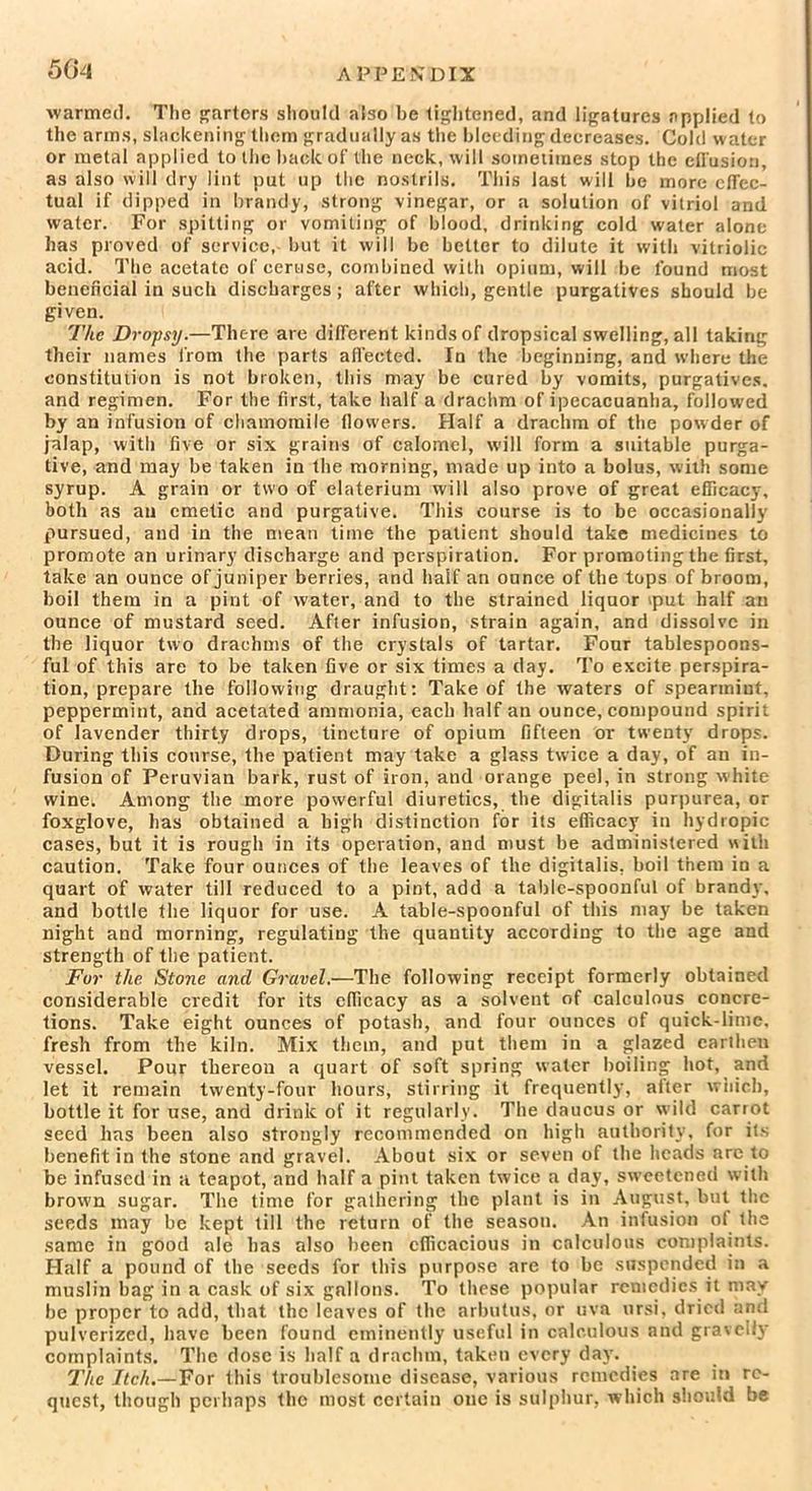 warmed. The garters should also he tightened, and ligatures applied to the arms, slackening them gradually as the bleeding decreases. Cold water or metal applied to the hack of the neck, will sometimes stop the effusion, as also will dry lint put up the nostrils. This last will be more effec- tual if dipped in brandy, strong vinegar, or a solution of vitriol and water. For spitting or vomiting of blood, drinking cold water alone has proved of service, but it will be better to dilute it with vitriolic acid. The acetate of ceruse, combined with opium, will be found most beneficial in such discharges; after which, gentle purgatives should be given. The Dropsy.—There are different kinds of dropsical swelling, all taking their names from the parts affected. In the beginning, and where the constitution is not broken, this may be cured by vomits, purgatives, and regimen. For the first, take half a drachm of ipecacuanha, followed by an infusion of chamomile flowers. Half a drachm of the powder of jalap, with five or six grains of calomel, will form a suitable purga- tive, and may be taken in the morning, made up into a bolus, with some syrup. A grain or two of elaterium will also prove of great efficacy, both as an emetic and purgative. This course is to be occasionally pursued, and in the mean time the patient should take medicines to promote an urinary discharge and perspiration. For promoting the first, take an ounce of juniper berries, and half an ounce of the tops of broom, boil them in a pint of water, and to the strained liquor iput half an ounce of mustard seed. After infusion, strain again, and dissolve in the liquor two drachms of the crystals of tartar. Four tablespoons- ful of this are to be taken five or six times a day. To excite perspira- tion, prepare the following draught: Take of the waters of spearmint, peppermint, and acetated ammonia, each half an ounce, compound spirit of lavender thirty drops, tincture of opium fifteen or twenty drops. During this course, the patient may take a glass twice a day, of an in- fusion of Peruvian bark, rust of iron, and orange peel, in strong white wine: Among the more powerful diuretics, the digitalis purpurea, or foxglove, has obtained a high distinction for its efficacy in hydropic cases, but it is rough in its operation, and must be administered with caution. Take four ounces of the leaves of the digitalis, boil them in a quart of water till reduced to a pint, add a tabic-spoonful of brandy, and bottle the liquor for use. A table-spoonful of this may be taken night and morning, regulating the quantity according to the age and strength of the patient. For the Stone and Gravel.—The following receipt formerly obtained considerable credit for its efficacy as a solvent of calculous concre- tions. Take eight ounces of potash, and four ounces of quick-lime, fresh from the kiln. Mix them, and put them in a glazed earthen vessel. Pour thereon a quart of soft spring water boiling hot, and let it remain twenty-four hours, stirring it frequently, after which, bottle it for use, and drink of it regularly. The daucus or wild carrot seed has been also strongly recommended on high authority, for its benefit in the stone and gravel. About six or seven of the heads are to be infused in a teapot, and half a pint taken twice a day, sweetened with brown sugar. The time for gathering the plant is in August, but the seeds may be kept till the return of the season. An infusion of the same in good ale has also been efficacious in calculous complaints. Half a pound of the seeds for this purpose are to be suspended in a muslin bag in a cask of six gallons. To these popular remedies it may be proper to add, that the leaves of the arbutus, or uva ursi, dried and pulverized, have been found eminently useful in calculous and gravelly complaints. The dose is half a drachm, takeu every day. The Itch.—For this troublesome disease, various remedies are in re- quest, though perhaps the most certain one is sulphur, which should be