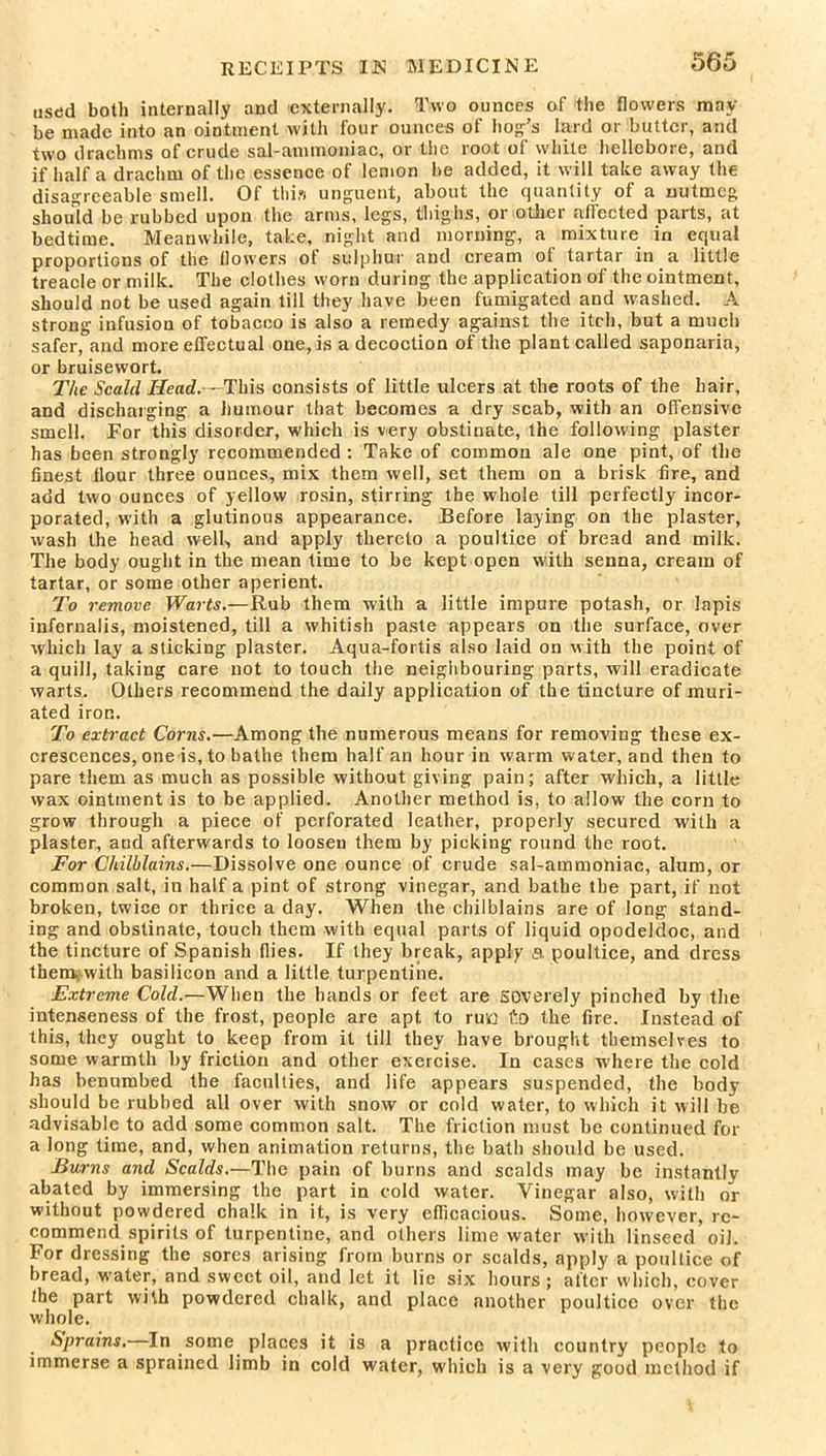 used both internally and externally. Two ounces of the flowers may- be made into an ointment with lour ounces of hog’s lard or butter, and two drachms of crude sal-ammoniac, or the root of white hellebore, and if half a drachm of the essence of lemon be added, it will take away the disagreeable smell. Of thin unguent, about the quantity of a nutmeg should be rubbed upon the arms, legs, thighs, or other affected parts, at bedtime. Meanwhile, take, night and morning, a mixture in equal proportions of the flowers of sulphur and cream ol tartar in a little treacle or milk. The clothes worn during the application of the ointment, should not be used again till they have been fumigated and washed. A strong infusion of tobacco is also a remedy against the itch, but a much safer, and more effectual one, is a decoction of the plant called saponaria, or bruisewort. 27ie Scald Head. - This consists of little ulcers at the roots of the hair, and discharging a humour that becomes a dry scab, with an offensive smell. For this disorder, which is very obstinate, the following plaster has been strongly recommended : Take of common ale one pint, of the finest flour three ounces, mix them well, set them on a brisk fire, and add two ounces of yellow rosin, stirring the whole till perfectly incor- porated, with a glutinous appearance. Before laying on the plaster, wash the head well, and apply thereto a poultice of bread and milk. The body ought in the mean time to be kept open with senna, cream of tartar, or some other aperient. To remove. Warts.—Rub them with a little impure potash, or lapis iufernalis, moistened, till a whitish paste appears on the surface, over which lay a sticking plaster. Aqua-fortis also laid on with the point of a quill, taking care not to touch the neighbouring parts, will eradicate warts. Others recommend the daily application of the tincture of inuri- ated iron. To extract Corns.—Among the numerous means for removing these ex- crescences, one is, to bathe them half an hour in warm water, and then to pare them as much as possible without giving pain; after which, a little wax ointment is to be applied. Another method is, to allow the corn to grow through a piece of perforated leather, properly secured with a plaster, and afterwards to loosen them by picking round the root. For Chilblains.—Dissolve one ounce of crude sal-ammoniac, alum, or common salt, in half a pint of strong vinegar, and bathe the part, if not broken, twice or thrice a day. When the chilblains are of long stand- ing and obstinate, touch them with equal parts of liquid opodeldoc, and the tincture of Spanish flies. If they break, apply a poultice, and dress them, with basilicon and a little turpentine. Extreme Cold.—When the hands or feet are severely pinched by the intenseness of the frost, people are apt to rua £0 the fire. Instead of this, they ought to keep from it till they have brought themselves to some warmth by friction and other exercise. In cases where the cold has benumbed the faculties, and life appears suspended, the body should be rubbed all over with snow or cold water, to which it will be advisable to add some common salt. The friction must be continued for a long time, and, when animation returns, the bath should be used. Burns and Scalds.—The pain of burns and scalds may be instantlv abated by immersing the part in cold water. Vinegar also, with or without powdered chalk in it, is very efficacious. Some, however, re- commend spirits of turpentine, and others lime water with linseed oil. For dressing the sores arising from burns or scalds, apply a poultice of bread, water, and sweet oil, and let it lie six hours ; alter which, cover the part with powdered chalk, and place another poultice over the whole. Sprains. In some places it is a practice with country people to immerse a sprained limb in cold water, which is a very good method if