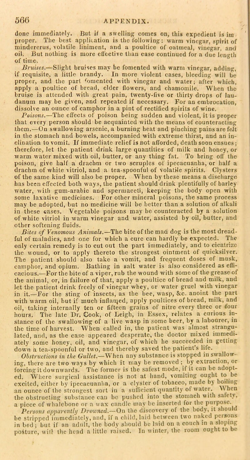 done immediately. But if a swelling comes on, this expedient is im proper. The best application is the following: warm vinegar, spirit of mindercrus, volatile liniment, and a poultice of oatmeal, vinegar, and oil. But nothing is more effective Ilian case continued for a due length of time. Bruises.—Slight bruises may be fomented with warm vinegar, adding, if requisite, a little brandy. In more violent cases, bleeding will be proper, and the part fomented with vinegar and water; after which, apply a poultice of bread, cider flowers, and chamomile. When the bruise is attended with great pain, twenty-five or thirty drops of lau- danum may be given, and repeated if necessary. For an embrocation, dissolve an ounce of camphor in a pint of rectified spirits of wine. Peisons.—The effects of poison being sudden and violent, it is proper that every person should be acquainted with the means of counteracting them.—On swallowing arsenic, a burning heat and pinching pains are feJt in the stomach and bowels, accompanied with extreme thirst, and an in- clination to vomit. If immediate relief is not afforded, death soon ensues; therefore, let the patient drink large quantities of milk and honey, or warm water mixed with oil, butter, or any thing fat. To bring oil' the poison, give half a drachm or two scruples of ipecacuanha, or half a drachm of white vitriol, and a tea-spoonful of volatile spirits. Clysters of the same kind will also be proper. When by these means a discharge has been effected both ways, the patient should drink plentifully of barley- water, with gum-arabic and spermaceti, keeping the body open with some laxative medicines. For other mineral poisons, the same process may be adopted, but no medicine will be better than a solution of alkali in these cases. Vegetable poisons may be counteracted by a solution of white vitriol in warm vinegar and water, assisted by oil, butter, and other softening fluids. Bites of Venomous Animals.— The bite of the mad dog is the most dread- ful of maladies, and one for which a cure can hardly be expected. The only certain remedy is to cut out the part immediately, and to cicatrize the wound, or to apply thereto the strongest ointment of quicksilver. The patient should also take a vomit, and frequent doses of musk, camphor, and opium. Bathing in salt water is also considered as effi- cacious.—For the bite of a viper, rub the wound with some of the grease of the animal, or, in failure of that, apply a poultice of bread and milk, and let the patient drink freely of vinegar whey, or water gruel with vinegar in it.—For the sting of insects, as the bee, wasp, See. anoint the part with warm oil, but if much inflanjed, apply poultices of bread, milk, and oil, taking internally ten or fifteen grains of nitre every three .or tour hours. The late Dr, Cook, of Leigh, in Essex, relates a curious in- stance of the swallowing of a live wasp in some beer, by a labourer, in the time of harvest. When called in, the patient was almost strangu- lated, and, as the case appeared desperate, the doctor mixed immedi- ately some honey, oil, and vinegar, of which he succeeded in getting down a tea-spoonful or two, and thereby saved the patient’s life. Obstructions in the Gullet.—When any substance is stopped in swallow- ing, there are two ways by which it may be removed by extraction, or forcing it downwards. The former is the safest mode, if it can be adopt- ed. Where surgical assistance is not at hand, vomiting ought to be excited, either by ipecacuanha, or a clyster of tobacco, made bj boiling an ounce of the strongest sort in a sufficient quantity ol water. \\ lien the obstructing substance can be pushed into the stomach with safety, a piece of whalebone or a w ax candle may be inserted for the purpose. Persons apparently Drowned.—On the discovery of the body, it should be stripped immediately, and, if a child, laid between two naked persons in bed; but if an adult, the body should be laid on a couch in a sloping posture, will the head a little raised. In winter, the room ought to be