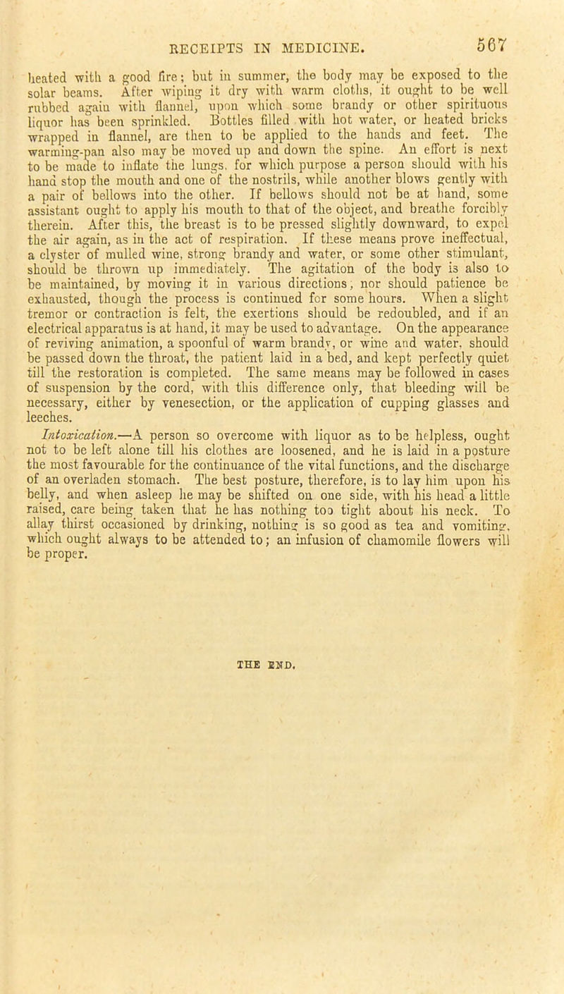 heated with a good fire; but in summer, the body may be exposed to the solar beams. After wiping it dry with warm cloths, it ought to be well rubbed again with flannel, upon which some brandy or other spirituous liquor has been sprinkled. Bottles filled with hot water, or heated bricks wrapped in flannel, are then to be applied to the hands and feet. The warming-pan also may be moved up and down the spine. An effort is next to be made to inflate the lungs, for which purpose a person should with his liana stop the mouth and one of the nostrils, while another blows gently with a pair of bellows into the other. If bellows should not be at band, some assistant ought to apply his mouth to that of the object, and breathe forcibly therein. After this, the breast is to be pressed slightly downward, to expel the air again, as in the act of respiration. If these means prove ineffectual, a clyster of mulled wine, strong brandy and water, or some other stimulant, should be thrown up immediately. The agitation of the body is also to be maintained, by moving it in various directions, nor should patience be exhausted, though the process is continued for some hours. When a slight tremor or contraction is felt, the exertions should be redoubled, and if an electrical apparatus is at hand, it may be used to advantage. On the appearance of reviving animation, a spoonful of warm brandy, or wine and water, should be passed down the throat, the patient laid in a bed, and kept perfectly quiet till the restoration is completed. The same means may be followed in cases of suspension by the cord, with this difference only, that bleeding wiil be necessary, either by venesection, or the application of cupping glasses and leeches. Intoxication.—A person so overcome with liquor as to be helpless, ought not to be left alone till his clothes are loosened, and he is laid in a posture the most favourable for the continuance of the vital functions, and the discharge of an overladen stomach. The best posture, therefore, is to lay him upon his belly, and when asleep lie may be shifted on one side, with his head a little raised, care being taken that he has nothing too tight about his neck. To allay thirst occasioned by drinking, nothing is so good as tea and vomiting, which ought always to be attended to; an infusion of chamomile flowers will be proper. THE END.
