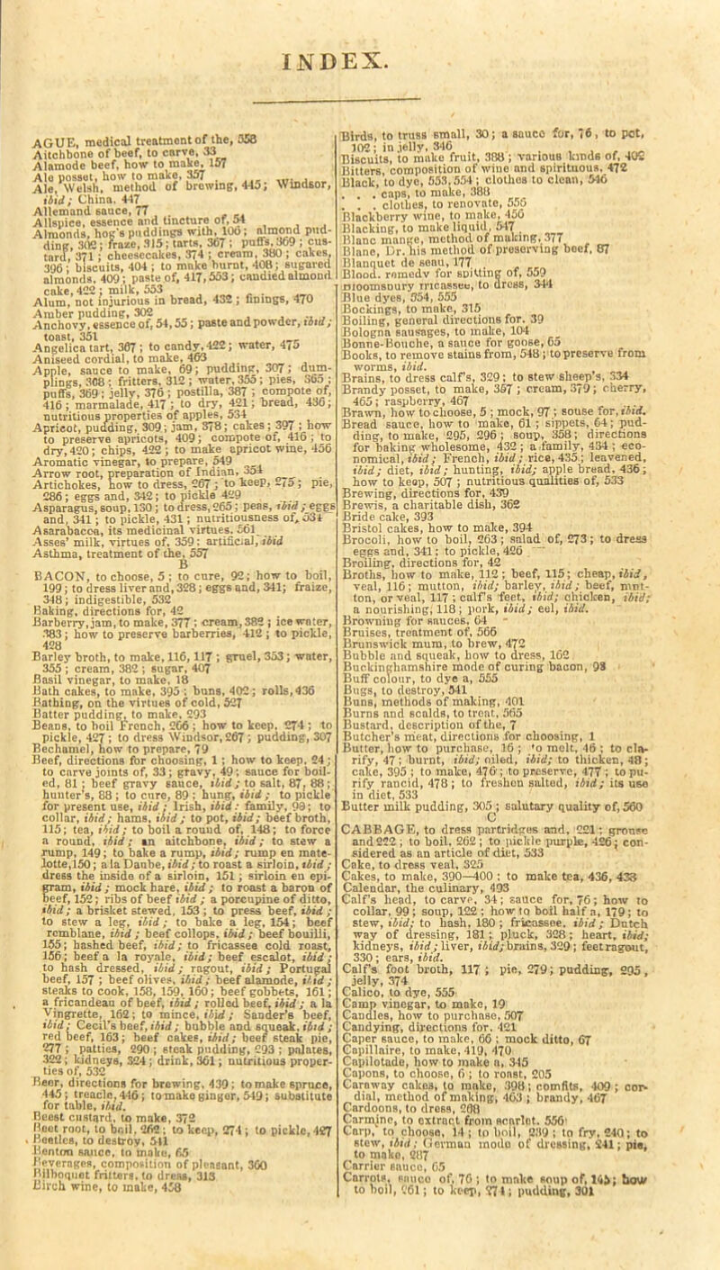INDEX AGUE, medical treatment of the, 353 Aitchbone of beef, to curve, 33 Alamode beef, how to make, 157 Ale posset, how to make, 357 . ... .... , Ale, Welsh, method of browing, 445; Windsor, ibid; China. 447 Allemand sauce, 77 , . . .. Allspice, essence and tincture of, 54 Almonds, hog’s puddings with, 100; almond pud- ding, 302: fraze, 315; tarts, 307 ; puffs, 369 ; cus- tard, 371; cheesecakes, 3?4 ; cream, 380 ; cakes, 396 ; biscuits, 404 ; to make burnt, 408; sugared almonds, 409; paste of, 417,553; candied almond cake, 422; milk, 553 , Alum, not injurious m bread, 432 ; finings, 470 Amber pudding, 302 Anchovy, essence of, 54,55; paste and powder, ibid; toast, 351 , Angelica tart, 307; to candy, 422; water, 475 Aniseed cordial, to make, 46-3 Apple, sauce to make, 69; pudding, 307; dum- plings, 308 ; fritters, 312 ; water, 355; pies, 365 ; puffs, 369 ; jelly, 376 ; postilla, 387 5 compote of, 416; marmalade, 417 ; to dry, 421; bread, 436; nutritious properties of apples, 534 Apricot, puading, 309; jam, 378; cakes; 397 ; how to preserve apricots, 409; compote of, 416 ; to dry, 420; chips, 422; to make apricot wine, 456 Aromatic vinegar, to prepare, 549 Arrow root, preparation of Indian, 354 _ Artichokes, now to dress, 267 ; to keep, ~/5; pie, 286; eggs and, 342; to pickle 429 Asparagus, soup, 130; to dress, 265; peas, ibid ; eggs and, 341; to pickle, 431; nutritiousness ofA53l Asarabacca, its medicinal virtues. 561^ ^ Asses’ milk, virtues of, 359; artificial, ibid Asthma, treatment of the, 557 B BACON, to choose, 5 ; to cure, 92; how to boil, 199; to dress liver and, 328; eggs and, 341; fraize, 348; indigestible, 532 Baking, directions for, 42 Barberry, jam, to make, 377 ; cream, 382 ; ice water, 383; how to preserve barberries, 412 ; to pickle, 428 Barley broth, to make, 116,117 ; gruel, 353; water, 355 ; cream, 382 ; sugar, 407 Basil vinegar, to make, 18 Bath cakes, to make, 395 ; buns, 402; rolls, 436 Bathing, on the virtues of cold, 527 Batter pudding, to make, 293 Beans, to boil French, 266 ; how to keep, 274 ; to pickle, 427; to dress Windsor, 267; pudding, 307 Bechamel, how to prepare, 79 Beef, directions for choosing, 1 ; how to keep, 24; to carve joints of, 33; gtavy, 49; sauce for boil- ed, 81; beef gravy sauce, ibid; to salt, 87 ? 88; hunter’s, 88 ; to cure, 89 ; hung, ibid ; to pickle for present use, ibid ; Irish, ibid : family, 90; to collar, ibid; hams, ibid ; to pot, ibid; beef broth, 115; tea, ibid; to boil a round of, 148; to force a round, ibid; an aitchbone, ibid; to stew a rump, 149; to bake a rump, ibid; rump en mate- lotte,150; a la Danbe, ibid; to roast a sirloin, ibid ; dress the inside of a sirloin, 151; sirloin eu epi- gram, ibid ; mock hare, ibid ; to roast a baron of beef, 152; ribs of beef ibid ; a porcupine of ditto, ibid; a brisket stewed, 153 ; to press beef, ibid ; to stew a leg, ibid; to hake a leg, 154; beef rcmblane, ibid ; beef collops, ibid ; beef bouilli, 155; hashed beef, ibid; to fricassee cold roast, 356; beef a la royale, ibid; beef escalot, ibid : to hash dressed, ibid; ragout, ibid; Portugal beef, 157 ; beef olives, ibid ; beef alamode, ibid ; steaks to cook, 158, 159, 160; beef gobbets, 161; a fricandeau of beef, ibid ; rolled beef, ibid ; a la yingrette, 162; to mince, ibid; Sander’s beef, ibid; Cecil’s beef, ibid; bubble aDd squeak, ibid; red beef, 163; beef cakes, ibid; beef steak pie, 277 ; patties, 290 ; steak pudding, 293 ; palates, 322; kidneys, 324; drink, 361; nutritious proper- ties of, 532 Beer, directions for brewing, 439; to make spruce, 445; treacle. 446; tomako gingor, 549; substitute for table, ibid. Beest custard, to make, 372 Beet root, to boil, 262; to keep, 274 ; to pickle, 127 * Beetles, to destroy, 511 Benton sauce, to make, 65 Beverages, composition of pleasant, 360 Bilboquet fritters, to dress, 313 Birch wine, to make, 458 Birds, to truss small, 30; a sauco for, 76, to pot, 102; in ielly, 346 Biscuits, to make fruit, 388; various kinds of, 405 Bitters, composition of wine and spirituous, 472 Black, to dye, 553,554; clothes to clean, 546 . . . caps, to make, 388 . . . clothes, to renovate, 555 Blackberry wine, to make, 456 Blacking, to make liquid, 547 . Blanc mange, method of making, 377 Blane, Dr. his method of preserving beef, 87 Blanquet de seau,177 . Blood, romedv for sDJUmg of, 559 DioomsDury tricassee, to dress, 344 Blue dyes, 554, 555 Bookings, to make, 315 Boiling, general directions for. 39 Bologna sausages, to make, 104 Bonne-Bouche, a sauce for goose, 65 Books, to remove stains from, 548; to preserve from worms, ibid. Brains, to dress calFs, 329; to stew sheep s, 334 Brandy posset, to make, 3§7 ; cream, 379; cherry, 465; raspberry, 467 Brawn, how to choose, 5 ; mock, 97.; souse foT,tbid. Bread sauce, how to make, 61; sippets, 64; pud- ding, to make, 295, 296; soup, 358; directions for baking wholesome, 432; a family, 434 ; eco- nomical, ibid; French, ibid; rice, 435; leavened, ibid; diet, ibid; hunting, ibid; apple bread, 436; how to keop, 507 ; nutritious qualities of, 533 Brewing, directions for, 439 Brewis, a charitable dish, 362 Bride cake, 393 Bristol cakes, how to make, 394 Brocoli, how to boil, 263; salad of, 273; to dress eggs and, 341; to pickle, 426 Broiling, directions for, 42 Broths, how to make, 112 ; beef, 115 ; cheap, ibid, veal, 116; mutton, ibid; barley, ibid; beef, mut- ton, or veal, 117 ; calf s feet, ibid; chicken, ibid; a nourishing, 118; pork, ibid; eel, ibid. Browning for sauces, 64 - Bruises, treatment of, 566 Brunswick mum, to brew, 472 Bubble and squeak, bow to dress, 162 Buckinghamshire mode of curing bacon, 98 Buff colour, to dye a, 555 Bugs, to destroy, 541 Buns, methods of making, 401 Burns and scalds, to treat, 565 Bustard, description of the, 7 Butcher’s meat, directions for choosing, 1 Butter, how to purchase, 16 ; *o melt, 46 ; to cla- rify, 47; burnt, ibid; oiled, ibid; to thicken, 48; cake, 395 ; to make, 476*; to preserve, 477 ; to pu- rify rancid, 478; to freshen salted, ibid; its use in diet, 533 Butter milk pudding, 305 ; salutary quality of, 560 C CABBAGE, to dress partridges and, 221; grouse and 222; to boil, 262; to pickle purple, 426 \ con- sidered as an article of diet, 533 Cake, to dress veal, 325 Cakes, to make, 390—400 ; to make tea, 436, 433 Calendar, the culinary, 493 Calf’s head, to carve, 34; sauce for, 76; how to collar, 99; soup, 122 ; how to boil half a, 179; to stew, ibid: to hash, 180; fricassoe. ibid; Dutch way of dressing, 181; pluck, 328; heart, ibid; kidneys, ibid; liver, ibid; brains, 329; feet ragout, 330; ears, ibid. Calf’s foot broth, 117 i pie, 279; pudding, 295, jelly, 374 Calico, to dye, 555 Camp vinegar, to moke, 19 Candles, how to purchase, 507 Candying, directions for, 421 Caper 6auce, to make, 66 ; mock ditto, 67 Capillnire, to make, 419, 470 Capilotade, how to make a, 345 Capons, to choose, 6 ; to roast, 205 Caro way cakes, to make, 398; comfits, 409 ; cor- dial, method of making, 463 ; brandy, 467 Cardoons, to dress, 208 Carmine, to extract from scarlet. 556* Carp, to choose, 14; to boil, 239; to fry, 240; to stew, ibid; German mode of dressing, 241; pie, to make, 287 Carrier sauce, 65 Carrots, enuco of, 76 ; to make soup of, 145; bow to boil, 261; to keep, 274; pudding, 301
