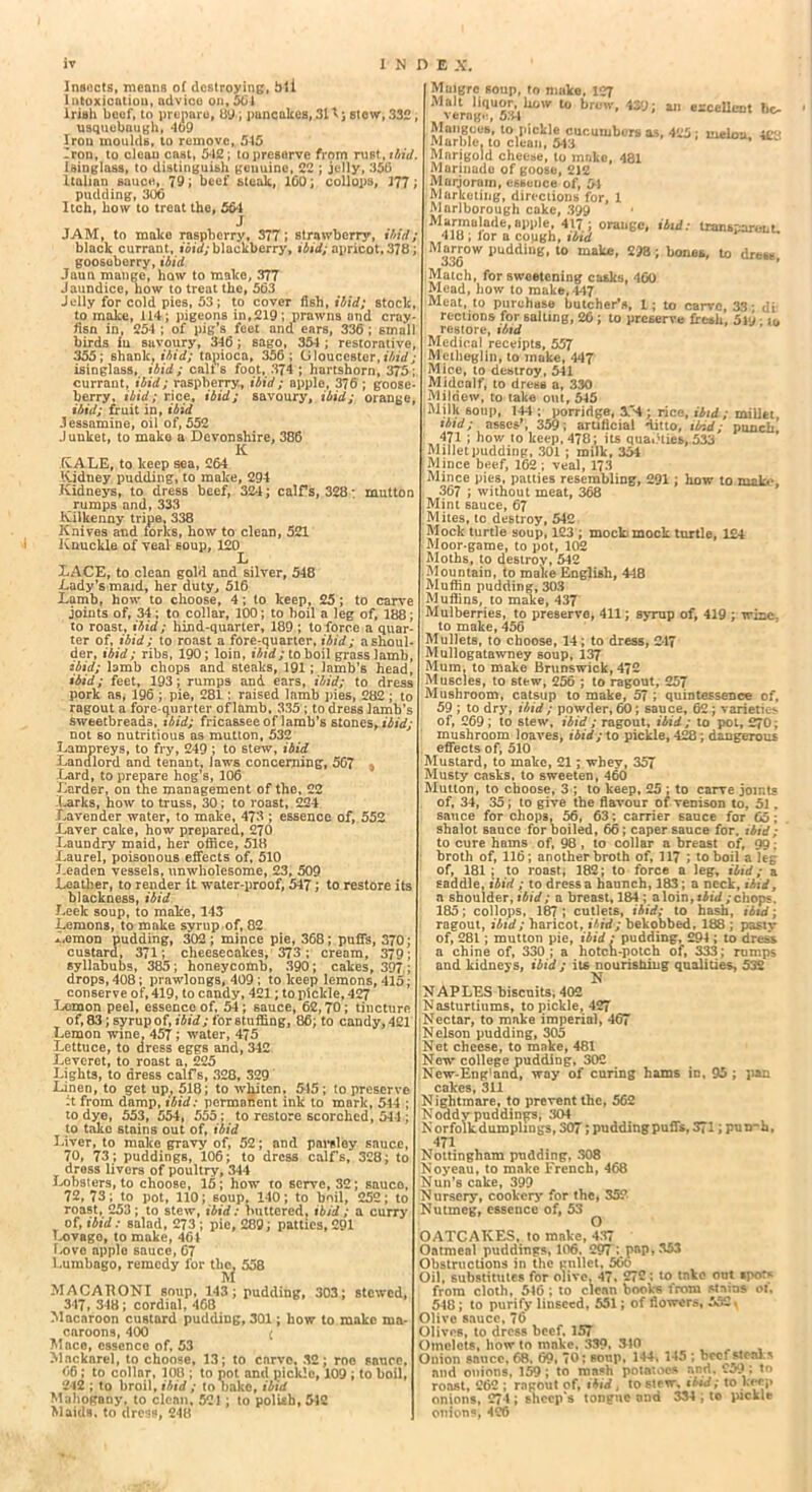 Insects, means of destroying, bli Intoxication, advice on, 561 Irish beef, to prepare, 89; pancakes, 31^; stew, 332 Usquebaugh, 469 Iron moulds, to remove, 515 Iron, to clean cast, 5*12; to preserve from rust, ibid. isinglass, to distinguish gouuinc, 22 ; jelly, 35(3 Italian sauce, 79; beef steak, 100; coll ops, 377 pudding, 306 Itch, how to treat the, 56-1 J JAM, to mako raspberry, 377; strawberry, ibid; black currant, ibid;blackberry, ibid; apricot, 378 gooseberry, ibid Jaun mange, how to make, 377 Jaundice, now to treat the, 563 Jelly for cold pies, 53; to cover fish, ibid; stock, to make, 114; pigeons in,219; prawns and Cray- fisn in, 254 ; of pig’s feet and ears, 336 ; small birds in savoury, 346; sago, 35-1 ; restorative, 355; shank, ibid; tapioca, 356; Gloucester,ibid; isinglass, ibid; call’s foot, 374 ; hartshorn, 375; currant, ibid; raspberry, ibid; apple, 376 ; goose- berry, ibid; rice, ibid; savoury, ibid; orange, ibid; fruit in, ibid Jessamine, oil of, 552 Junket, to mako a Devonshire, 386 K KALE, to keep sea, 264 Kidney pudding, to make, 294 Kidneys, to dress beef, 324; calf’s, 328: mutton rumps and, 333 Kilkenny tripe, 338 Knives and forks, how to clean, 521 Knuckle of veal soup, 120 L LACE, to clean gold and silver, 548 Lady’s maid, her duty, 516 Lamb, how to choose, 4; to keep, 25 ; to carve joints of, 34; to collar, 100; to boil a leg of, 188 to roast, ibid; hind-quarter, 189 ; to force a quar ter of, ibid; to roast a fore-quarter, ibid; a shoul- der, ibid; ribs, 190; loin, ibid; to boil grass lamb, ibid; lamb chops and steaks, 191; lamb’s head, ibid; feet, 193; rumps and. ears, ibid; to dress pork as, 196 ; pie, 281 ; raised lamb pies, 282 ; to ragout a fore-quarter of lamb, 335 ; to dress lamb’s sweetbreads, * bid; fricassee oflamb’s stones, ibid; not so nutritious as mutton, 532 Lampreys, to fry, 249 ; to stew, ibid Landlord and tenant. Jaws concerning, 567 % Lard, to prepare hog’s, 106 Larder, on the management of the, 22 Larks, how to truss, 30; to roast, 224 Lavender water, to make, 473 ; essence of, 552 Laver cake, how prepared, 270 Laundry maid, her office, 518 Laurel, poisonous effects of, 510 Leaden vessels, unwholesome, 23, 509 Leather, to render it water-proof, 547; to restore its blackness, ibid Leek soup, to make, 143 Lemons, to make syrup of, 82 *.emon pudding, 302; mince pie, 368; puffs, 370; custard, 371; cheesecakes, 373; cream, 379; syllabubs, 385; honeycomb, 390; cakes, 397 ; drops, 408; prawlongs, 409 ; to keep lemons, 415; conserve of, 419, to candy, 421; to pickle, 4CJ Lemon peel, essence of, 54; sauce, 62,70; tincture of, 83; syrup of, ibid; for stuffing, 86; to caudy, 421 Lemon wine. 457; water, 475 Lettuce, to dress eggs and, 342 Leveret, to roast a, 225 Lights, to dress calfs, 320, 329 Linen, to get up, 518; to whiten, 545; to preserve :t from damp, ibid: permanent ink to mark, 544 ; to dye, 553, 554, 555; to restore scorched, 544 ; to take stains out of, ibid Liver, to make gravy of, 52; and parsley sauce, 70, 73; puddings, 106; to dress calf’s, 328; to dross livers of poultry, 344 Lobsters, to choose, 15; how to serve, 32; sauco, 72,73; to pot, 110; soup, 140; to boil, 252; to roast, 253; to stew, ibid: buttered, ibid; a curry of, ibid: salad, 273 ; pie, 289; patties, 291 Lovago, to make, 461 Love apple sauce, 67 Lumbago, remedy lor the. 558 M MACAPONI soup, 143; pudding, 303; stewed, 347, 348; cordial, 468 Macaroon custard pudding, 301; how to make ma- caroons, 400 £ Mace, essence of, 53 Mnckarel, to choose, 13; to carve, 32; roe sauce, 66 ; to collar, 108 ; to pot and pickle, 109 ; to boil, 242 ; to broil, ibid ; to bake, ibid Mahogany, to clean. 521 ; to polish, 548 Maids, to dress, 248 Maigrc soup, to make, 127 Malt liquor, how to brew, 43y; an excellent bo verng.:, 534 Mangoes, to pickle cucumbers as, 425; melon. 4£8 Marble, to clean, 5*43 ’ ’ Mnrigold cheese, to make, 481 Marinade of goose, 212 Marjoram, essence of, 54 Marketing, directions for, 1 Mnrlborough coke, 399 Marmalade, app,e, 417 ; orange, ibid: transparent. 410; lor a cough, ibid M“,rr°w pudding, to make, 218; bones, to drew. Match, for sweetening casks, 460 Mead, how to make, 447 Meat, to purchase butcher’s, 1; to carve, 33; di reclions for salting, 26 ; to preserve fresh, 5Vj restore, ibid Medical receipts, 557 Mctheglin, to make, 447 Mice, to destroy, 541 Midcalf, to dress a, 330 Mildew, to take out, 545 'Milk soup, 144 ; porridge, ; rice, ibid ; millet ibid; asses’, 359; artificial ditto, ibid; punch! 471 ; how to keep, 478; its quai.Uies, 533 Millet pudding, 301 ; milk, 354 Mince beef, 162 ; veal, 173 Mince pies, patties resembling, 291; how to mala1, 367 ; without meat, 368 Mint sauce, 67 Mites, tc destroy, 542 Mock turtle soup, 123 ; mocb mock turtle, 124 Moor-game, to pot, 102 Moths, to destroy, 542 Mountain, to make English, 448 Muffin pudding, 303 Muffins, to make, 437 Mulberries, to preservo, 411; syrup of, 419 ; wine, to make, 456 Mullets, to choose, 14; to dress, 2-17 Mullogatawney soup, 137 Mum, to make Brunswick, 472 Muscles, to stew, 256 ; to ragout, 257 Mushroom, catsup to make, 57 ; quintessence of, 59 ; to dry, ibid ; powder, 60; sauce, 62 ; varieties of, 269; to stew, ibid; ragout, ibid; to pot, 270; mushroom loaves, ibid; to pickle, 428; dangerous effects of, 510 Mustard, to make, 21; whey, 357 Musty casks, to sweeten, 460 Mutton, to choose, 3 ; to keep, 25 ; to carve joints of, 34, 35; to give the flavour of venison to, 51. sauce for chops, 56, 63; carrier sauce for 65 ; shalot sauce for boiled, 66; caper sauce for. ibid; to cure hams of, 98 , to collar a breast of, 99. broth of, 116; another broth of, 117 ; to boil a leg of, 181; to roast, 182; to force a leg, ibid; a saddle, ibid ; to dress a haunch, 183; a neck, ibid, a shoulder, ibid; a breast, 184 ; aloin,s6u/;chops. 185; collops, 187; cutlets, ibid; to hash, ibid; ragout, ibid; haricot, ibid; bekobbed, 188 ; pasty of, 281; mutton pie, ibid : pudding, 294; to dress a chine of, 330; a hotcn-potch of, 333; rumps and kidneys, ibid ; its nourishing qualities, 532 NAPLES biscuits, 402 Nasturtiums, to pickle, 427 Nectar, to mnke imperial, 467 Nelson pudding, 305 Net cheese, to make, 481 way of curing hams in, 95 ; pan New college pudding, 302 New-Eng'and, way c * cakes, 311 Nightmare, to prevent the, 562 Noddv puddings, 304 Norfolkdumplings,307;puddingpuffs,371 ;pumh, 471 Nottingham pudding, 308 Noyeau, to make French, 468 Nun’s cake, 399 Nursery, cookery for the, 352 Nutmeg, essence of, 53 OATCAKES, to make, 437 Oatmeal puddings, 106, 297 ; pap, 353 Obstructions in the gnllet, 56o Oil, substitutes for olive, 47, 272; to take out spot* from cloth, 546 ; to clean books from stains 01. 548; to purify linseed, 551; of flowers, 552 \ Olive sauce, 76 Olives, to dress beef, 157 Omelets, how to mnke. 339, 340 Onion sauce, 68. 69. 70; soup, 144, 145 ; beefsteaks and onions, 159; to mash potatoes and. 259 ; to roast, 262 ; ragout of, ibid, to stew, ibid; to keep onions, 274 ; sheep's tongue and 334 ; to pickle onions, 426