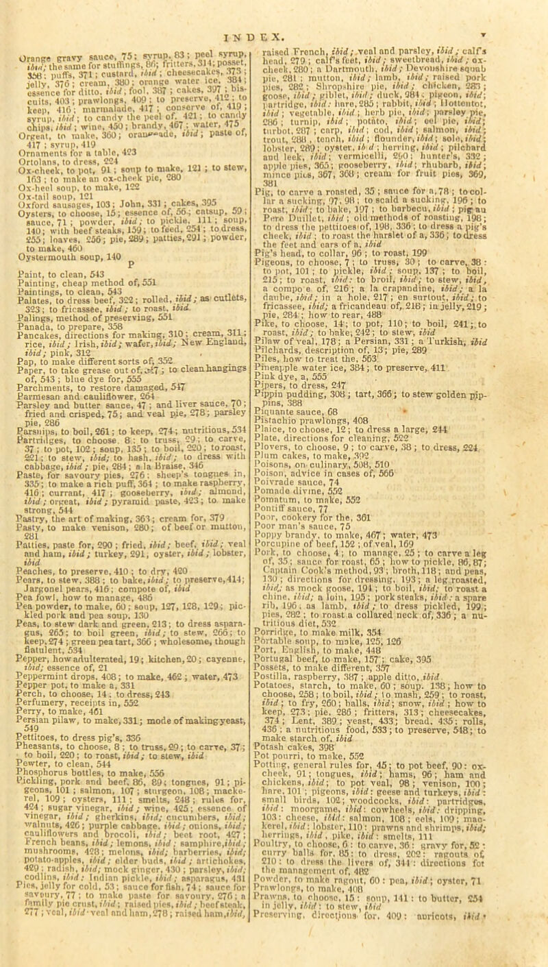 Oranee gravy sauce, 75; syrup,. 83; peel syrup, .v thlVame for stuffings, 6ft fritters. 314; posset, 366: puffs, 371; custard, ibid ; cheesecakes, 373 , jelly, 376; cream, 3130; orange water ice. .m, essence for ditto, ibid; fool, 387 ; cakes, ^J7 * bis- cuits, 403 ; prawlongs. 400 ; to preserve, 412 ; .to keen, 416 ; marmalade, 417 ; c?ns®J7e * * , ! syrup, ibid; to candy the peel of. 4*1; to candy chips* ibid ; wine, 450; brandy, 467.; water, 475 Orgeat, to make, 360; orauwde, tbid; paste of, 417 ; syrup, 419 Ornaments for a table, 423 Ortolans, to dress, 224 . . Ox-cheek, to pot, 91; soup to make, 121 ; to stew, 163 ; to make an ox-cheek pie, 280 Ox-heel soup, to make, 122 Ox-tail soup, 121 , , „ _ Oxford sausages, 103; John, 331 ; cakes, 395 Oysters, to choose, 15; essence of, 06-; catsup, 5J, sauce, 71 ; powder, ibid; to pickle. Ill ; soup, 140; with beefsteaks, 159; to teed, 254 ; to dress, 255; loaves, 256; pie, 289 ; patties, 291; powder, to make, 460 Oystermouth soup, 140 Paint, to clean, 543 Painting, cheap method of, 551 Paintings, to clean, 543 , Palates, to dress beef, 322; rolled, ibid ; as cutlets, 323; to fricassee, ibid ; to roast, ibid Polings, method of preserving, 551 Panada, to prepare, 358 Pancakes, directions for making, 310; cream, 311; rice, ibid; Irish,ibid; wafer,ibid; New Englaud, ibid; pink, 312 Pap, to make different sorts of; 352 Paper, to take grease out of, M7 ; to clean hangings of, 543 ; blue dye for, 555 Parchments, to restore damaged, 547 Parmesan and cauliflower, 264 Parsley and butter sauce, 47 ; and liver sauce, 70; fried and crisped, 75; and veal pie, 278; parsley Pie, 286 . . 4 Parsnips* to boil, 261; to keep, 274; nutritious, 534 Partridges, to choose. 8 ; to truss, 29; to carve, 37 ; to pot, 102 ; soup, 135 ; to boil, 220 ; to roast, 221; to stew, ibid; to hash, ibid; to dress with cabbage, ibid; pie, 284; a la Braise, 346 Paste, for savoury pies, 276; sheep’s tongues in, 335; to make a rich puff, 364 ; to make raspberry, 416; currant, 417; gooseberry, ibid; almond, ibid; orgeat, ibid; pyramid paste, 423 ; to make strong, 544 Pastry, the art of making, 363; cream for, 379 Pasty, to make venison, 280; of beef or mutton, 281 Patties, paste for, 290 ; fried, ibid; beef, ibid; veal and ham, ibid; turkey, 291, oyster, ibid; lobster, ibid Peaches, to preserve, 410 ; to dry, 420 Pears, to stew, 388 ; to bake, ibid; to preserve,414; Jargonel pears, 416; compote of, ibid Pea fowl, how to manage, 486 Pea powder, to make, 60 ; soup, 127, 128, 129 -; pic- kled pork and pea soup, 130 Peas, to stew dark and green, 213; to dress aspara- gus, 265; to boil green, ibid; to stew, 266; to keep. 274 ; green pea tart, 366 ; wholesome, though flatulent, 534 Pepper, how adulterated, 19; kitchen, 20; cayenne, ibid; essence of, 21 Peppermint drops, 408; to make, 462 ; water, 4?3 Pepper pot, to make a, 331 Perch, to choose, 14 , to dress, 243 Perfumery, receipts in, 552 Perry, to make, 461 Persian pilaw, to make, 331; mode of making yeast, 549 Pettitoes, to dress pig’s, 336 Pheasants, to choose, 8 ; to truss, 29; to carve, 37; to boil, 220; to roast, ibid; to stew, ibid Pewter, to clean, 544 Phosphorus bottles, to make, 556 Pickling, pork and beef, 86, 89; tongues, 91; pi- geons, 101 ; 6almon, 107 ; sturgeon, 108; macko- rel, 109 ; oysters, 111 ; smelts, 248 ; rules for, 424; sugar vinegar, ibid; wine, 425; essence of vinegar, ibid; gherkins, ibid; cucumbers, ibid; walnuts, 426; purple cabbage, ibid; onions, ibid; cauliflowers and brocoli, «bid; beet root, 427; French beans, ibid; lemons, ibid; samphire,ibid; mushrooms, 428; melons, ibid; barberries, ibid; potato-apples, ibid; elder buds, ibid; artichokes, 429 : radish, ibid; mock ginger, 430 ; pnrsley> ibid; codlins, ibid: Indian pickle, ibid; asparagus, 431 Pics, jelly for cold, 53; sauce for fish, 74; sauce for savoury, 77 ; to mako paste for snvoury, 276; a family pie crust, ibid; raiaed pics, ibid; beef steak, 277; veal, ibid'veol and ham,278; raised hamfi‘W, raised French, ibid; xcn\ and parsley, ibid; calfs head, 279 ; calfs feet, ibid; sweetbread, ibid; ox- check. 280; a Dartmouth, ibid; Devonshire 6qu-ab pie, 281 ; mutton, ibid; lamb, ibid; raised pork pies, 282 ; Shropshire pie, ibid; chicken, 283 ; goose, ibid ; giblet, ibid; duck, 284 ; pigeon, ibid; partridge, tbid: hnro,285; rabbi11 ibid ; Hottentot, ibid; vegetable, ibid ; herb pie, ibid; parsley pie, 286; turnip, ibid; potato, ibid; eel pie, ibid; turbot, 287 ; enrp, ibid \ cod, ibid; salmon, ibid; trout, 288 , tench, ibid ; flounder, ibid; solo, ibid; lobster, 289 ; oyster, ib d ; herring, ibid ; pilchard and leek, ibid; vermicelli, 290; hunter’s, 332; apple pies, 365; gooseberry, ibid; rhubarb, ibid; mince pics, 367, 368; cream for fruit pies, 369, 381 Pig, to carve a roasted, 35 ; sauce for a, 78 ; to col- lar a sucking, 97, 98 ; to scald a sucking, 196 ; to roast, ibid; to bake, 197 ; to barbecu, ibid ; pig an Pore Duillet, ibid; old methods of roasting, 198; to dress the pettitoes of, 198, 336; to dress a pig’s cheek, ibid ; to roast the harslet of a, 336; to dress the feet and ears of a. ibid Pig’s head, to collar, 96 ; to roast, 199 Pigeons, to choose, 7 ; to truss* 30 ; to carve, 38 : to pot, 101 ; to pickle, ibid; soup, 137 ; to boil, 215; to roast, ibid: to broil, ibid; to stew, ibid, a corapo e of, 216; a la crapnndine, ibid; a la daube, ibid; in a hole. 217 ; en surtout, ibid; to fricassee, ibid; a fricandeau of,. 218; in jelly, 219; pie, 284 ; how to rear, 488 Pike, to choose, 14 ; to pot, 110; to boil, 241;.to roast, ibid; to bake; 242 ; to stew, ibid Pilaw of veal, 178; a Persian, 331; a Turkish, ibid Pilchards, description of, 13; pie, 289 Piles, how to treat the, 563 Pineapple water ice, 384; to preserve, 411 Pink dye, a, 555 Pipers, to dress, 247 Pippin pudding, 308 ; tart, 366; to stew golden pip- pins, 388 Piquante sauce, 68 Pistachio prawlongs, 408 Plaice, to choose, 12; to dress a large, 244 Plate, directions for cleaning, 522 Plovers, to choose, 9 ; to carve, 38; to dress, 224 Plum cakes, to make, 392 Poisons, on culinary, 508, 510 Poison, advice in cases of, 566 Poivrade sauce, 74 Pomade divine, 552 Pomatum, to make, 552 Pontiff sauce, 77 Poor, cookery for the, 361 Poor man’s sauce, 75 Poppy brandy, to make, 467; water, 473 Porcupine of beef, 152 ; of veal, 169 Pork, to choose, 4 ; to manage, 25 ; to carve a leg of, 35; sauce for roast, 65 ; how to pickle, 86, 87; Captain Cook’s method, 93; broth, 118; and peas, 130; directions for dressing, 193; a leg roasted, ibid,; as mock goose, 194 ; to boil, ibid; to roast a chine, ibid; a loin, 195; pork steaks, ibid: a spare rib, 196. as lamb, ibid; to dress pickled, 199.; pies, 282 ; to roast a collared neck of, 336 ; a nu- tritious diet, 532 Porridge, to make milk, 354 Pbrtable soup, to make, 125, 126 Port, English, to make, 448 Portugal beef, to make, 157'; cake, 395 Possets, to make different, 357 Postilla, raspberry, 387 ; apple ditto, ibid Potatoes, starch, to make, 60; soup. 138; how to choose, 258; to boil, ibid; to mash, 259 ; to ronst, ibid; to fry, 260; balls, ibid; snow, ibid ; how to keep, 273; pie, 286 ; fritters, 313; cheesecakes, 374; Lent, 389; yeast, 433; bread, 435; rolls, 436 ; a nutritious food, 533; to preserve, 548; to make starch of. ibid Potash cakes, 398 Pot pourri, to make, 552 Potting, general rules for, 45; to pot beef, 90: ox- cheek, 91; tongues, ibid; liams, 96; ham and chickens, ibid; to pot veal, 98; venison, 100; hare. 101 ; pigeons, ibid: geese and turkeys, ibid : small birds, 102; woodcocks, ibid: partridges, tbid'. moorgame, ibid: cowheols, ibid: dripping, 103: cheese, ibid: salmon, 108; eels, 109; mao- kerel, tbid: lobster, 110: prawns and shrimps, ibid; herrings, tbid, pike, ibid: smelts, 111 1 oultry, to choose, 6 : to carve, 36 : gravy for, 52 : curry balls for. 85: to dress, 202: ragouts of, 210: to dress the livers of, 344: directions for the management of, 482 Powder, to mako ragout, 60: pea, ibid; oystor, 71 Prawlongs, to mnke, 400 Prawns, to choose, 15 : soup> 111: to butter, 254 in jelly, ibid: to stew, ibid Preserving, directions, for. 409: aDricots, ibid*