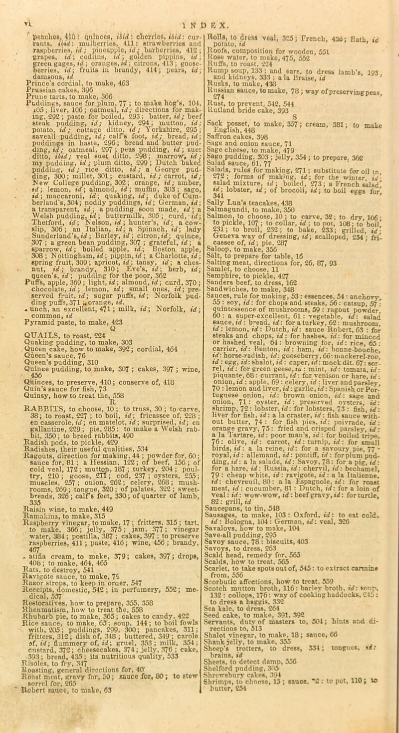 UMJBX. peaches, 416 i quinces, ibid: chetrles, ibid: cur- rants, ibid: mulberries, 411: strawberries and raspberries,*//; pineapple, id: barberries, 412; 6rapes, id ; codlins, id; golden pippins, id; freeu gages, id ; oranges, id; citrons, 413; goosc- erries, id: fruits in brandy, 414; pears, id) damsons, id Prince’s cordial, to make, 4C3 Prussian cakes, 396 Prune tarts, to make, 36G Puddings, sauce for plum, 77 ; to make hog’s, 104, i05 ; liver, 106; oatmeal, id; directions for mak- ing, 292; paste for boiled, 293; batter, id; beef steak pudding, id; kidney, 294; mutton, id; potato, id; cottage ditto, id; Ymkshirc, 295; saveall pudding, id; calf’s foot, id; bread, id) puddings in haste, 296; bread and butter pud- ding, id; oatmeal, 297; peas pudding, id; suet ditto, ibid; veal suet ditto, 298; marrow, id: my pudding, id; plum ditto, 299; Dutch baket pudding, id; rice ditto, id; a George pud- ding, 300; millet, 301; custard, id; carrot, id; New College pudding, 302; orange, id; amber, id; lemon, id) almond, id) mulbu, 303; sago, id; maccaroni, id; quaking, id; duke of Cum- berland’s, 304; noddy puddings, id; German, id; a transparent, id ) a pudding soon made, id; a Welsh pudding, id; buttermilk, 305; curd, id; Thetford, id; Kelson, id ; hunter’s, id; a cow- slip, 306; an Italian, id) a Spinach, id) lady Sunderland’s, id; Barley, id; citron, id) quince, 307 ; a green bean pudding, 307 ; grateful, id; a sparrow, id; boiled apple, id; Boston apple, 308 ; Nottingham, id; pippin, id ; a Charlotte, id; spring fruit, 309; apricot, id; tansy, id; a ches- nut, id; brandy, 310; Eve’s, id; herb, id; queen's, id; pudding for the poor, 362 Puffs, apple, 369; light, id; almond, id; curd, 370 ; chocolate, id; lemon, td; small ones, id; pre- served fruit, id; sugar puffs, id; Norfolk pud- ding puffs, 371 orange, id. *unch, an excellent, 471; milk, id; Norfolk, id; common, id Pyramid paste, to make, 423 Q . QUAILS, to roast, 224 Quaking pudding, to make, 303 Queen cake, how to make, 392; cordial, 464 Queen’s sauce, 76 Queen’s pudding, 310 Quince pudding, to make, 307 ; eakes, 397; wine, 456 Quinces, to preserve, 410; conserve of, 418 Quin’s sauce for fish, 73 Quinsy, how to treat the, 558 R RABBITS, to choose, 10 ; to truss, 30 ; to carve, 38; to roast, 227 ; to boil, id; fricassee of, 228 ; en casserole, id; en matelot, id; surprised, id; en gallantine, 229 ; pie, 285: to make a Welsh rab bit, 350; to breed rabbits, 490 Radish pods, to pickle, 429 Radishes, their useful qualities, 534 Ragouts, direction for making, 44 ; powder for, 60; sauce for, 81 : a Hessian, 122; of beef, 156 ; of cold veal, 172; mutton, 187 ; turkey, 204 ; poul- try, 210; goose, 2T1; cod, 237; oysters, 255; muscles, 257; onion, 262; celery, 268; mush- rooms, 269; tongue, 320; of palates, 322; sweet- breads, 326; calf’s feet, 330; of quarter of lamb, 335 Raisin wine, to mnke, 449 Ramakiu3, to make, 315 Raspberry vinegar, to make, 17; fritters, 315 ; tart, to make, 366; jelly, 375; jam, 377; vinegar water, 384 ; postilla, 387 ; cakes, 397 ; to preserve raspberries, 411; paste, 416; wine, 456 ; brandy, 467 - atifia cream, to make, 379; cakes, 397; drops, 408; to make, 464, 465 Rats, to destroy, 541 Ravigote sauce, to make, 7£ Razor strops, to keep in oraer, 547 Receipts, domestic, 542 ; in perfumery, 552; me- dical, 537 Restoratives, how to prepare, 355. 358 Rheumatism, how to treat the, 558 Rhubarb pie, to make, 365; cakes to candy. 422 Rice sauce, to make, 65; soup, 144 ; to boil fowls with, 205; puddings, 299, 300; pancakes, 311; fritters, 312; dish of, 348 ; buttered, 3-19: carole af, id; flummery of, id; gruel, 353; milk, 354; custard, 372; cheesecakes, 374; jelly, 376 ; coke, 393; brend, 435; its nutritious quality, 533 R isoles, to fry, 347 Roasting, general directions for, 40‘ , Roast meat, grnvy for, 50; sauce for, 00; to stew 6orrel for. 265 Iiobrrt sauce, to make, 63 1 lulls, ta dress veal, 3C5; French, 43d; Eatli, id potato, id Roofs, composition for wooden, 551 Rose water, to make, 475, 552 Ruffs, to roast, 224 Rump soup, 133 ; and ears, to dress iamb’s. 193 and kidneys, 333 ; ala Braise, id Rusks, to make, 438 Russian sauce, to make, 78 ; way of preserving neaK 274 4 4 Rust, to prevent, 542, 544 Rutland bride cake, 393 „ S Sack posset, to make, 357; cream, 381; to make English, 448 Saffron cakeft, 398 Sage and onion sauce, 71 Sage cheese, to make, 479 Sago pudding. 303 ; jelly, 354 ; to prepare. 362 Salad sauce, 61, 77 Salads, rules for making, 271; substitute for oil in 272; forms of making, id; for the winter, id* salad mixture, id; boiled, 273; a French salad* id; lobster, id; of brocoli, id; to boil eggs for’ 341 Sally Lun’s teacakes, 438 Salmagundi, to make, 350 Salmon, to choose, 10; to carve, 32; to dry, 106 * to pickle, 107 ; to collar, id ; to pot, 108; to boil’ 231; to broil, 232; to bake, 233; grilled, id; Geneva way of dressing, id; scalloped, 234 ; fri- cassee of, id; pie, 287 Saloop, to make, 356 Stilt, to prepare for table, 16 Salting meat, directions for, 26, 87, 93 Samlet, to choose, 11 Samphire, to pickle, 427 Sanders beef, to dress, 162 Sandwiches, to make, 348 Sauces, rule for making, 53: essences. 54: anchovy, 55 : soy, id: for chops and steaks, 56: catsup. 57 • quintessence of mushrooms, 59 : ragout powder. 60: a super-excellent, 61: vegetable, id: salad sauce, id : b^ead, id: for a turkey, G2 : mushroom, id: lemon, id: Dutch, id: sauce Robert, 63 : for steaks and chops, id: for hashes, id: for minced or hashed veal, 64: browning tor. id: rice, 65: carrier, id: Benton, id: ham, id: honne-bouche, id: horse-radish, id: gooseberry,66:mackerel-roe, id : egg, id: shalot, id : caper, id: mock dit. 67: sor- rel, id: for green geese, tu : mint, id: tomata, id: piquante, 68 : currant, id: for venison cr hare, id: onion, id : apple, 69 : celery, id : liver and parsley, 70 : lemon and liver, id: garlic, id: Spanish or Por- tuguese onion, id: brown onion, id: sage and onion, 71: oyster, id: preserved oysters, id: shrimp, 72: lobster, id: for lobsters, 73 : fish, id: liver for fish, id: a la craster, id: fish sauce with- out butter, 74: for fish pies, id: poivrade, id: orange gravy. 75: fried and crisped parsley, id: a la Tartare, id: poor man’s, id: for boiled tripe. 76: olive, id: carrot, id: turnip, id: for small birds, id: a la reine, id: for a savoury pie, 77 * royal, id: allemand, id: pontiff, id: forplum pud- ding, id: a la salade, id: Savoy, 78: for a pig, id: for a hare, id: Russia, id: chervil, id: bechamel, 79 : cheap white, id: ravigote, id: a la Italienne. id: chevreuil, 80: ala Espagnole, id: for roast meat, id: cucumber, 81 : Dutch, id: for a loin of veal: id: wow-wow, id: beef gravy, id: for turtle, 82: grill, id Saucepans, to tin, 518 Sausages, to make, 103: Oxford, id: to eat cold, id: Bologna, 104: German, id: veal, 326 Savaloys, how to make, 104 Save-all pudding, 295 Savoy sauce, 78 : biscuits, 403 Savoys, to dress, 263 Scald head, remedy for, 565 Scalds, how to treat, 565 Scarlet, to take spots out of, 545: to extract carmin# from, 556 Scorbutic affections, how to treat, 559 Scotch mutton broth, 116: barley broth, id: sov.p, 132 : collons, 176: way of cooking haddocks, C15: to dress a haggis. 332 Sea kale, to dress, 264 Seed cake, to make, 391, 392 Servants, duty of masters to, 504; hints aiid di- rections to, 513 Shalot vinegar, to make, 18; sauce, 66 Shank jelly, to make, 355 Sheep’s trotter®, to dress, 534 ; tongues, brains, id Sheets, to detect damp, 556 Shclford pudding, 305 Shrewsbury cakes, 394 Shrimps, to choose, 15 ; sauc*, *2; to pot, 110; to butter, 254