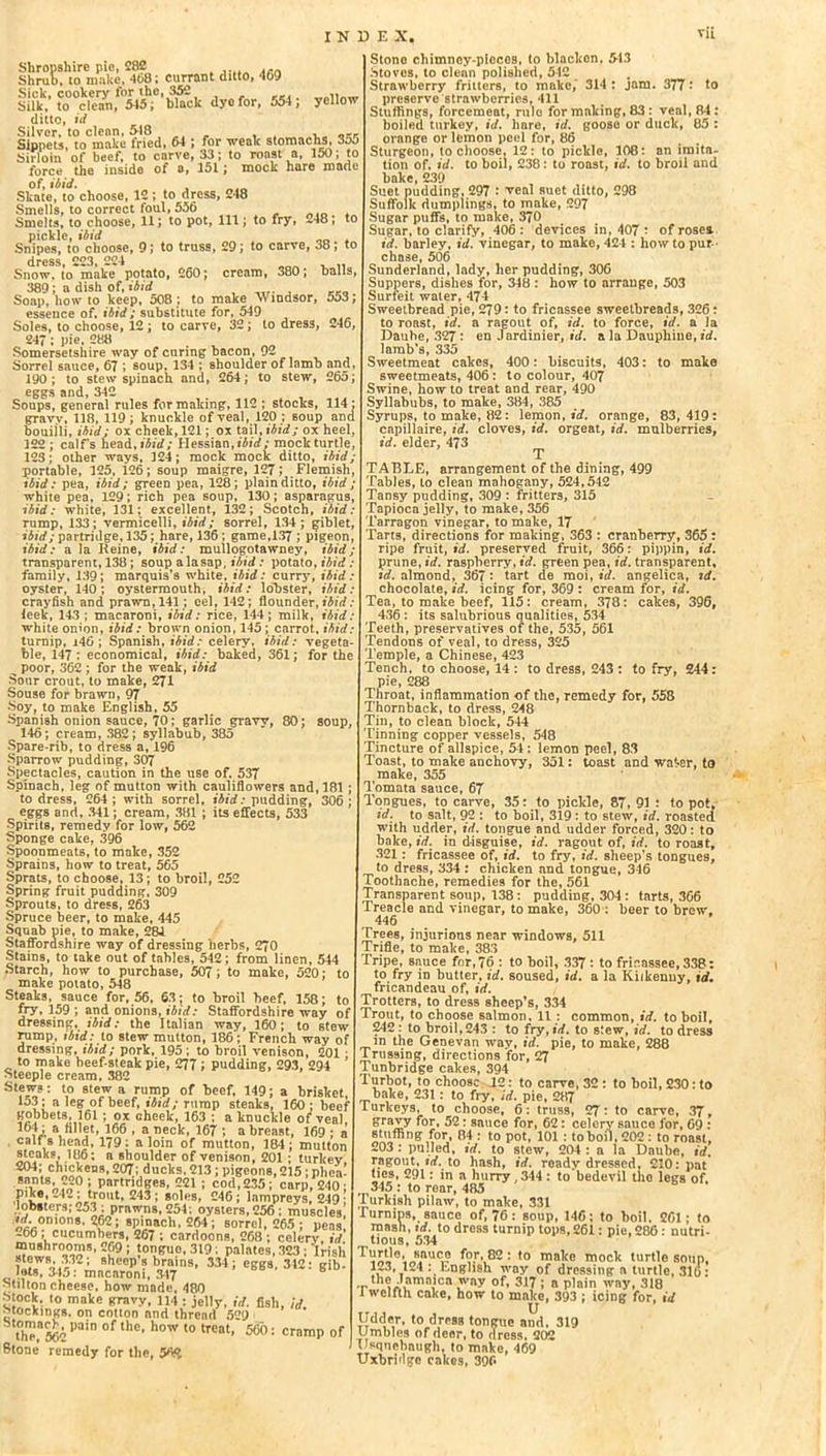 yellow Shropshire pie, 282 . Shrub, to make, 408; currant ditto, 409 Sick, cookery for the, 352 Silk, to clean, 545; black dyo for, 554; ditto, id Silver, to clean, 518 , _-r Sippets, to make fried, 64 ; for weak stomachs, 3jo Sirloin of beef, to carve, 33; to roast a, 150; to force the inside of a, 151; mock hare made of, ibid. Skate, to choose, 12 ; to dress, 248 Smells, to correct foul, 556 Smelts, to choose, 11; to pot, 111; to fry, -48; to pickle, ibid . Snipes, to choose, 9; to truss, 29; to carve, 38; to dress 223, 224 Snow, to malTe potato, 260; cream, 380; balls 389 ; a dish of, ibid Soap, how to keep, 508 ; to make >> indsor, 553 essence of, ibid; substitute for, 549 Soles, to choose, 12 ; to carve, 32; to dress, 246 247 : pie, 288 Somersetshire way of curing bacon, 92 Sorrel sauce, 67 ; soup, 134 ; shoulder of lamb and 190 ; to stew spinach and, 264; to stew, 265 eggs and, 342 Soups, general rules for making, 112 ; stocks, 114 gravy, 118, 119; knuckle of veal, 120 ; soup and bouijli, ibid; ox cheek, 121; ox tail, ibid; ox heel, 322 ; calfs head, ibid; Hessian,ibid; mock turtle 123; other ways, 124; mock mock ditto, ibid portable, 125, 126; soup maigre, 127; Flemish, ibid: pea, ibid; green pea, 128; plain ditto, ibid; white pea, 129; rich pea soup, 130; asparagus ibid: white, 131; excellent, 132; Scotch, ibid. rump, 133; vermicelli, ibid; sorrel, 134; giblet, ibid; partridge, 135; hare, 136 ; game,137 ; pigeon, ibid: a la Reine, ibid: mullogotawney, ibid> transparent, 138; soup alasap, ibid : potato, ibid : family, 139; marquis’s white, ibid: curry, ibid: oyster, 140; oystermouth, ibid: lobster, ibid: crayfish and prawn, 141; eel, 142; flounder, ibid: leek, 143 ; macaroni, ibid: rice, 144; milk, ibid: white onion, ibid: brown onion, 145; carrot, ibid: turnip, i46 ; Spanish, ibid: celery, ibid: vegeta- ble, 147 : economical, ibid: baked, 361; for the ^ poor, 362 ; for the weak, ibid Sour crout, to make, 271 Souse for brawn, 97 Soy, to make English, 55 Spanish onion sauce, 70; garlic gravy, 80; soup, 146; cream, 382; syllabub, 385 Spare-rib, to dress a, 196 Sparrow pudding, 307 Spectacles, caution in the use of, 537 Spinach, leg of mutton with cauliflowers and, 181 to dress, 264 ; with sorrel, ibid: pudding, 306 ; eggs and, 341; cream, 381 ; its effects, 533 Spirits, remedy for low, 562 Sponge cake, 396 Spoonmeats, to make, 352 Sprains, how to treat, 565 Sprats, to choose, 13; to broil, 252 Spring fruit pudding, 309 Sprouts, to dress, 263 Spruce beer, to make, 445 Squab nie, to make, 284 Staffordshire way of dressing herbs, 270 Stains, to take out of tables, 542; from linen, 544 Starch, how to purchase, 507; to make, 520; to make potato, 548 Steaks, sauce for, 56, 63; to broil beef, 158; to fry, 159 ; and onions, ibid: Staffordshire way of dressing, ibid: the Italian way, 160; to stew rump, ibid: to stew mutton, 186; French way of dressing, ibid; pork, 195; to broil venison, 201 to make beef-steak pie, 277 i pudding, 293, 294 ’ Steeple cream, 382 Stew?; to stew a rump of beef, 149; a brisket 153; a leg of beef, ibid; rump steaks, 160 ; beef gobbets, 161 ; ox cheek, 163 ; a knuckle of veal. 164; a fillet, 166 , a neck, 167; abreast, 169; :j, * 1'J{J ’ “ hcck, io/ , a oreast, io9 ; a calf s head, 179: a loin of mutton, 184; mutton steaks, 186: a shoulder of venison, 201 ; turkey 204; chickens, 207; ducks, 213; pigeons, 215; nhea- s?,s-220 ; partridges, 221 ; cod,235; carp, 240 • pike, .42 ; trout, 243; soles, 246; lampreys, 249 ' lobsters; 253 ; prawns, 254; oysters, 256; muscles’ onions. 262; spinach. 264; sorrel, 265; peas’ 266 ; cucumbers, 267 ; cardoons, 268 ; celery id mushrooms, 269 ; tonguo,3l9; palntes, 323 ;'Irish l^r'ni'F2' sheep ? brains, 334; eggs, 312: gib- J»t8, 345: macaroni, 347 Milton cheese, how made, 480 block, to make gravy, 114 : jelly, id. fish, id stockings, on cotton and thread 529 thT»52 Pa''n °f the' h0W 10 trcat> 5®0: cramP of Stone remedy for the, 56$ Stono chimney-pieces, to blacken, 513 Stoves, to clean polished, 512 Strawberry fritters, to make, 314 : jam. 377: to preserve strawberries, 411 Stuffings, forcemeat, rule for making, 83 : veal, 84: boiled turkey, id. hare, id. goose or duck, 85 : orange or lemon peel for, 86 Sturgeon, to choose, 12; to pickle, 108; an imita- tion of, id. to boil, 238: to roast, id. to broil and bake, 239 Suet pudding, 297 : veal suet ditto, 298 Suffolk dumplings, to make, 297 Sugar puffs, to make, 370 Sugar, to clarify, 406 : devices in, 407 ■ of rosea id. barley, id. vinegar, to make, 424 : how to pur - chase, 506 Sunderland, lady, her pudding, 306 Suppers, dishes for, 348 : how to arrange, 503 Surfeit water, 474 Sweetbread pie, 279: to fricassee sweetbreads, 326: to roast, id. a ragout of, id. to force, id. a la Daube, 327: en Jardinier, id. a la Dauphine, id. lamb’s, 335 Sweetmeat cakes, 400; biscuits, 403: to make sweetmeats, 406 ; to colour, 407 Swine, how to treat and rear, 490 Syllabubs, to make, 384, 385 Syrups, to make, 82: lemon, id. orange, 83, 419: capillaire, id. cloves, id. orgeat, id. mulberries, id. elder, 473 T TABLE, arrangement of the dining, 499 Tables, to clean mahogany, 524,542 Tansy pudding, .309 : fritters, 315 Tapioca jelly, to make, 356 Tarragon vinegar, to make, 17 Tarts, directions for making, 363 : cranberry, 365 : ripe fruit, id. preserved fruit, 366: pippin, id. prune, id. raspberry, id. green pea, id. transparent, id. almond, 367: tart de moi, id. angelica, id. chocolate, id. icing for, 369 : cream for, id. Tea, to make beef, 115: cream, 378: cakes, 396, 436 : its salubrious qualities, 534 Teeth, preservatives of the, 535, 561 Tendons of veal, to dress, 325 Temple, a Chinese, 423 Tench, to choose, 14 : to dress, 243 : to fry, 244: pie, 288 Throat, inflammation of the, remedy for, 558 Thornback, to dress, 248 Tin, to clean block, 544 Tinning copper vessels, 548 Tincture of allspice, 54 : lemon peel, 83 Toast, to make anchovy, 351: toast and wa^er, to make, 355 Tomata sauce, 67 Tongues, to carve, 35: to pickle, 87, 91 : to pot, id. to salt, 92 : to boil, 319: to stew, id. roasted with udder, id. tongue and udder forced, 320: to bake, id. in disguise, id. ragout of, id. to roast, 321: fricassee of, id. to fry, id. sheep’s tongues, to dress, 334 : chicken and tongue, 346 Toothache, remedies for the, 561 Transparent soup, 138: pudding, 304: tarts, 366 Treacle and vinegar, to make, 360 : beer to brew, 446 Trees, injurious near windows, 511 Trifle, to make, 383 Tripe, sauce for, 76 : to boil, 337 : to fricassee, 338: to fry in butter, id. soused, id. a la Kilkenny, id. fricandeau of, id. Trotters, to dress sheep’s, 334 Trout, to choose salmon, 11 : common, id. to boil, 242 : to broil, 243 : to fry, id. to stew, id. to dress m the Genevan wav, id. pie, to make, 288 Trussing, directions for, 27 Tunbridge cakes, 394 Turbot, to choose J.2: to carve, 32 : to boil, 230: to bake, 231: to fry, id. pie, 287 Furkeys, to choose, 6; truss, 27: to carve, 37, gravy for, 52: sauce for, 62: celery sauce for, 69 : stuffing for, 84 : to pot, 101 : to boil, 202: to roast, -03 : pulled, id. to stew, 204 : a la Daube, id. ragout, id. to hash, id. roady dressed, £10: pat ties, 291: in a hurry ,344 : to bedevil the legs of. 345 : to rear, 485 Turkish pilaw, to make, 331 rurnins, sauce of, 76: soup, 146; to boil, 261; to mash, id. to dress turnip tops, 261: pie, 286 : nutri- tious, 534 ' to make mock turtle soup, *23* 124 : English way of dressing a turtle, 316: the Jamaica way of, 317; a plain way, 318 l welfth cake, how to make, 393 ; icing for, id Udder, to dress tongue and, 319 Umbles of deer, to dress, 202 Usquebaugh, to make, 469 Uxbridge cakes, 396