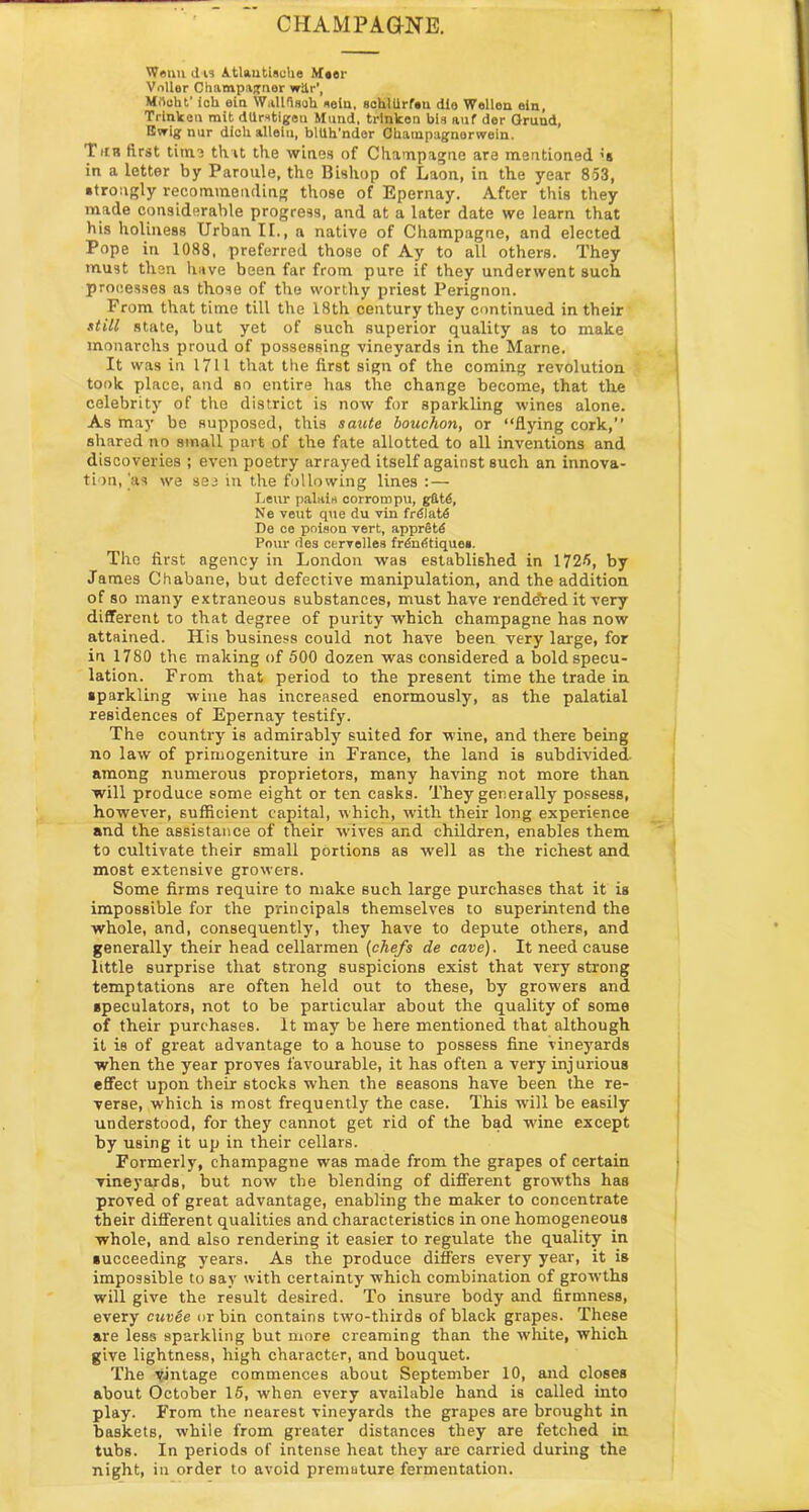 CHAMPAGNE. Wenn d is Atlautisohe M«er Vnllor Champaunor wilr', Mrtoht' ioh ein W.illfisoh seiu, schllirfen dia Wallen ein, Trinken mit dUrstigen Mund, trlnken bla auf der Gruud, Gvrig nur dioh allele, blllh'nder Cbampagnarwein. Tub first time that the wines of Champagne are mentioned ;s in a letter by Paroule, the Bishop of Laon, in the year 853, strongly recommending those of Epernay. After this they made considerable progress, and at a later date we learn that bis holiness Urban II., a native of Champagne, and elected Pope in 1088, preferred those of Ay to all others. They must then have been far from pure if they underwent such processes as those of the worthy priest Perignon. From that time till the 18th century they continued in their still state, but yet of such superior quality as to make monarchs proud of possessing vineyards in the Marne. It was in 1711 that the first sign of the coming revolution took place, and so entire has the change become, that the celebrity of the district is now for sparkling wines alone. As may be supposed, this saute bouchon, or “flying cork,’’ shared no small part of the fate allotted to all inventions and discoveries ; even poetry arrayed itself against such an innova- tion,'as we see in the following lines : — Leur palais corrompu, gftt6, Ne veut que du vin frdlat6 De ee poison vert, apprStd Pour des eervelles frdn<5tiquea. The first agency in London was established in 1725, by James Chabane, but defective manipulation, and the addition of so many extraneous substances, must have rendered it very different to that degree of purity which champagne has now attained. His business could not have been very large, for in 1780 the making of 500 dozen was considered a bold specu- lation. From that period to the present time the trade in sparkling wine has increased enormously, as the palatial residences of Epernay testify. The country is admirably suited for wine, and there being no law of primogeniture in France, the land is subdivided- among numerous proprietors, many having not more than will produce some eight or ten casks. They generally possess, however, sufficient capital, which, with their long experience and the assistance of their wives and children, enables them to cultivate their small portions as well as the richest and most extensive growers. Some firms require to make such large purchases that it is impossible for the principals themselves to superintend the whole, and, consequently, they have to depute others, and generally their head cellarmen (chefs de cave). It need cause little surprise that strong suspicions exist that very strong temptations are often held out to these, by growers and speculators, not to be particular about the quality of some of their purchases. It may be here mentioned that although it is of great advantage to a house to possess fine vineyards when the year proves favourable, it has often a very inj urious effect upon their stocks when the seasons have been the re- verse, which is most frequently the case. This will be easily understood, for they cannot get rid of the bad wine except by using it up in their cellars. Formerly, champagne was made from the grapes of certain vineyards, but now the blending of different growths has proved of great advantage, enabling the maker to concentrate their different qualities and characteristics in one homogeneous whole, and also rendering it easier to regulate the quality in succeeding years. As the produce differs every year, it is impossible to say with certainty which combination of growths will give the result desired. To insure body and firmness, every cuv6e or bin contains two-thirds of black grapes. These are less sparkling but more creaming than the white, which give lightness, high character, and bouquet. The vintage commences about September 10, and closes about October 15, when every available hand is called into play. From the nearest vineyards the grapes are brought in baskets, while from greater distances they are fetched in tubs. In periods of intense heat they are carried during the night, in order to avoid premature fermentation.