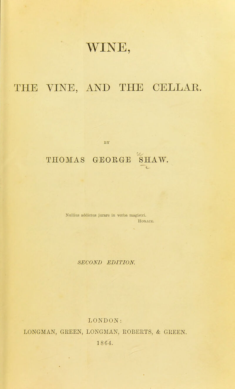 WINE, THE VINE, AND TITE CELLAR. THOMAS GEOEGE SHAW. Nullius addictus jurare in verba magistri. Hoiiace. SECOND EDITION. LONDON: LONGMAN, GREEN, LONGMAN, ROBERTS, & GREEN. 1 8 G4.