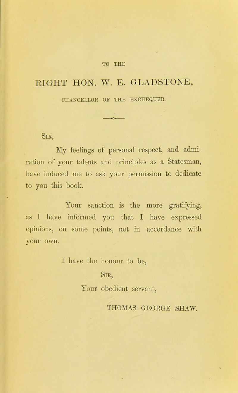 TO THE EIGHT HON. W. E. GLADSTONE, CHANCELLOR OF THE EXCHEQUER. Sir, My feelings of personal respect, and admi- ration of your talents and principles as a Statesman, have induced me to ask your permission to dedicate to you this book. Your sanction is the more gratifying, as I have informed you that I have expressed opinions, on some points, not in accordance with your own. I have the honour to be, Sir, Your obedient servant, THOMAS GEORGE SHAW.