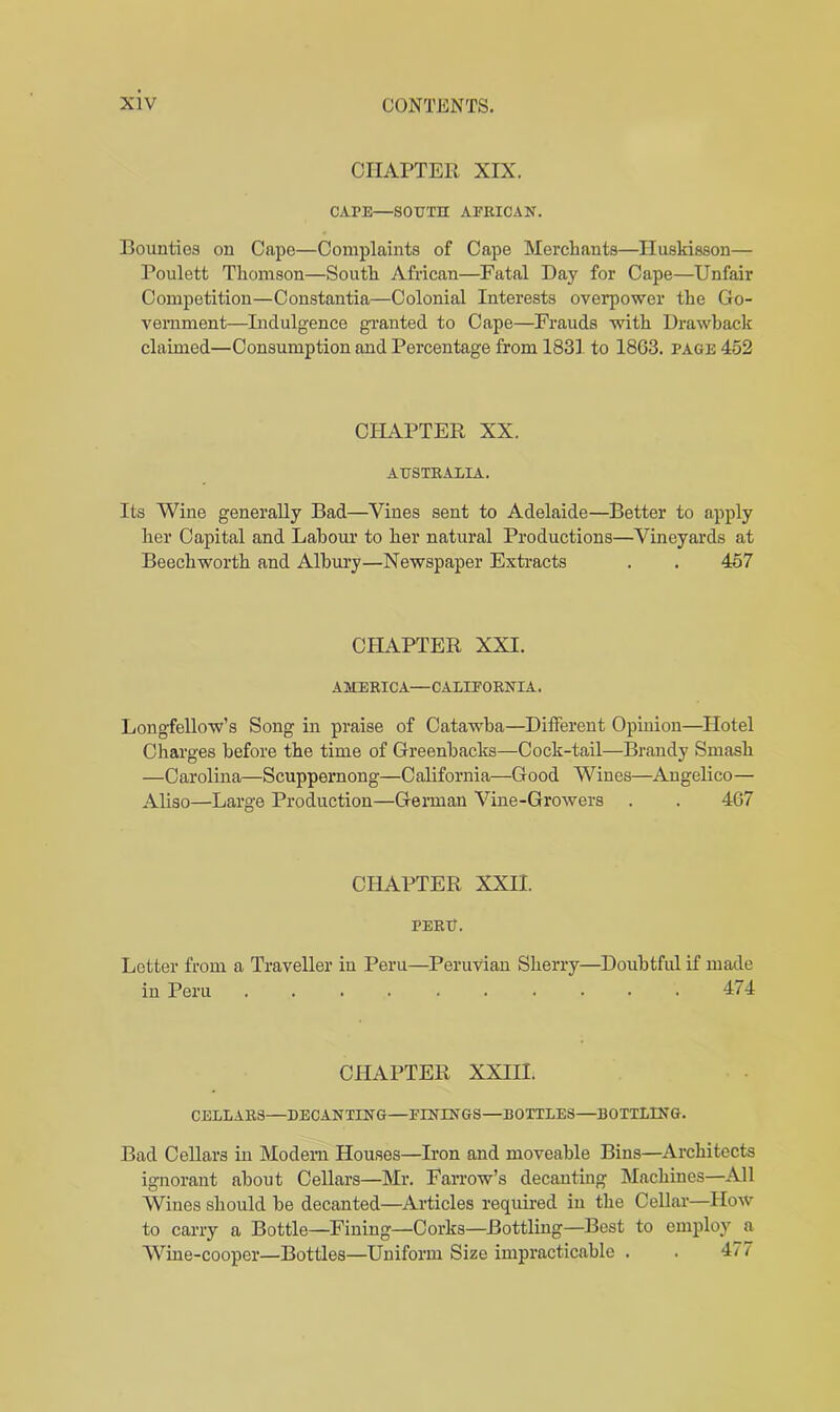 CHAPTER XIX. CAPE—SOUTH AFRICAN. Bounties on Cape—Complaints of Cape Merchants—Iluskisson— Poulett Thomson—South African—Fatal Day for Cape—Unfair Competition—Constantia—Colonial Interests overpower the Go- vernment—Indulgence granted to Cape—Frauds with Drawback claimed—Consumption and Percentage from 1831. to 1863. page 452 CHAPTER XX. AUSTRALIA. Its Wine generally Bad—Vines sent to Adelaide—Better to apply her Capital and Labour to her natural Productions—Vineyards at Beech worth and Albury—Newspaper Extracts . . 457 CHAPTER XXI. AMERICA—CALIFORNIA. Longfellow’s Song in praise of Catawba—Different Opinion—Hotel Charges before the time of Greenbacks—Cock-tail—Brandy Smash —Carolina—Scuppernong—California—Good Wines—Angelico— Aliso—Large Production—German Vine-Growers . . 467 CHAPTER XXII. PERU. Letter from a Traveller in Peru—Peruvian Sherry—Doubtful if made in Peru 474 CHAPTER XXIII. CELLARS—DECANTING—FININGS—BOTTLES—BOTTLING. Bad Cellars in Modem Houses—Iron and moveable Bins—Architects ignorant about Cellars—Mr. Farrow’s decanting Machines—All Wines should be decanted—Articles required in the Cellar—How to carry a Bottle—Fining—Corks—Bottling—Best to employ a Wine-cooper—Bottles—Uniform Size impracticable . . 4/7