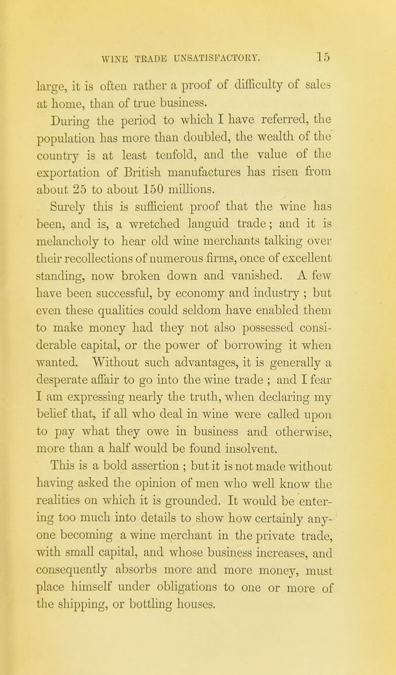 large, it is often rather a proof of difficulty of sales at home, than of true business. During the period to which I have referred, the population has more than doubled, the wealth of the country is at least tenfold, and the value of the exportation of British manufactures has risen from about 25 to about 150 millions. Surely this is sufficient proof that the wine has been, and is, a wretched languid trade; and it is melancholy to hear old wine merchants talking over their recollections of numerous firms, once of excellent standing, now broken down and vanished. A few have been successful, by economy and industry ; but even these qualities could seldom have enabled them to make money had they not also possessed consi- derable capital, or the power of borrowing it when wanted. Without such advantages, it is generally a desperate affair to go into the wine trade ; and I fear I am expressing nearly the truth, when declaring my belief that, if all who deal in wine were called upon to pay what they owe in business and otherwise, more than a half would be found insolvent. This is a bold assertion ; but it is not made without having asked the opinion of men who well know the realities on which it is grounded. It would be enter- ing too much into details to show how certainly any- one becoming a wine merchant in the private trade, with small capital, and whose business increases, and consequently absorbs more and more money, must place himself under obligations to one or more of the shipping, or bottling houses.