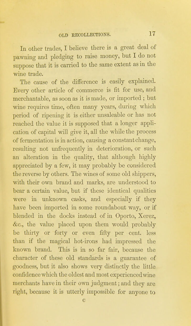 OLD RECOLLECTIONS. In other trades, I believe there is a great deal ol pawning and pledging to raise money, but I do not suppose that it is carried to the same extent as in the wine trade. The cause of the difference is easily explained. Eveiy other article of commerce is lit for use, and merchantable, as soon as it is made, or imported ; but wine requires time, often many years, during which period of ripening it is either unsaleable or has not reached the value it is supposed that a longer appli- cation of capital will give it, all the while the process of fermentation is in action, causing a constant change, resulting not unfrequently in deterioration, or such an alteration in the quality, that although highly appreciated by a few, it may probably be considered the reverse by others. The wines of some old shippers, with their own brand and marks, are understood to bear a certain value, but if these identical qualities were in unknown casks, and especially if they have been imported in some roundabout way, or if blended in the docks instead of in Oporto, Xerez, &c., the value placed upon them would probably be thirty or forty or even fifty per cent, less than if the magical hot-irons had impressed the known brand. This is in so far fair, because the character of these old standards is a guarantee of goodness, but it also shows very distinctly the little confidence which the oldest and most experienced wine merchants have in their own judgment; and they are right, because it is utterly impossible for anyone to c