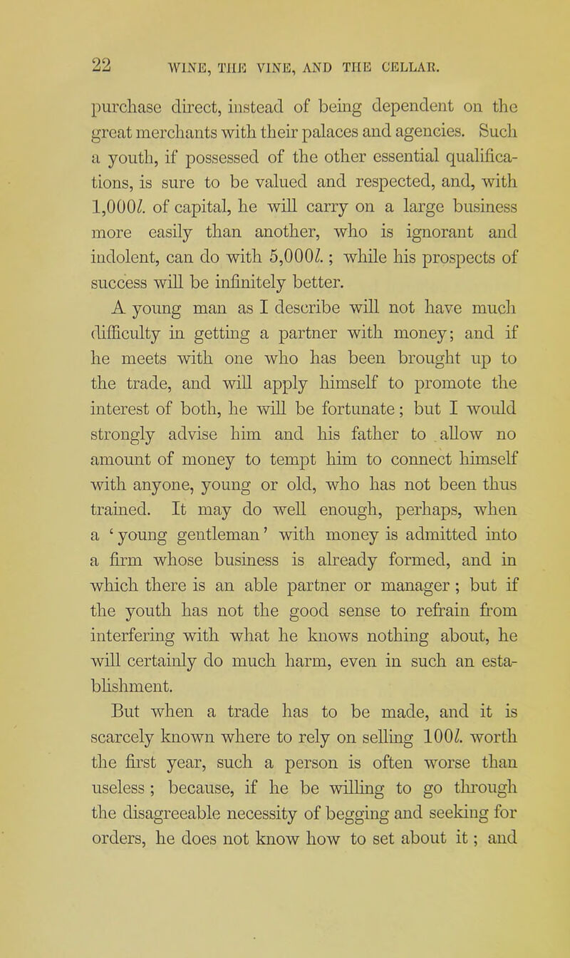 purchase direct, instead of being dependent on the great merchants with their palaces and agencies. Such a youth, if possessed of the other essential qualifica- tions, is sure to be valued and respected, and, with 1,000/. of capital, he will carry on a large business more easily than another, who is ignorant and indolent, can do with 5,000/.; while his prospects of success will be infinitely better. A young man as I describe will not have much difficulty in getting a partner with money; and if he meets with one who has been brought up to the trade, and will apply himself to promote the interest of both, he will be fortunate; but I would strongly advise him and his father to allow no amount of money to tempt him to connect himself with anyone, young or old, who has not been thus trained. It may do well enough, perhaps, when a ‘ young gentleman ’ with money is admitted into a firm whose business is already formed, and in which there is an able partner or manager ; but if the youth has not the good sense to refrain from interfering with what he knows nothing about, he will certainly do much harm, even in such an esta- blishment. But when a trade has to be made, and it is scarcely known where to rely on selling 100/. worth the first year, such a person is often worse than useless ; because, if he be willing to go through the disagreeable necessity of begging and seeking for orders, he does not know how to set about it; and