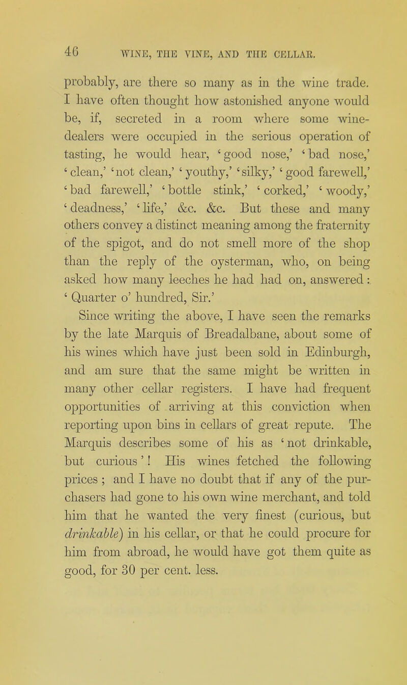 probably, are there so many as in the wine trade. I have often thought how astonished anyone would be, if, secreted in a room where some wine- dealers were occupied in the serious operation of tasting, he would hear, ‘ good nose,’ ‘ bad nose,’ ‘clean,’ ‘not clean,’ ‘ youthy,’ ‘silky,’ ‘good farewell,’ ‘ bad farewell,’ ‘ bottle stink,’ ‘ corked,’ ‘ woody,’ ‘ deadness,’ ‘ life,’ &c. &c. But these and many others convey a distinct meaning among the fraternity of the spigot, and do not smell more of the shop than the reply of the oysterman, who, on being asked how many leeches he had had on, answered : ‘ Quarter o’ hundred, Sir.’ Since writing the above, I have seen the remarks by the late Marquis of Breadalbane, about some of his wines which have just been sold in Edinburgh, and am sure that the same might be written in many other cellar registers. I have had frequent opportunities of arriving at this conviction when reporting upon bins in cellars of great repute. The Marquis describes some of his as ‘ not drinkable, but curious ’! His wines fetched the following- prices ; and I have no doubt that if any of the pur- chasers had gone to his own wine merchant, and told him that he wanted the very finest (curious, but drinkable) in his cellar, or that he could procure for him from abroad, he would have got them quite as good, for 30 per cent. less.