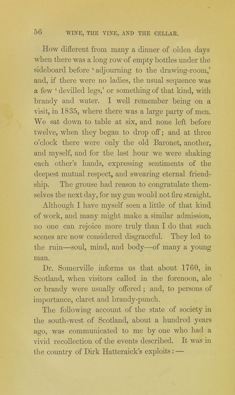 How different from many a dinner of olden days wlien there was a long row of empty bottles under the sideboard before ‘ adjourning to the drawing-room,’ and, if there were no ladies, the usual sequence was a few ‘ devilled legs,’ or something of that kind, with brandy and water. I well remember being on a visit, in 1835, where there was a large party of men. We sat down to table at six, and none left before twelve, when they began to drop off; and at three o’clock there were only the old Baronet, another, and myself, and for the last hour we were shaking each other’s hands, expressing sentiments of the deepest mutual respect, and swearing eternal friend- ship. The grouse had reason to congratulate them- selves the next day, for my gun would not fire straight. Although I have myself seen a little of that kind of work, and many might make a similar admission, no one can rejoice more truly than I do that such scenes are now considered disgraceful. They led to the ruin—soul, mind, and body—of many a young man. Hr. Somerville informs us that about 1760, in Scotland, when visitors called in the forenoon, ale or brandy were usually offered ; and, to persons of importance, claret and brandy-punch. The following account of the state of society in the south-west of Scotland, about a hundred years ago, was communicated to me by one who had a vivid recollection of the events described. It was in the country of Dirk Hatteraick’s exploits : —