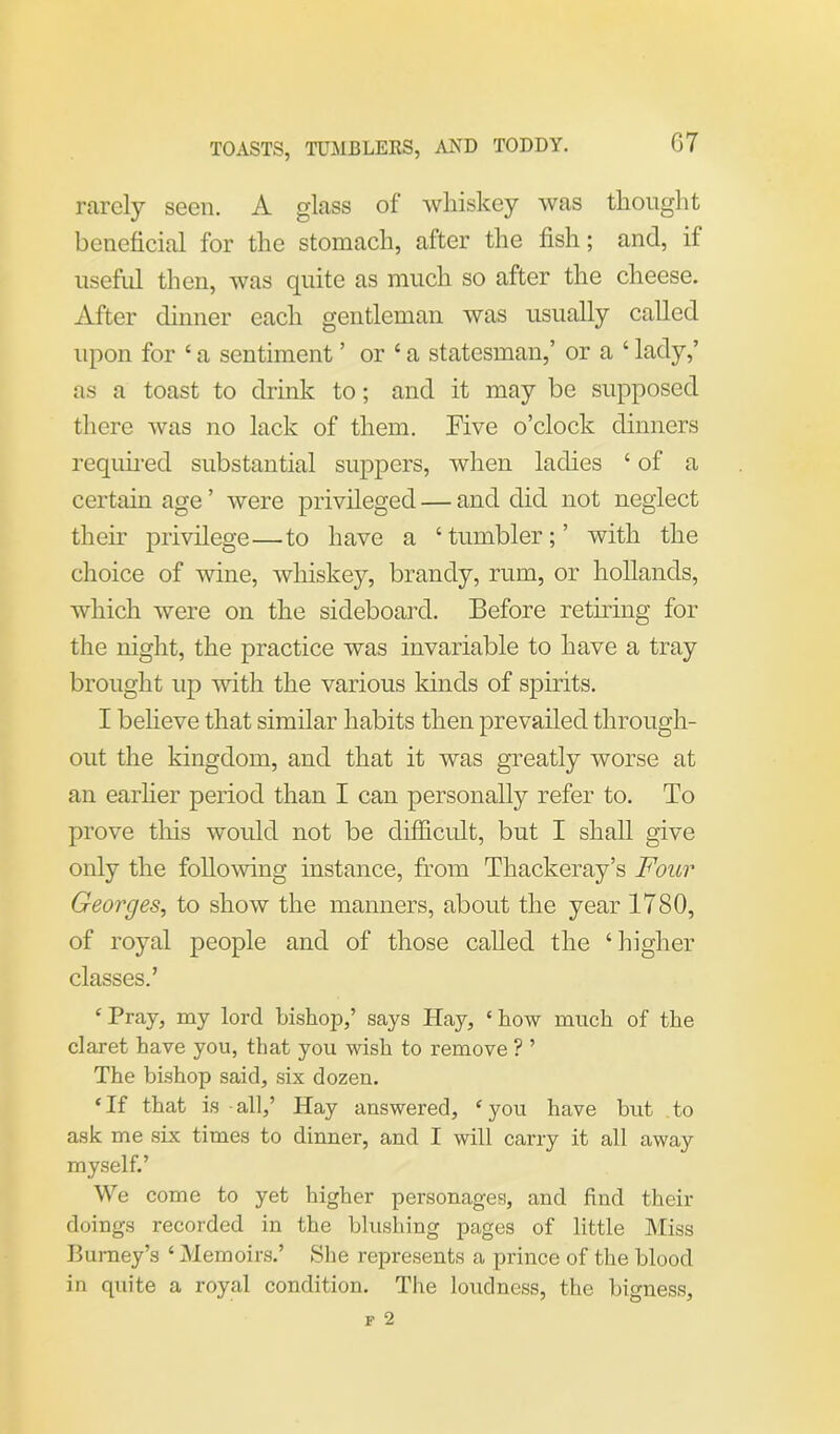 TOASTS, TUMBLERS, AND TODDY. rarely seen. A glass of whiskey was thought beneficial for the stomach, after the fish; and, if useful then, was quite as much so after the cheese. After dinner each gentleman was usually called upon for ‘ a sentiment ’ or‘a statesman,’ or a ‘ lady,’ as a toast to drink to; and it may be supposed there was no lack of them, rive o’clock dinners required substantial suppers, when ladies ‘ of a certain age ’ were privileged — and did not neglect their privilege—to have a ‘tumbler;’ with the choice of wine, whiskey, brandy, rum, or hollands, which were on the sideboard. Before retiring for the night, the practice was invariable to have a tray brought up with the various lands of spirits. I believe that similar habits then prevailed through- out the kingdom, and that it was greatly worse at an earlier period than I can personally refer to. To prove tliis would not be difficult, but I shall give only the following instance, from Thackeray’s Four Georges, to show the manners, about the year 1780, of royal people and of those called the ‘higher classes.’ £ Pray, my lord bishop,’ says Hay, ‘ how much of the claret have you, that you wish to remove ? ’ The bishop said, six dozen. £If that is-all,’ Hay answered, £you have but to ask me six times to dinner, and I will carry it all away myself.’ We come to yet higher personages, and find their doings recorded in the blushing pages of little Miss Burney’s ‘ Memoirs.’ She represents a prince of the blood in quite a royal condition. The loudness, the bigness.