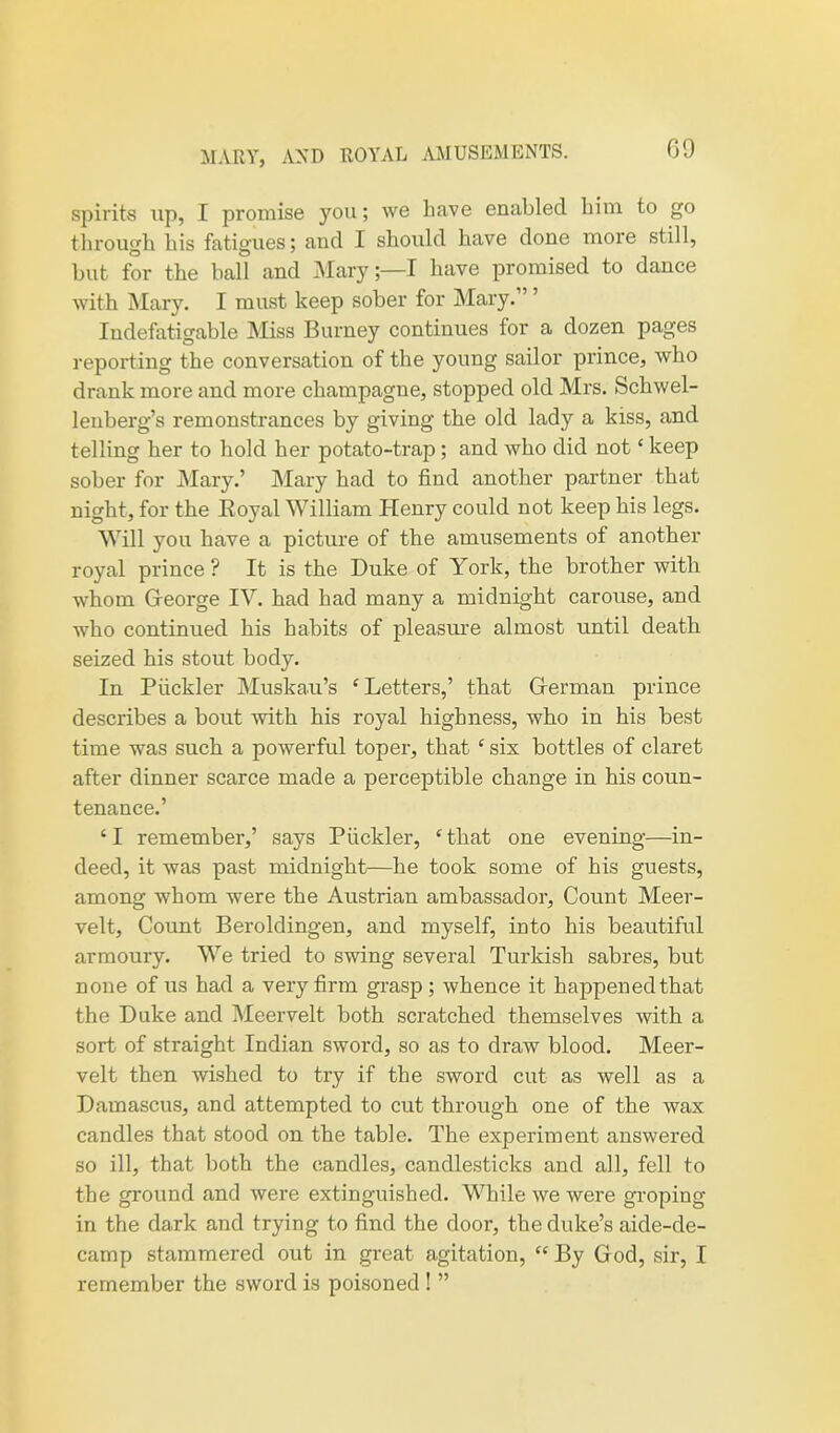 MARY, AND ROYAL AMUSEMENTS. spirits up, I promise you; we have enabled him to go through his fatigues; and I should have done more still, but for the ball and Mary;—I have promised to dance with Mary. I must keep sober for Mary. Indefatigable Miss Burney continues tor a dozen pages reporting the conversation of the young sailor prince, who drank more and more champagne, stopped old Mrs. Schwel- lenberg’s remonstrances by giving the old lady a kiss, and telling her to hold her potato-trap ; and who did not ‘ keep sober for Mary.’ Mary had to find another partner that night, for the Boyal William Henry could not keep his legs. Will you have a picture of the amusements of another royal prince ? It is the Duke of York, the brother with whom George IV. had had many a midnight carouse, and who continued his habits of pleasiue almost until death seized his stout body. In Piickler Muskau’s ‘Letters,’ that German prince describes a bout with his royal highness, who in his best time was such a powerful toper, that ‘ six bottles of claret after dinner scarce made a perceptible change in his coun- tenance.’ ‘ I remember,’ says Piickler, ‘ that one evening—in- deed, it was past midnight—he took some of his guests, among whom were the Austrian ambassador, Count Meer- velt, Count Beroldingen, and myself, into his beautiful armoury. We tried to swing several Turkish sabres, but none of us had a very firm grasp; whence it happened that the Duke and Meervelt both scratched themselves with a sort of straight Indian sword, so as to draw blood. Meer- velt then wished to try if the sword cut as well as a Damascus, and attempted to cut through one of the wax candles that stood on the table. The experiment answered so ill, that both the candles, candlesticks and all, fell to the ground and were extinguished. While we were groping in the dark and trying to find the door, the duke’s aide-de- camp stammered out in great agitation, “ By God, sir, I remember the sword is poisoned ! ”