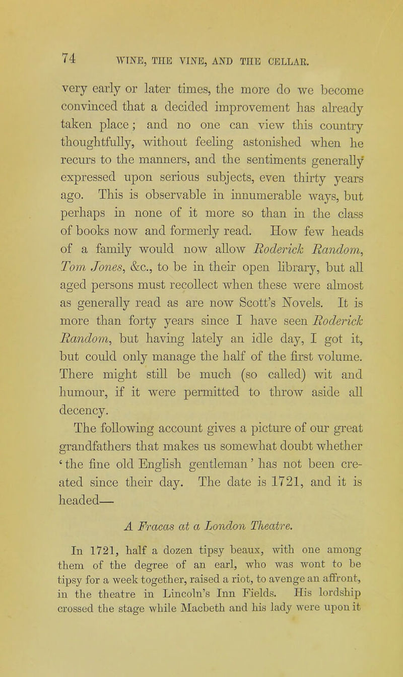 very early or later times, the more do we become convinced that a decided improvement has already taken place; and no one can view this country thoughtfully, without feeling astonished when he recurs to the manners, and the sentiments generally expressed upon serious subjects, even thirty years ago. This is observable in innumerable ways, but perhaps in none of it more so than in the class of books now and formerly read. How few heads of a family would now allow Roderick Random, Tom Jones, &c., to be in their open library, but all aged persons must recollect when these were almost as generally read as are now Scott’s Hovels. It is more than forty years since I have seen Roderick Random, but having lately an idle day, I got it, but could only manage the half of the first volume. There might still be much (so called) wit and humour, if it were permitted to throw aside all decency. The following account gives a picture of our great grandfathers that makes us somewhat doubt whether 4 the fine old English gentleman ’ has not been cre- ated since their day. The date is 1721, and it is headed— A Fracas at a London Theatre. In 1721, half a dozen tipsy beaux, with one among them of the degree of an earl, who was wont to be tipsy for a week together, raised a riot, to avenge an affront, in the theatre in Lincoln’s Inn Fields. His lordship crossed the stage while Macbeth and his lady were upon it