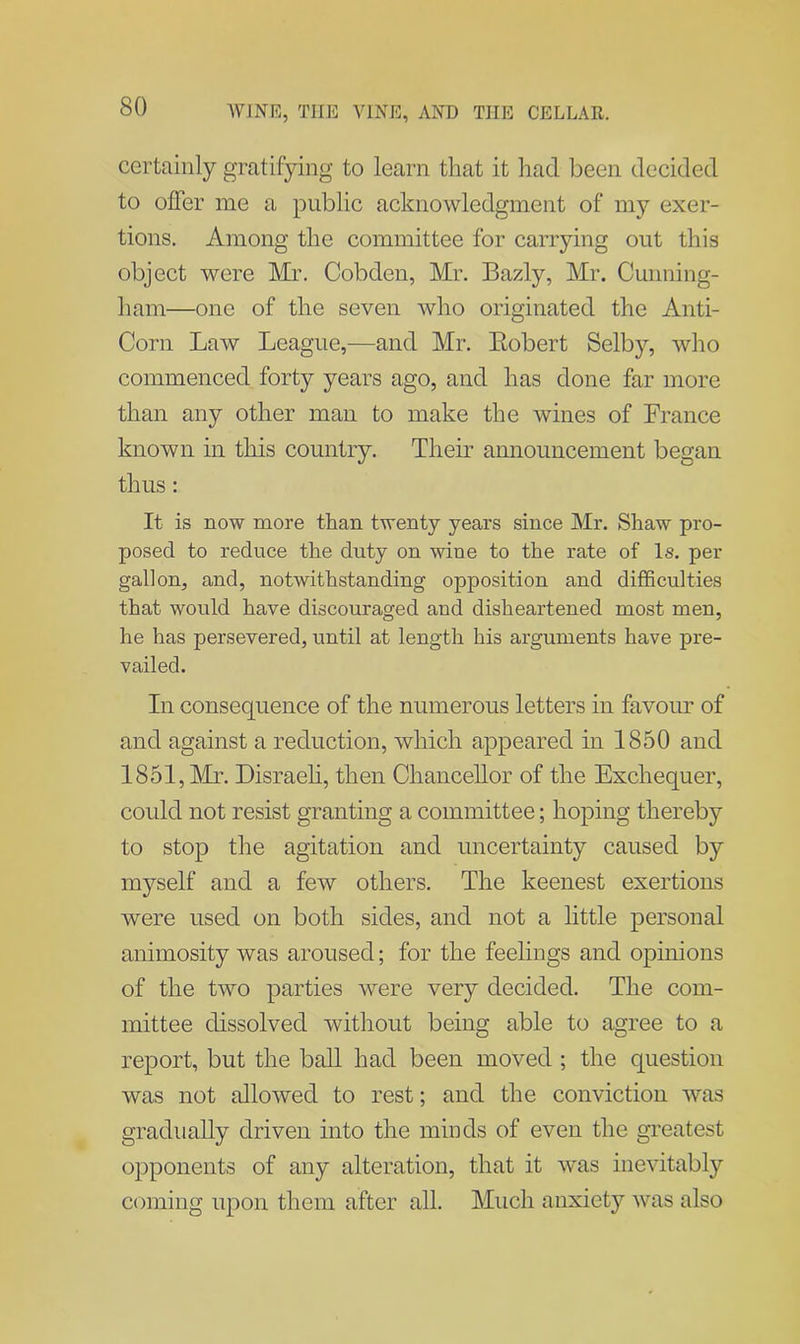 certainly gratifying to learn that it had been decided to offer me a public acknowledgment of my exer- tions. Among the committee for carrying out this object were Mr. Cobden, Mr. Bazly, Mr. Cunning- ham—one of the seven who originated the Anti- Corn Law League,—and Mr. Robert Selby, who commenced forty years ago, and has done far more than any other man to make the wines of France known in this country. Their announcement began thus : It is now more than twenty years since Mr. Shaw pro- posed to reduce the duty on wine to the rate of Is. per gallon, and, notwithstanding opposition and difficulties that would have discouraged and disheartened most men, he has persevered, until at length his arguments have pre- vailed. In consequence of the numerous letters in favour of and against a reduction, which appeared in 1850 and 1851, Mr. Disraeli, then Chancellor of the Exchequer, could not resist granting a committee; hoping thereby to stop the agitation and uncertainty caused by myself and a few others. The keenest exertions were used on both sides, and not a little personal animosity was aroused; for the feelings and opinions of the two parties were very decided. The com- mittee dissolved without being able to agree to a report, but the ball had been moved ; the question was not allowed to rest; and the conviction was gradually driven into the minds of even the greatest opponents of any alteration, that it was inevitably coming upon them after all. Much anxiety was also