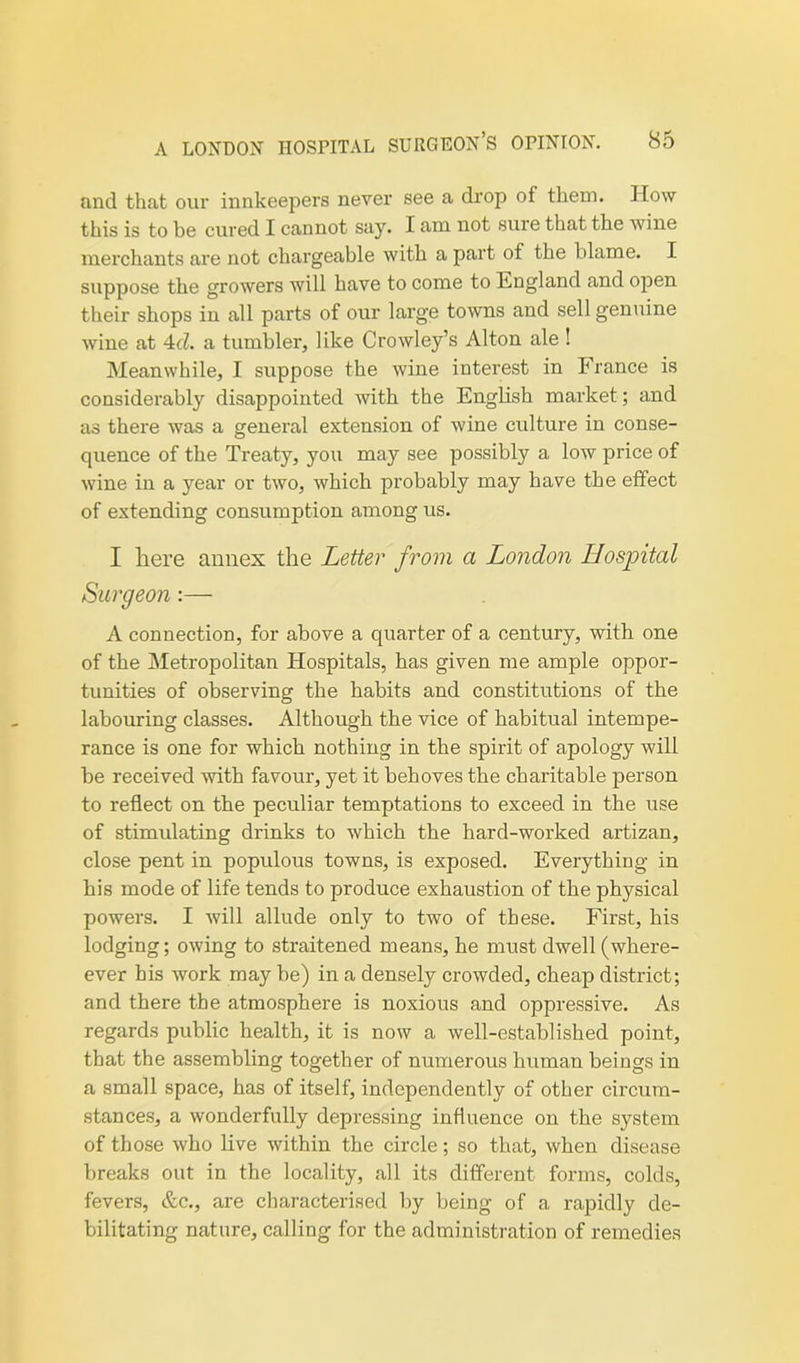 and that our innkeepers never see a drop of them. How this is to be cured I cannot say. I am not sure that the wine merchants are not chargeable with a part of the blame. I suppose the growers will have to come to England and open their shops in all parts of our large towns and sell genuine wine at 4d. a tumbler, like Crowley’s Alton ale ! Meanwhile, I suppose the wine interest in France is considerably disappointed with the English market ; and as there was a general extension of wine culture in conse- quence of the Treaty, you may see possibly a low price of wine in a year or two, which probably may have the effect of extending consumption among us. I here annex the Letter from a London Hospital Surgeon:— A connection, for above a quarter of a century, with one of the Metropolitan Hospitals, has given me ample oppor- tunities of observing the habits and constitutions of the labouring classes. Although the vice of habitual intempe- rance is one for which nothing in the spirit of apology will be received with favour, yet it behoves the charitable person to reflect on the peculiar temptations to exceed in the iise of stimulating drinks to which the hard-worked artizan, close pent in populous towns, is exposed. Everything in his mode of life tends to produce exhaustion of the physical powers. I will allude only to two of these. First, his lodging; owing to straitened means, he must dwell (where- ever his work may be) in a densely crowded, cheap district; and there the atmosphere is noxious and oppressive. As regards public health, it is now a well-established point, that the assembling together of numerous human beings in a small space, has of itself, independently of other circum- stances, a wonderfully depressing influence on the system of those who live within the circle; so that, when disease breaks out in the locality, all its different forms, colds, fevers, etc., are characterised by being of a rapidly de- bilitating nature, calling for the administration of remedies