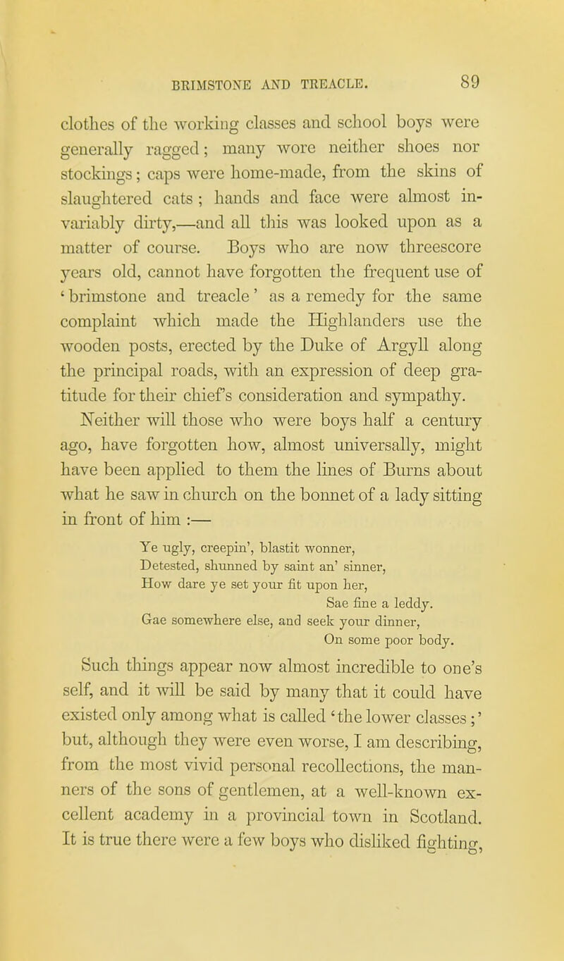 clothes of the working classes and school boys were generally ragged; many wore neither shoes nor stockings; caps were home-made, from the skins of slaughtered cats ; hands and face were almost in- variably dirty,—and all this was looked upon as a matter of course. Boys who are now threescore years old, cannot have forgotten the frequent use of ‘ brimstone and treacle ’ as a remedy for the same complaint which made the Highlanders use the wooden posts, erected by the Duke of Argyll along the principal roads, with an expression of deep gra- titude for their chiefs consideration and sympathy. Neither will those who were boys half a century ago, have forgotten how, almost universally, might have been applied to them the lines of Burns about what he saw in church on the bonnet of a lady sitting in front of him :— Ye ugly, creepin’, blastit wonner, Detested, shunned by saint an’ sinner, How dare ye set your fit upon Her, Sae fine a leddy. Gae somewhere else, and seek your dinner, On some poor body. Such things appear now almost incredible to one’s self, and it will be said by many that it could have existed only among what is called ‘the lower classes but, although they were even worse, I am describing, from the most vivid personal recollections, the man- ners of the sons of gentlemen, at a well-known ex- cellent academy in a provincial town in Scotland. It is true there were a few boys who disliked fighting