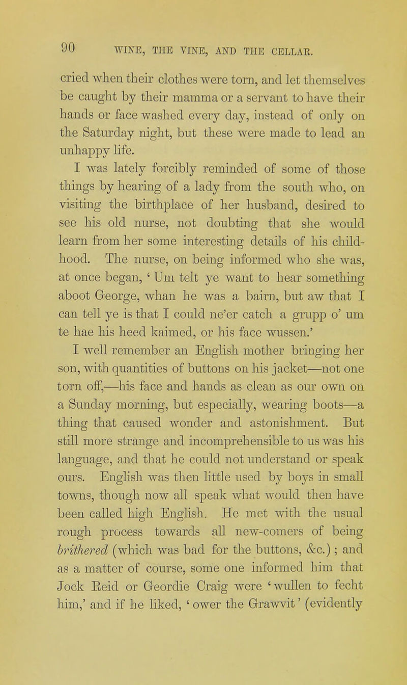 cried when their clothes were torn, and let themselves be caught by their mamma or a servant to have their hands or face washed every day, instead of only on the Saturday night, but these were made to lead an unhappy life. I was lately forcibly reminded of some of those things by hearing of a lady from the south who, on visiting the birthplace of her husband, desired to see his old nurse, not doubting that she would learn from her some interesting details of his child- hood. The nurse, on being informed who she was, at once began, ‘ Um telt ye want to hear something aboot George, whan he was a bairn, but aw that I can tell ye is that I could ne’er catch a grupp o’ um te hae his heed kaimed, or his face wussen.’ I well remember an English mother bringing her son, with quantities of buttons on his jacket—not one torn off,—his face and hands as clean as our own on a Sunday morning, but especially, wearing boots—a thing that caused wonder and astonishment. But still more strange and incomprehensible to us was his language, and that he could not understand or speak ours. English was then little used by boys in small towns, though now all speak what would then have been called high English. He met with the usual rough process towards all new-comers of being brithered (which was bad for the buttons, &c.); and as a matter of course, some one informed him that Jock Reid or Geordie Craig were ‘wullen to feclit him,’ and if he liked, ‘ ower the Grawvit ’ (evidently