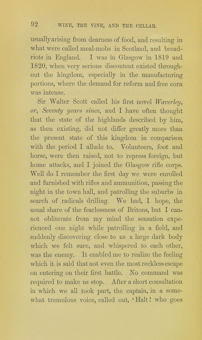 usually arising from clearness of food, and resulting in what were called meal-mobs in Scotland, and bread- riots in England. I was in Glasgow in 1819 and 1820, when very serious discontent existed through- out the kingdom, especially in the manufacturing portions, where the demand for reform and free corn was intense. Sir Walter Scott called his first novel Waver ley, or, Seventy years since, and I have often thought that the state of the highlands described by him, as then existing, did not differ greatly more than the present state of this kingdom in comparison with the period I allude to. Volunteers, foot and horse, were then raised, not to repress foreign, but home attacks, and I joined the Glasgow rifle corps. Well do I remember the first day we were enrolled and furnished with rifles and ammunition, passing the night in the town hall, and patrolling the suburbs in search of radicals drilling. We had, I hope, the usual share of the fearlessness of Britons, but I can- not obliterate from my mind the sensation expe- rienced one night while patrolling in a field, and suddenly discovering close to us a large dark body which we felt sure, and whispered to each other, was the enemy. It enabled me to realize the feeling which it is said that not even the most reckless escape on entering on them first battle. No command was required to make us stop. After a short consultation in which we all took part, the captain, in a some- what tremulous voice, called out, ‘ Halt! who goes