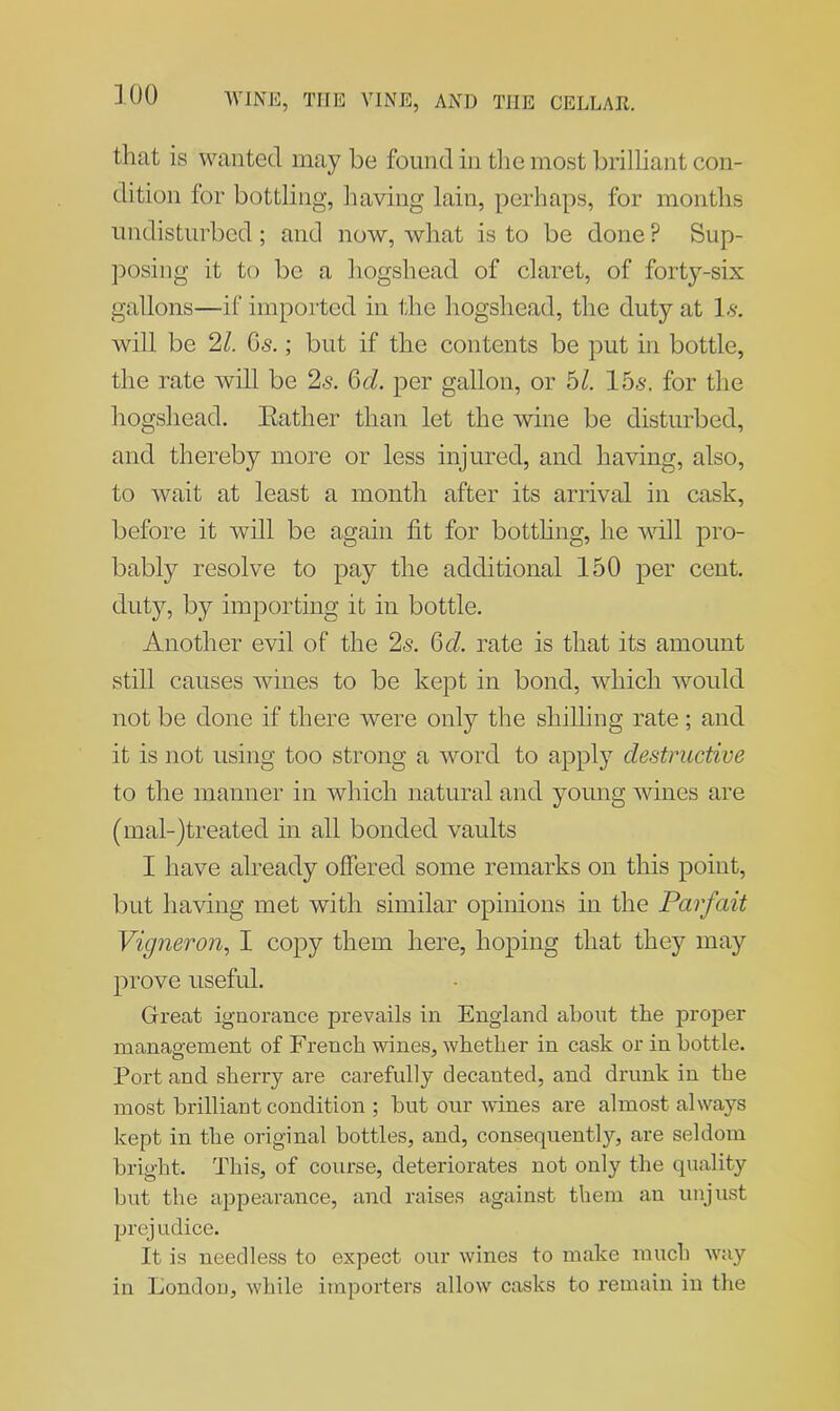 that is wanted may be found in the most brilliant con- dition for bottling, having lain, perhaps, for months undisturbed; and now, what is to be done ? Sup- posing it to be a hogshead of claret, of forty-six gallons—if imported in the hogshead, the duty at 1$. will be 21. Gs.; but if the contents be put in bottle, the rate will be 26-. Gel. per gallon, or 51. 155. for the hogshead. Eather than let the wine be disturbed, and thereby more or less injured, and having, also, to wait at least a month after its arrival in cask, before it will be again fit for bottling, he will pro- bably resolve to pay the additional 150 per cent, duty, by importing it in bottle. Another evil of the 2s. QcL. rate is that its amount still causes wines to be kept in bond, which would not be done if there were only the shilling rate; and it is not using too strong a word to apply destructive to the manner in which natural and young wines are (mal-)treated in all bonded vaults I have already offered some remarks on this point, but having met with similar opinions in the Parfciit Vigneron, I copy them here, hoping that they may prove useful. Great ignorance prevails in England about the proper management of French wines, whether in cask or in bottle. Port and sherry are carefully decanted, and drunk in the most brilliant condition ; but our wines are almost always kept in the original bottles, and, consequent!y, are seldom bright. This, of course, deteriorates not only the quality but the appearance, and raises against them an unjust prej udice. It is needless to expect our wines to make much way in London, while importers allow casks to remain in the