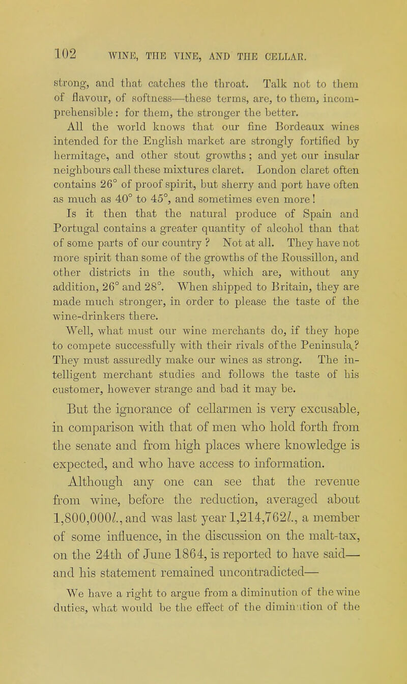 strong-, and that catches the throat. Talk not to them of flavour, of softness—these terms, are, to them, incom- prehensible : for them, the stronger the better. All the world knows that our fine Bordeaux wines intended for the English market are strongly fortified by hermitage, and other stout growths ; and yet our insular neighbours call these mixtures claret. London claret often contains 26° of proof spirit, but sherry and port have often as much as 40° to 45°, and sometimes even more! Is it then that the natural produce of Spain and Portugal contains a greater quantity of alcohol than that of some parts of our country ? Not at all. They have not more spirit than some of the growths of the Roussillon, and other districts in the south, which are, without any addition, 26° and 28°. When shipped to Britain, they are made much stronger, in order to please the taste of the wine-drinkers there. Well, what must our wine merchants do, if they hope to compete successfully with their rivals of the Peninsula.? They must assuredly make our wines as strong. The in- telligent merchant studies and follows the taste of his customer, however strange and bad it may be. But the ignorance of cellarmen is very excusable, in comparison with that of men who hold forth from the senate and from high places where knowledge is expected, and who have access to information. Although any one can see that the revenue from wine, before the reduction, averaged about 1,800,000/., and was last year 1,214,762/., a member of some influence, in the discussion on the malt-tax, on the 24th of June 1864, is reported to have said— and his statement remained nncontradicted— We have a right to argue from a diminution of the wine duties, what would be the effect of the diminution of the