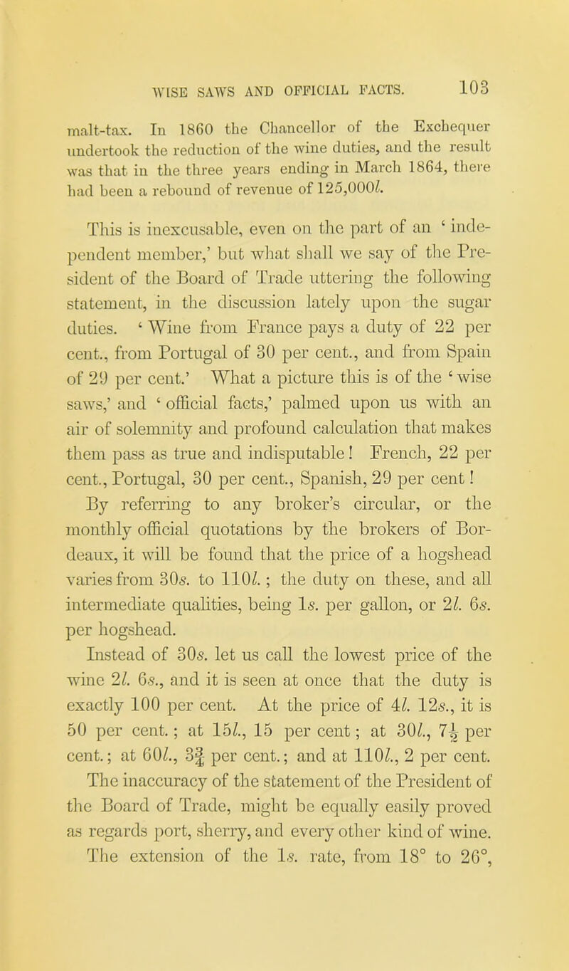 malt-tax. In 1860 the Chancellor of the Exchequer undertook the reduction of the wine duties, and the result was that in the three years ending in March 1864, there had been a rebound of revenue of 125,000/. This is inexcusable, even on the part of an ‘ inde- pendent member,’ but what shall we say of the Pre- sident of the Board of Trade uttering the following statement, in the discussion lately upon the sugar duties. ‘ Wine from France pays a duty of 22 per cent., from Portugal of 30 per cent., and from Spain of 20 per cent.’ What a picture this is of the ‘ wise saws,’ and ‘ official facts,’ palmed upon us with an air of solemnity and profound calculation that makes them pass as true and indisputable! French, 22 per cent,, Portugal, 30 per cent., Spanish, 29 per cent! By referring to any broker’s circular, or the monthly official quotations by the brokers of Bor- deaux, it will be found that the price of a hogshead varies from 305. to 110/.; the duty on these, and all intermediate qualities, being Is. per gallon, or 2/. 65. per hogshead. Instead of 30s. let us call the lowest price of the wine 21. 65., and it is seen at once that the duty is exactly 100 per cent. At the price of 4/. 125., it is 50 per cent.; at 15/., 15 per cent; at 30/., 7^ per cent.; at 60/., 3f per cent.; and at 110/., 2 per cent. The inaccuracy of the statement of the President of the Board of Trade, might be equally easily proved as regards port, sherry, and every other kind of wine. The extension of the I5. rate, from 18° to 26°,