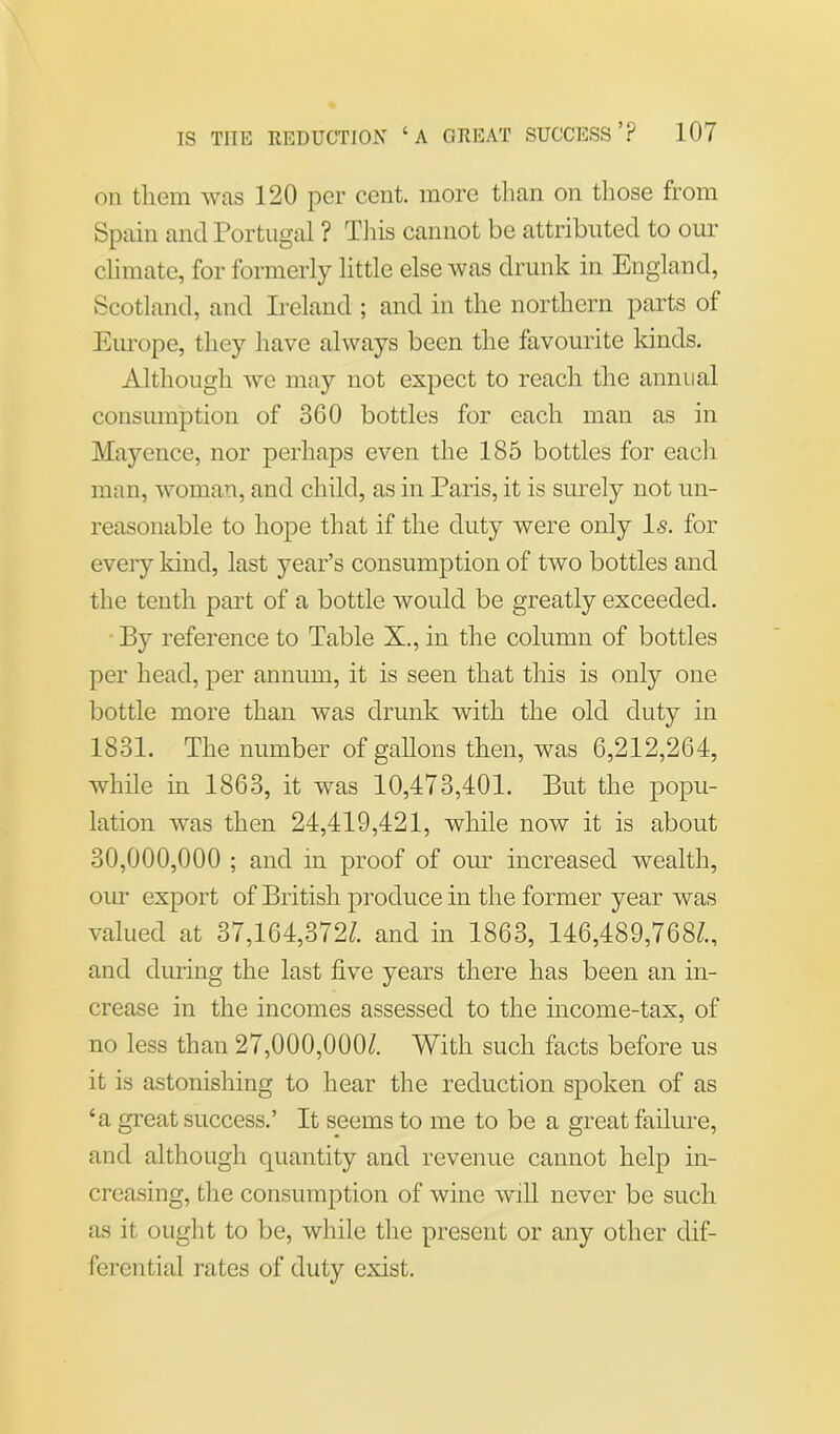 on them was 120 per cent, more than on those from Spain and Portugal ? This cannot be attributed to our climate, for formerly little else was drunk in England, Scotland, and Ireland ; and in the northern parts of Europe, they have always been the favourite kinds. Although we may not expect to reach the annual consumption of 360 bottles for each man as in Mayence, nor perhaps even the 185 bottles for each man, woman, and child, as in Paris, it is surely not un- reasonable to hope that if the duty were only Is. for every kind, last year’s consumption of two bottles and the tenth part of a bottle would be greatly exceeded. By reference to Table X., in the column of bottles per head, per annum, it is seen that this is only one bottle more than was drunk with the old duty in 1831. The number of gallons then, was 6,212,264, while in 1863, it was 10,473,401. But the popu- lation was then 24,419,421, while now it is about 30,000,000 ; and in proof of our increased wealth, our export of British produce in the former year was valued at 37,164,3727 and in 1863, 146,489,7687, and during the last five years there has been an in- crease in the incomes assessed to the income-tax, of no less than 27,000,0007 With such facts before us it is astonishing to hear the reduction spoken of as ‘a great success.’ It seems to me to be a great failure, and although quantity and revenue cannot help in- creasing, the consumption of wine will never be such as it ought to be, while the present or any other dif- ferential rates of duty exist.