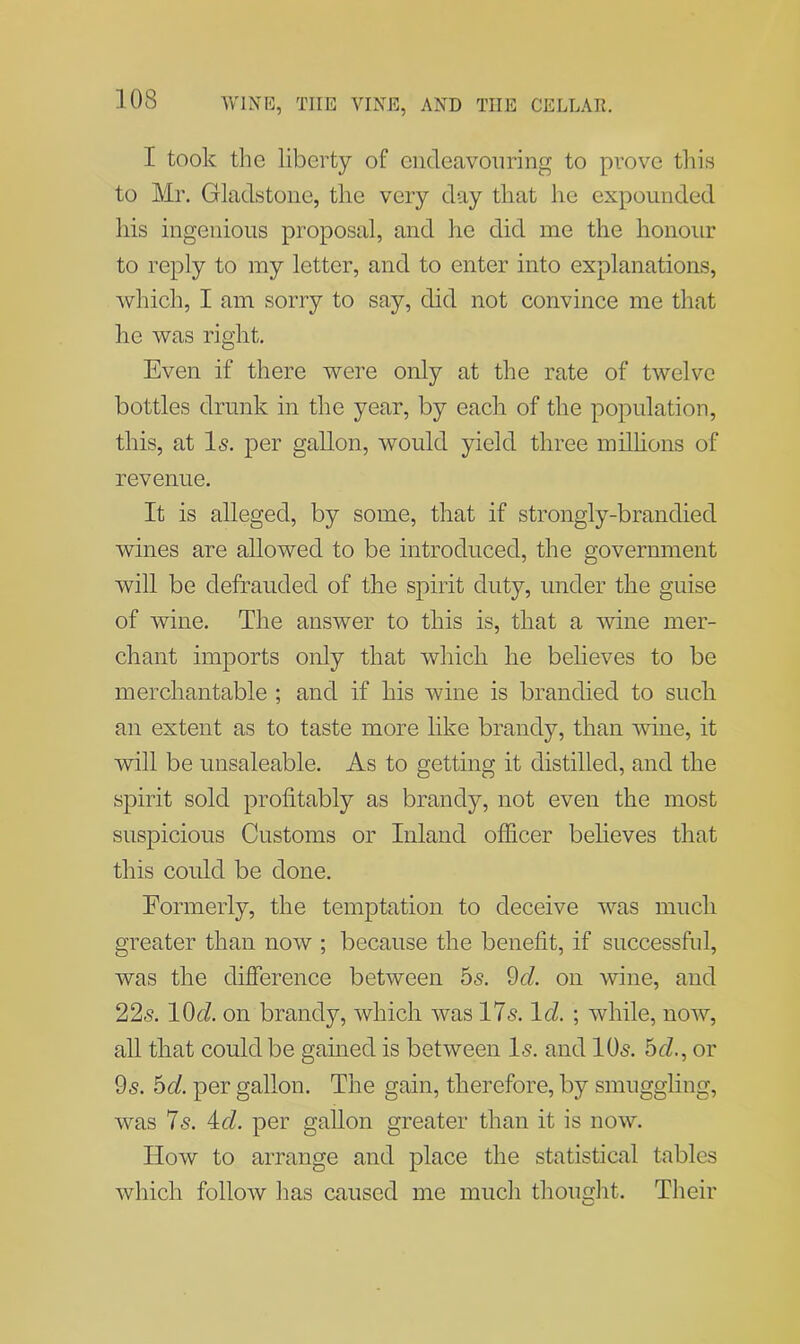 I took the liberty of endeavouring to prove this to Mr. Gladstone, the very day that he expounded his ingenious proposal, and he did me the honour to reply to my letter, and to enter into explanations, which, I am sorry to say, did not convince me that he was right. Even if there were only at the rate of twelve bottles drunk in the year, by each, of the population, this, at Is. per gallon, would yield three millions of revenue. It is alleged, by some, that if strongly-brandied wines are allowed to be introduced, the government will be defrauded of the spirit duty, under the guise of wine. The answer to this is, that a wine mer- chant imports only that which he believes to be merchantable ; and if his wine is brandied to such an extent as to taste more like brandy, than wine, it will be unsaleable. As to getting it distilled, and the spirit sold profitably as brandy, not even the most suspicious Customs or Inland officer believes that this could be done. Formerly, the temptation to deceive was much greater than now ; because the benefit, if successful, was the difference between 5s. 9d. on wine, and 22s. KM on brandy, which was 17s. Id. ; while, now, all that could be gained is between Is. and 10s. 5d., or 9s. 5d. per gallon. The gain, therefore, by smuggling, was 7s. 4d. per gallon greater than it is now. Ilow to arrange and place the statistical tables which follow has caused me much thought. Their