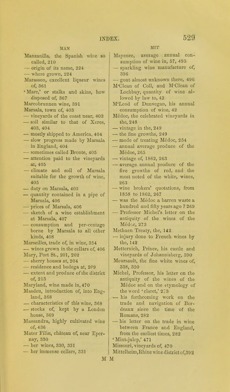 MIT 529 MAN Manzanilla, the Spanish wine so called, 210 — origin of its name, 224 — where grown, 224 Marasson, excellent liqueur wines of, 361 ‘Marc,’ or stalks and skins, how disposed of, 367 Marcobrunnen wine, 391 Marsala, town of, 403 — vineyards of the coast near, 403 — soil similar to that of Xeres, 403, 404 — mostly shipped to America, 404 — slow progress made by Marsala in England, 404 — sometimes called Bronte, 405 — attention paid to the vineyards at, 405 — climate and soil of Marsala suitable for the growth of wine, 405 — duty on Marsala, 405 — quantity contained in a pipe of Marsala, 406 — prices of Marsala, 406 — sketch of a wine establishment at Marsala, 407 — consumption and per-centage borne by Marsala to all other kinds, 408 Marseilles, trade of, in wine, 354 — wines grown in the cellars of, 406 Mary, Port St., 201, 202 — sherry houses at, 204 — residence and bodega at, 209 — extent and produce of the district of, 213 Maryland, wine made in, 470 Masdeu, introduction of, into Eng- land, 368 — characteristics of this wine, 368 — stocks of, kept by a London house, 369 Massandra, highly cultivated wino of, 436 Mater Filiae, chateau of, near Epcr- nay, 330 — her wines, 330, 331 — her immense cellars, 331 M Mayenee, average annual con- sumption of wine in, 57, 495 — sparkling wine manufacture of, 396 — gout almost unknown there, 49G M'Clean of Coll, and M'Clcan of Loclibuy, quantity of wine al- lowed by law to, 42 M‘Leod of Dunvegan, his annual consumption of wine, 42 Medoc, the celebrated vineyards in the, 248 — vintage in the, 249 — the fine growths, 249 — mode of treating Medoc, 254 — annual average produce of the Medoc, 265 — vintage of, 1862, 263 — average annual produce of the five growths of red, and the most noted of the white, wines, 263 — wine brokers’ quotations, from 1858 to 1862, 267 — was the Medoc a barren waste a hundred and fifty years ago ? 269 — Professor Michel’s letter on the antiquity of the wines of the Medoc, 273 Methuen Treaty, the, 142 — injury done to French wines by the, 142 Metternich, Prince, his castle and vineyards of Johannisberg, 390 Meursault, the fine white wines of, 338, 350 Michel, Professor, his letter on the antiquity of the wines of the Medoc and on the etymology of the word ‘claret,’ 273 — his forthcoming work on the trade and navigation of Bor- deaux since the time of the Romans, 282 — his letter on the trade in wine between France and England, from the earliest times, 282 ‘ Mint-julep,’ 471 Missouri, vineyards of, 470 Mittclheim,Rhine wine district of,392 M
