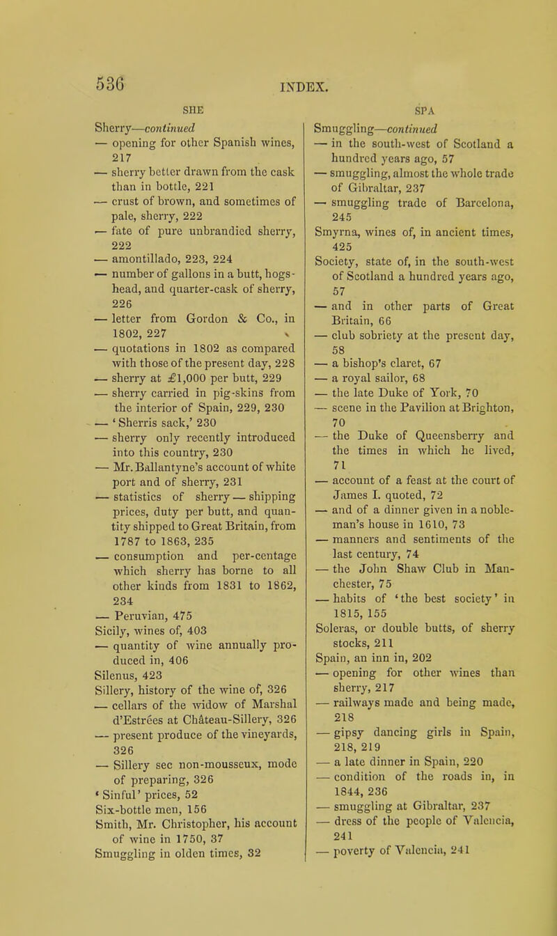 SHE Sherry—continued — opening for other Spanish wines, 217 — sherry better drawn from the cask than in bottle, 221 — crust of brown, and sometimes of pale, sherry, 222 — fate of pure unbrandied sherry, 222 — amontillado, 223, 224 — number of gallons in a butt, hogs- head, and quarter-cask of sherry, 226 — letter from Gordon & Co., in 1802, 227 n — quotations in 1802 as compared with those of the present day, 228 — sherry at £1,000 per butt, 229 — sherry carried in pig-skins from the interior of Spain, 229, 230 — ‘ Sherris sack,’ 230 ■— sherry only recently introduced into this country, 230 — Mr. Ballantyne’s account of white port and of sherry, 231 — statistics of sherry — shipping prices, duty per butt, and quan- tity shipped to Great Britain, from 1787 to 1863, 235 — consumption and per-centage which sherry has borne to all other kinds from 1831 to 1862, 234 — Peruvian, 475 Sicily, wines of, 403 — quantity of wine annually pro- duced in, 406 Silenus, 423 Sillery, history of the wine of, 326 .— cellars of the widow of Marshal d’Estrees at Chateau-Sillery, 326 — present produce of the vineyards, 326 — Sillery sec non-mousseux, mode of preparing, 326 ‘ Sinful’ prices, 52 Six-bottle men, 156 Smith, Mr. Christopher, his account of wine in 1750, 37 Smuggling in olden times, 32 SPA Smuggling—continued — in the south-west of Scotland a hundred years ago, 57 — smuggling, almost the whole trade of Gibraltar, 237 —■ smuggling trade of Barcelona, 245 Smyrna, wines of, in ancient times, 425 Society, state of, in the south-west of Scotland a hundred years ago, 57 — and in other parts of Great Britain, 66 — club sobriety at the present day, 58 — a bishop’s claret, 67 — a royal sailor, 68 — the late Duke of York, 70 — scene in the Pavilion at Brighton, 70 — the Duke of Queensberry and the times in which he lived, 71 — account of a feast at the court of James I. quoted, 72 — and of a dinner given in a noble- man’s house in 1610, 73 — manners and sentiments of the last century, 74 — the John Shaw Club in Man- chester, 75 — habits of * the best society ’ in 1815, 155 Soleras, or double butts, of sherry stocks, 211 Spain, an inn in, 202 — opening for other wines than sherry, 217 — railways made and being made, 218 — gipsy dancing girls in Spain, 218, 219 — a late dinner in Spain, 220 — condition of the roads in, iii 1844, 236 — smuggling at Gibraltar, 237 — dress of the people of Valencia, 241 — poverty of Valencia, 241