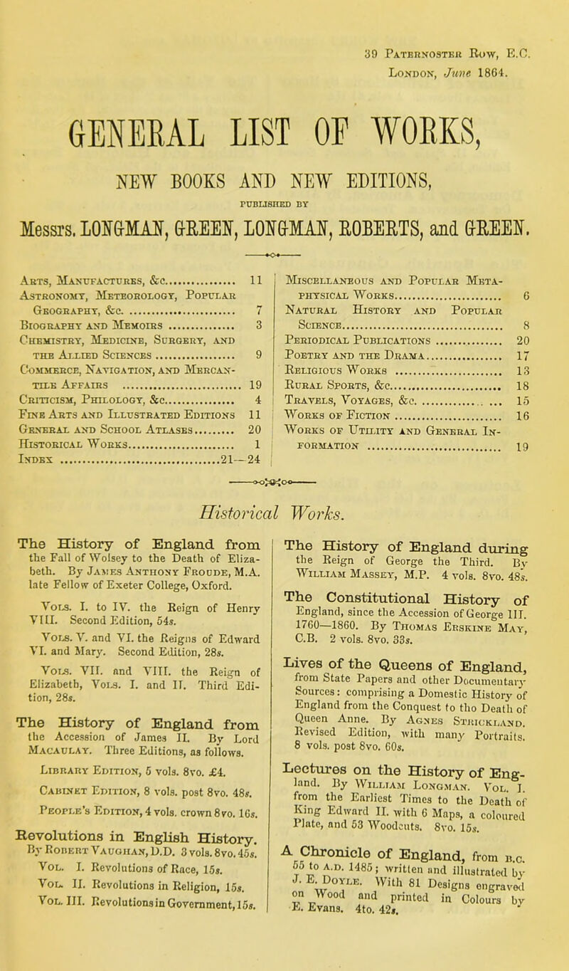 39 PATERNOSTER Row, E.C. London, June 1864. GENERAL LIST OF WORKS, NET BOOKS AND NEW EDITIONS, PUBLISHED BY Messrs. LONGMAN, GREEN, LONGMAN, ROBERTS, and GREEN. »o» Arts, Manufactures, &c 11 Astronomt, Meteorology, Popular Geography, &c. 7 Biography and Memoirs 3 Chemistry, Medicine, Surgery, and the Allied Sciences 9 Commerce, Navigation, and Mercan- tile Affairs 19 Criticism, Philology, &c 4 Fine Arts and Illustrated Editions 11 General and School Atlases 20 Historical Works 1 Index 21—24 Miscellaneous and Popular Meta- physical Works 6 Natural History and Popular Science 8 Periodical Publications 20 Poetry and the Drama 17 Religious Works 13 Rural Sports, &c 18 Travels, Voyages, &c . ... 15 Works of Fiction 16 Works of Utility and General In- formation 19 Historical Works. The History of England from the Fall of Wolsey to the Death of Eliza- beth. By James Anthony Froude, M.A. late Fellow of Exeter College, Oxford. Vols. 1. to IV. the Reign of Henry VIII. Second Edition, 54s. ^ OLS. V. and VI. the Reigns of Edward VI. and Mary. Second Edition, 28s. Vols. VII. and VIII. the Reign of Elizabeth, Vols. I. and II. Third Edi- tion, 28s. The History of England from the Accession of James II. Bv Lord Macaulay. Three Editions, as follows. Library Edition, 5 vols. 8vo. £4. Cabinet Edition, 8 vols. post 8vo. 48s. People’s Edition, 4 vols. crown 8vo. 16s. Revolutions in English History. By Robert Vaughan, D.D. 3 vols. 8vo. 45s! Vol. I. Revolutions of Race, 15s. Vou II. Revolutions in Religion, 15s. Vol. III. Revolutions in Government, 15s. The History of England during the Reign of George the Third. By William Massey, M.P. 4 vols. 8vo. 48s. The Constitutional History of England, since the Accession of George III. 1760—1860. By Thomas Erskine May, C.B. 2 vols. 8vo. 33s. Lives of the Queens of England, fiom State Papers and other Documentary Sources: comprising a Domestic History of England from the Conquest to tho Death of Queen Anne. By Agnes Strickland. Revised Edition, with many Portraits. 8 vols. post 8vo. 60s. -Lectures on the History of Eng- land. By William Longman. Vol. I. from the Earliest Times to the Death of King Edward II. with 6 Maps, a coloured Plate, and 53 Woodcuts. 8vo. 15$. 55 to a.d. 1485; written and illustrated by wT VVUh 81 DesiS»3 engraved on Wood and printed in Colours by E. Evans. 4 to. 42s.